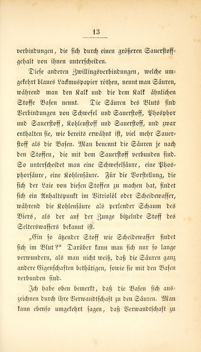 t^erBinbunoien, bie [tc^ burc^ einen größeren (Sanerftoff- geaalt i)cn i^nen unterfd)eiben. ^iefe anbercn 3^^ß^n9^^^^^^^i^iitigen, n)el(^e um- gefeixt Blauet Sa(fmu^:papter rotten, nennt man ©dnren, it)äi§renb man ben £al! nnb bie bem ^alt d^nli(^en (Stoffe 33afen nennt. S)ie @dnren be^ Slnt^ finb SSexBinbnngen toon (gi^toefel nnb ©anerftoff, W)o^P^ox unb (Sauexftoff, l!ol)lenftoff nnb ©anerftoff, nnb ^mar enthalten fie, n?ie Bereite ern?dt)nt ift, Diel me^r @aner= ftüff aB hk 33afen. ?D^an Benennt bie @dnren je naä) ben (Stoffen, bie mit bem ©anexftoff üerBnnben finb. (So nntetf(Reibet man eine (Sc^tüefelfdnre, eine $l)o^= ^j^otfdnre, eine lloI)lenfdnre. giir bie 3Sorfte(Inng, bie fi(^ ber ^au oon biefen (Stoffen ^n mad)en I^at, finbet fic^ ein 2(n^att^pnn!t im SSitrioIöt ober @d)eibeumffer, n^d^renb hk £oI)lenfdnTe al^ ^erlenber Bdjanm beg 33ier^, aU bet anf ber ^mu^c Bi^elnbe (Stoff be§ ©elter^toaffer^ Befannt ift. ,,@in fo d^enber (Stoff Mm Sd)eibett)affer finbet \iä) im 33(nt?'' ^arüBer fann man fid) nnr fo lange oernjnnbern, al^ man nid)t toei§, ba^ bie (Sdnren gan$ anbere (ligenfcf)aften Bet^dtigen, fon)ie fie mit ben Safen t)erBnnben finb. 3d) t)aBe oBen Bemerft, ba^ bie 33afen fic^ an^=^ 5eic£)nen bnrd) il)re ^ertoanbtft^aft jn ben (Sdnren. ?0^an !ann eBenfo nmgetet;rt fagen, ba§ ^sertoanbtfd)aft §n