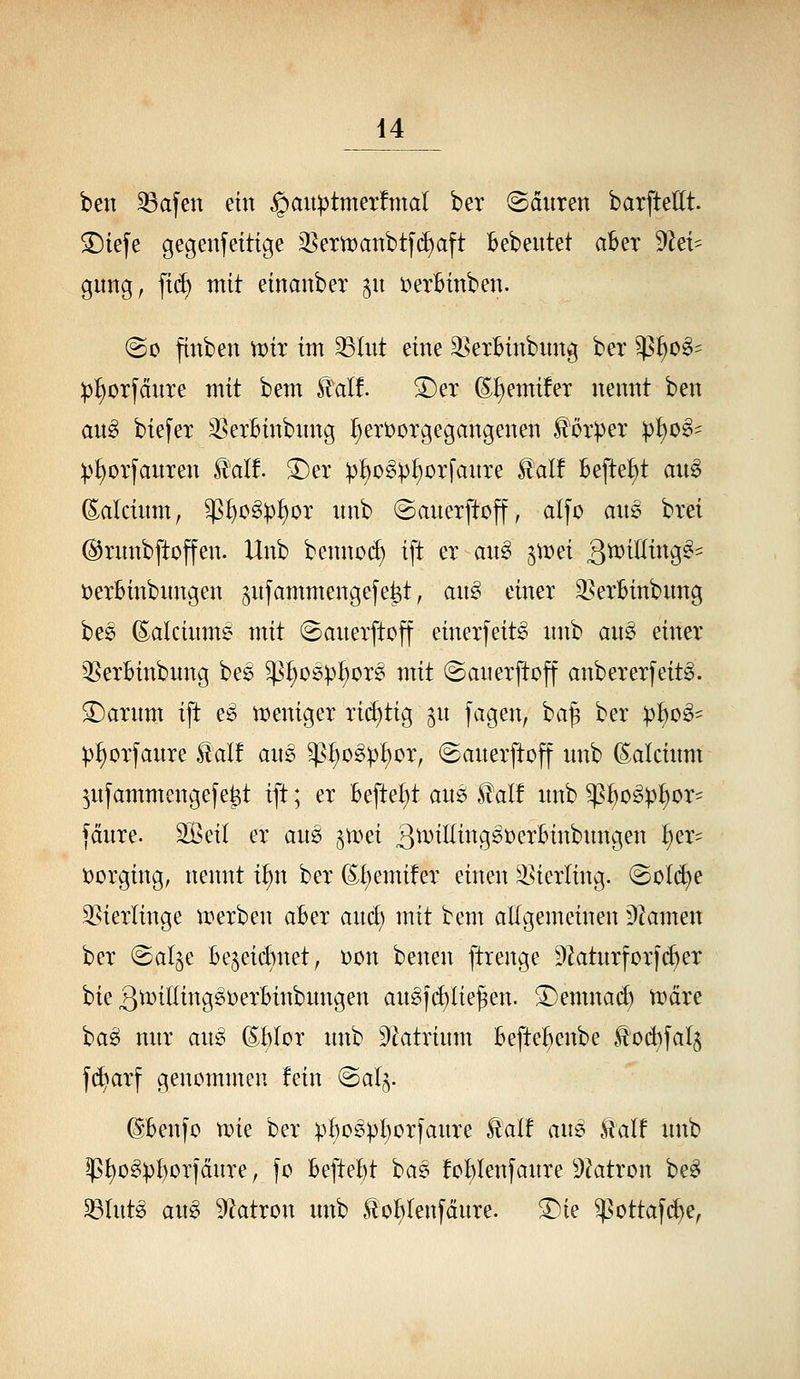 ben 33afen ein ^auptmerfmal ber häuten barftedt. ©iefe gegenseitige 35ern)anbtf(^aft Bebeutet aber dhU gung, fi(f> mit einanber §u V)erBinben. @o finben tt)ir im 35Iut eine ^exBinbnng ber ^^o§^ :p:^orfdnre mit bem Slalf. 5)ex (S^emüer nennt ben au§> biefer 35exBinbnng :§ert)orgegangenen Körper p^o^- :p^orfauxen £al!. ^er :p:^o^:pf)orfanre ^alf Befte^t au^ (Ealcinm, $I)o^)3^or nnb «Sauerftcff, alfo ans brei ©ntnbftoffen. Unb benno(f) ift er au§> ^mei 3^t^^^^^9-' üerBinbnngen ^njammengejetit, an^ einer ^^erBinbung bee (Eakinm? mit ©anerftoff einerfeit^ nnb an^ einer QSerBinbnng be^ ^^^oöp^or^ mit ©anerftoff anbererfeitg. ^arnm ift e^ weniger richtig gu jagen, ba^ ber p^o^- pfiorfanre £alf ans $I;ogpI)or, «Sanerftoff nnb (Saicinm ^nfammengefe^t ift; er Befte^t am ^alt nnb ^Bo^p^or^ fdnre. 2ßeil er an^ §mei 3^^^tting0t)erBinbnngen ^er= ijorging, tiennt i^n ber (S^(;emifer einen ^^ieiiing. @ül(iie 3?ierlinge n^erben aBer anä) mit bem allgemeinen DZamen ber ©al^e Be5ei(f>net, Don benen ftrenge D2atnrforfd)er bie 3^iöing^t)erBinbnngen ang|d)lie^en. 3)emnad) tt)dre ba^ nnr an^ ©Blor nnb Dktrinm BefteBenbe .^od)faI§ f(^arf genommen fein (Sal^. ©Benfo wu ber pBo5pt)orfaure ^alf am kalf nnb ?]ßt>o^pl)orfdnre, fo BefteBt bas fcl;lenjanre 9^atron be^ 33Int6 an§ Diatron nnb to^Ienfdure. ^ie ^sottafi^e,