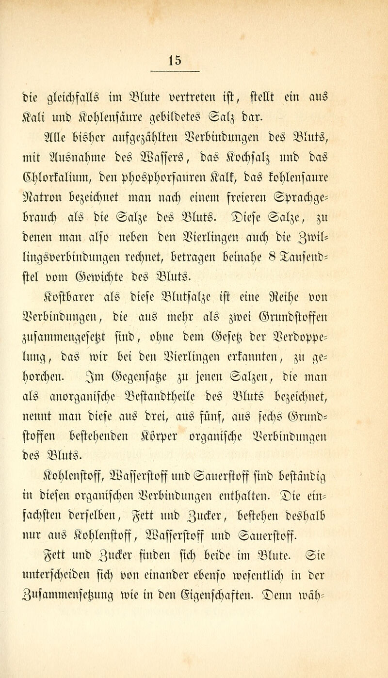 bie gleid)fall^ im 93Iitte Vertreten ift, [teilt ein aiig ^ali iinb ^ct)lenfdure geBitbete^ (Bal^ bat. OTe Bi^^er aufgewallten 3SerBinbungen be^ 33lut^, mit 5ln§naBme be^ äßaffer^, ba^ loi^fal^ unb ba^ (S;i;Ior!aIium, ben p^o^^I)orfanxen ^alf, ba§ !oI)Ienfaure 5Zatron Beweid)net man nad) einem freieren (Bpxa^Qe- hxanä) al^ bie @alje be^ 33Int§. SDiefe ©al^e, ^u benen man alfD neBen ben 35ierlingen and) bie 3^^^- ling^berBinbnngen red)net, Betragen Beinahe 8 Siianfenb- ftel bom ^k\Toiä)te beg ^Int^. füftBarer al^ biefe SSlntfal^e ift eine ^^U)^ t>on ^erBinbungen, bie an^ me^r aU i'wti ©rnnbftoffen ^nfammengefe^t finb, o^ne bem @efe^ ber 3Serbüppe= lung, ba^ Vüir Bei ben ^^ierlingen ernannten; ^n ge=: :^or(^en. 3m ©egenfa^e jn jenen ©al^en, bie man aU anorganifd)e 33eftanbt^eite be^ 33lnt6 Be5eid)net, nennt man biefe an^ bret, a\i§> fünf, an6 fed)^ ®rnnb^ ftoffen Beftet;enben Körper organif(^e ^BerBinbnngen be^ 33lntg. Ilo^lenftoff, 3Safferftoffunb@anerftoff finb Beftdnbig in biefen organif(^en ^SerBinbnngen entt)alten. 'Die ein^^ fac^ften berfelBen, gett nnb 3^/ Beftel^en be^^alB nur an^ Ito^lenftoff, Söafferftoff nnb ©anerftoff. gett nnb ^nätx finben fid) Beibe im ^Inte. @ie unterfd)eiben fid) Don einanber eBenfo tt)efentlid) in ber 3nfammenfe^nng \vk in ben @igenfd)aften. SDenn wäir-