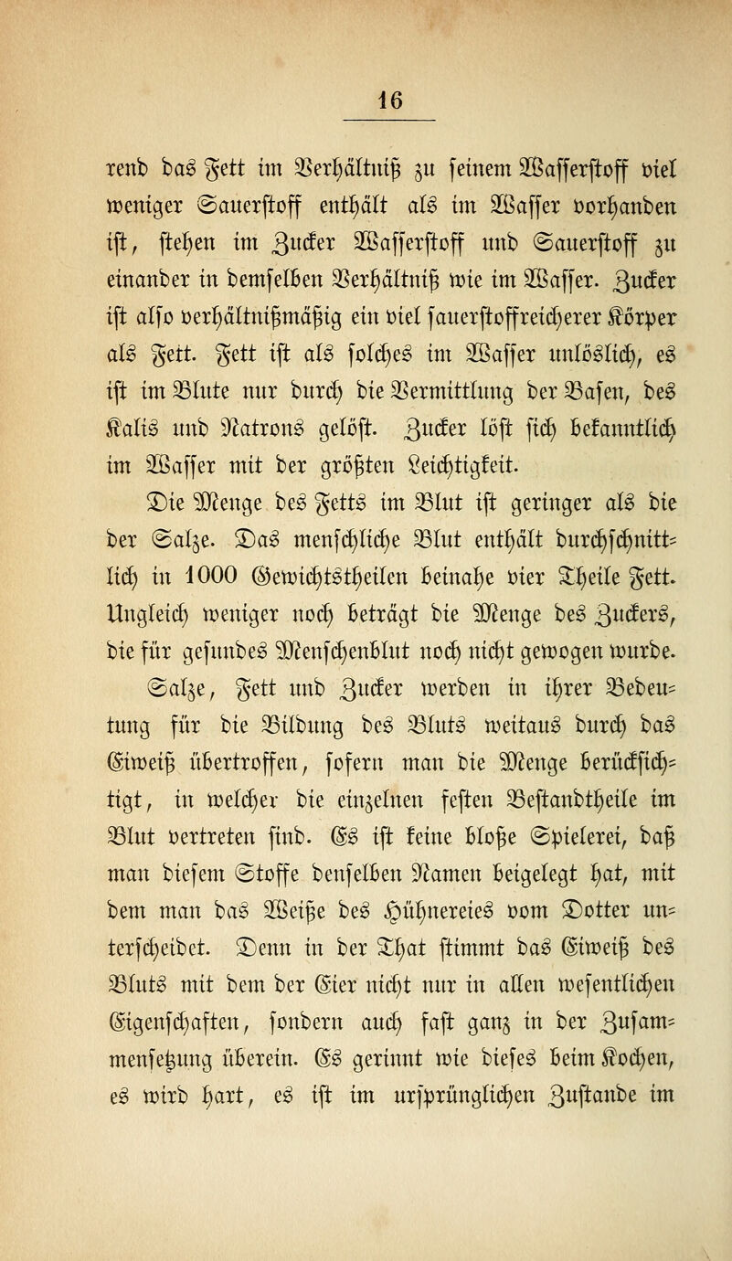 xenb ha§> gett im ^ex^ältni^ ^u feinem äßafferftoff öiel tt^entgex (Sauerftoff enthält aU im 2ßaffer öor^anben tft, fte{)en im Qndn SSafferftoff imb ©auerftoff $u einanber in bemfelBen ^Ser^dltni^ tx)ie im äÖaffer. Qudtx tft alfo t)erl)dltni§md^ig ein t>id jauexftüffreid)erer ^otper ai§ ^zit gett ift alg ^o^^^ im äßaffer nnloglid), e^ ift imSSInte mir burd) bie SSexmittlung bex^afen, be^ ^aii§ unb 9^atron§ geloft. Qudtx löft fi(^ Bekanntlich im 2[ßa[fet mit ber großen Sei(^tigfeit. ©ie ?0^enge be^ %ttt§> im 33lnt ift geringer aU bie ber @al^e. 5)ag menf(^li(^e ^Int enthalt bnr(^f(^nitt= lid) in iOOO @en)i(^tst^eilen Beinal^e t)ier 3:^eile gett. Ungleich tceniger nod) Beträgt bie ^IJ^enge be^ 3^^^^/ bie für gefnnbe^ 5D^enfd)enBlnt no(^ nid)t gettjogen tcnrbe. @al§e, gett nnb gnder n)erben in i^rer ^ebeu:: tnng für bie 33ilbnng be^ ^Int^ n)^itan^ bnr(f) ha^ (Biwei^ üBertroffen, fofern man bie ?0^enge Berü(ffi(^= tigt, in n>^ld)^x bie einzelnen feften SSeftanbt^eile im ^Int vertreten finb. (S;§> ift feine Blo^e (Spielerei, ba| man biefem (Stoffe benfelBen 9^amen Beigelegt liat, mit bem man ha§> SSeife be^ ^ül)nereie§ x>om 3)otter nn- terfc^eibet. ^enn in ber ^^at ftimmt ba^ ^in:>^i^ beg 23lntg mit bem ber @ier nid)t nnr in aEen n)efentlid>en @igenf(^aften, fonbern and) faft gan$ in ber S^^f^^- menfe^nng ÜB er ein. (S§ gerinnt tüie biefe^ Beim ^Oi^en, e^ tDirb l)art, e^ ift im nrf:prnngli(iien ßitft««^^ tm