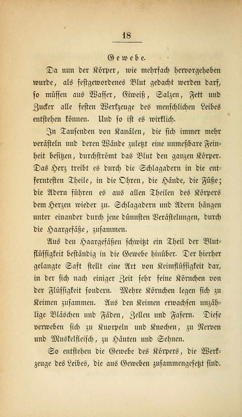 @ e tx) e B e. ^a nun ber ^'orper, vok nte^rfad) ^eröorge^oBen tt)urbe, aU fejtgetüorbene^ ^lut gebadet n?erben barf, fo muffen au§ 2ßaffex, dimei^, (Satten, ^^ü unb 3u(feT aEe feften SSerf^enge be^ menf(^Ii(^en Seibeg entfte!)en fönnen. Unb fo ift e^ n)ir!It(f). 3n ^aufenben i)on banalen, bte ft(^ immer me^r Derdfteln unb beren Sßdnbe ^nle^t eine nnme^are gein^ :§eit Befi^en, butc^ftrömt ba^ 33Iut ben ganzen ^üT)3er. ©a^ §erj treibt e^ burc^ bie (Si^Iagabern in bie ent= fernteften ^^eile, in bieO^ren, bie §dnbe, bie gü^e; bie Slbern fül)ren e^ an§> allen 3:^ eilen be^ ^örper§ bem §er^en n)ieber ^n. @(^Iagabern nnb albern fangen unter einanber burcE) jene bünnften 35eräflelungen, burd) bie ^aargefä^e, ^ufammen. 3lug ben Haargefäßen f(f)tt)i^t ein ^^eil ber 33Iut' flüffigfeit Bepänbig in bie ©etDeBe ^inüBer. ^er ^ier^er gelangte @aft ftellt eine 5lrt t>on ^eimpffigfeit bar, in ber fid) nad) einiger Qtit fe^^r feine ^örnd^en t)on ber glüffigfeit fonbern. ^e^re ^örnd)en legen fi(i) ^u keimen ^ufammen. 3lug ben keimen ern)a(^fen unjä^^ lige 33lä^(^en unb gaben, QtUen unb gafern. ^iefe t)ertt)eBen fi(^ ^u ^uDr^jeln unb ^nod)en, ^u 9flert)en unb ?[)^u^!elfleif(^, ^u Rauten unb @e^nen. @o entfielen bie @ett)eBe be^ ^öxptx^, bie 2Ber!= geuge be^ SeiBes, bie aug ©ett^eBen jufammengefe^t finb.