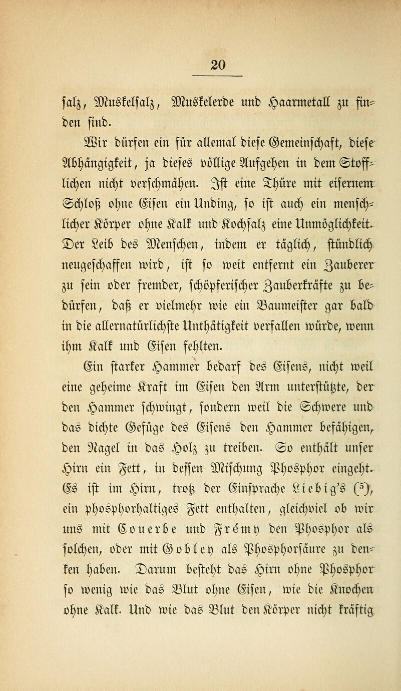 ben fittb. SOBir bürfen ein füt aEemal biefe (Bemetnf(i)aft, biefe 5Ib{)ängtg!eit, ja biefe^ i:)önige 3lufge^en in bem (Stoff=^ Ii(^en m(^t t)eTfd)mäl^en. 3ft eine ^^üxe mit eifernem: <Bä)lo^ o^ne ©ifen ein Unbing, fo ift and) ein menfc^^^ Ii(^er ^orpex o^ne ^alf nnb ^oc^fal^ eine Unmügli(f)!eit. S)et SeiB be^ ?[)^enf(i)en, inbem er täglid), ftünbli(f>^ nengefi^affen n?ixb, ift fo t^dt entfernt ein Qauhtxtx 3U fein über frembex, f(^D^fexif(^ex 3cinBex!xäfte ^n Be^ büxfen, ba^ ex t)ielme^x mie ein ^anmeiftex gax halb in bie aEexnatüxIid)fte Unt^dtigfeit üexfaHen tt)üxbe, menn. i^m l!al! nnb (Sifen feljiten. (^in ftaxfex ^ammex Bebaxf be^ @ifen^, ni(^t tt)eil eine geheime ^xaft im (Sifen ben Slxm nntexftü^te, ber ben §ammex fd)ix>ingt, fonbexn n^eil bie @d)tx)exe nnb ba^ bi(^te ©efüge be^ (Sifen^ ben ^ammex Befd^igen^ ben ^Zagel in bag §olg ^n txeiBen. @o ent^dlt nnfex §ixn ein gett, in beffen ?i}lif(^nng ^^o^p^ox eingel)t^ @g ift im ^ixn, txo^ bex (Sinf:pxa(^e ßieBig'^ (5), ein p^o^p^üx^altige^ %^tt entl)alten, gleid)t)iel dB tx^ir nn^ mit (S;onexBe nnb gxem^ ben ^l^og^i^ox al^ foId)en, übex mit(^oBIet) aB ^^o^^^oxfdnxe jn ben- !en ^aBen. S^axnm Beftei^t ba§ §ixn o^ne ^:^o^p^ox fo iüenig tüie ba^ ^Int o^ne (^ifen, tüie bie ^nod)en ol)ne ^al!. Unb n?ie ba^ 33lnt ben ^ox))ex nid)t fxdfti^
