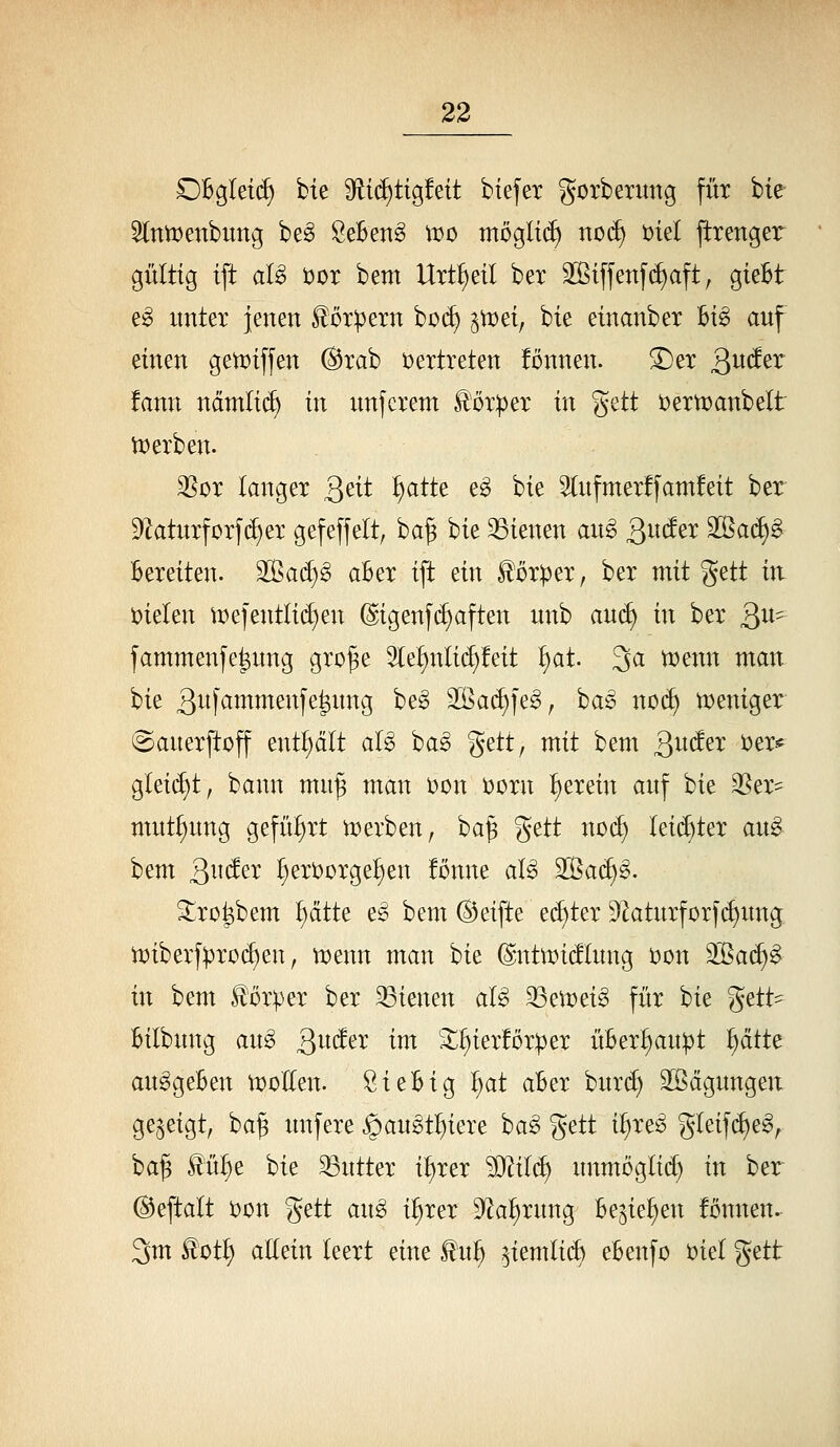 OBgIet(^ bie 9ti(^tig!ett btefet gotberung füx bie 5(ntt)enbimg be^ ÖeBen^ it^o tnöglii^ no(^ t)tel pxenger gültig ift aB üor bem Utt^eil ber 3[ßtffenf(f)aft, gieBt e^ xmter jenen fördern bü(^ ^ttJet, bie einanbex Big auf einen gemiffen ®tab vertreten !onnen. ^ex Qnätx fann ncimli(^ in unferem llör:per in %dt i^exn^anbelt iü erben. 35or langet Qtii ^atte eg bie 3(ufmer!fam!eit ber Df^aturforfc^er gefeffelt, ba^ hk 23ienen aug Qiid^x 2ßa(^§ Bereiten. SOßac^g aBer ift ein Körper, ber mit gett in. i?ielen me]entli(^en @igenf(^aften unb anä) in ber Qn^ fammenfe|nng gro^e 2(e§nIi(J)!eit ^at. 3^ ^mn man bie 3^i)'^J^^ßi^f^feintg beg 2ßa(f)|eg, bag nod) tt)eniger iSanerftoff enthalt aU ha§> %^ttf mit bem 3^^^^^^ ^^^-^ glei(f)t, bann mu^ man t)on t)Drn ^erein auf bie 35er^ mut^ung geführt n^erben, ba^ gett noc^ Ui^kx ang bem ^nä^x ^eriJorge^en !önne aU ^ad)§. Slro^bem ^ätte e^ bem ®eifte echter 9^aturfor}(^ung. n^iberf^rocf)en, ti^enn man bie (|ntn)i(!lung i?on 2ßa(^g in bem Körper ber 23ienen aU ^^^v^i§> für bie %^tt^ Bilbnng an^ Qndex im S^^ierforper üBer^n:pt ^tk anggeBen tt)oIlen. SieBig ^at aBer burd) äÖägnngen gezeigt, ba§ unfere §angt^iere ba^ gett i^reö gleifi^e^, ba^ ^ü^e bie Butter i^rer ^Jlilä) unmöglich in ber ©eftalt )oon gett an§> i^rer S^a^rung Be^ie^en fonnen.- 3m ^oti^ aEein leert eine ^n^ ^iemlid) eBenfo i;)iel geti: