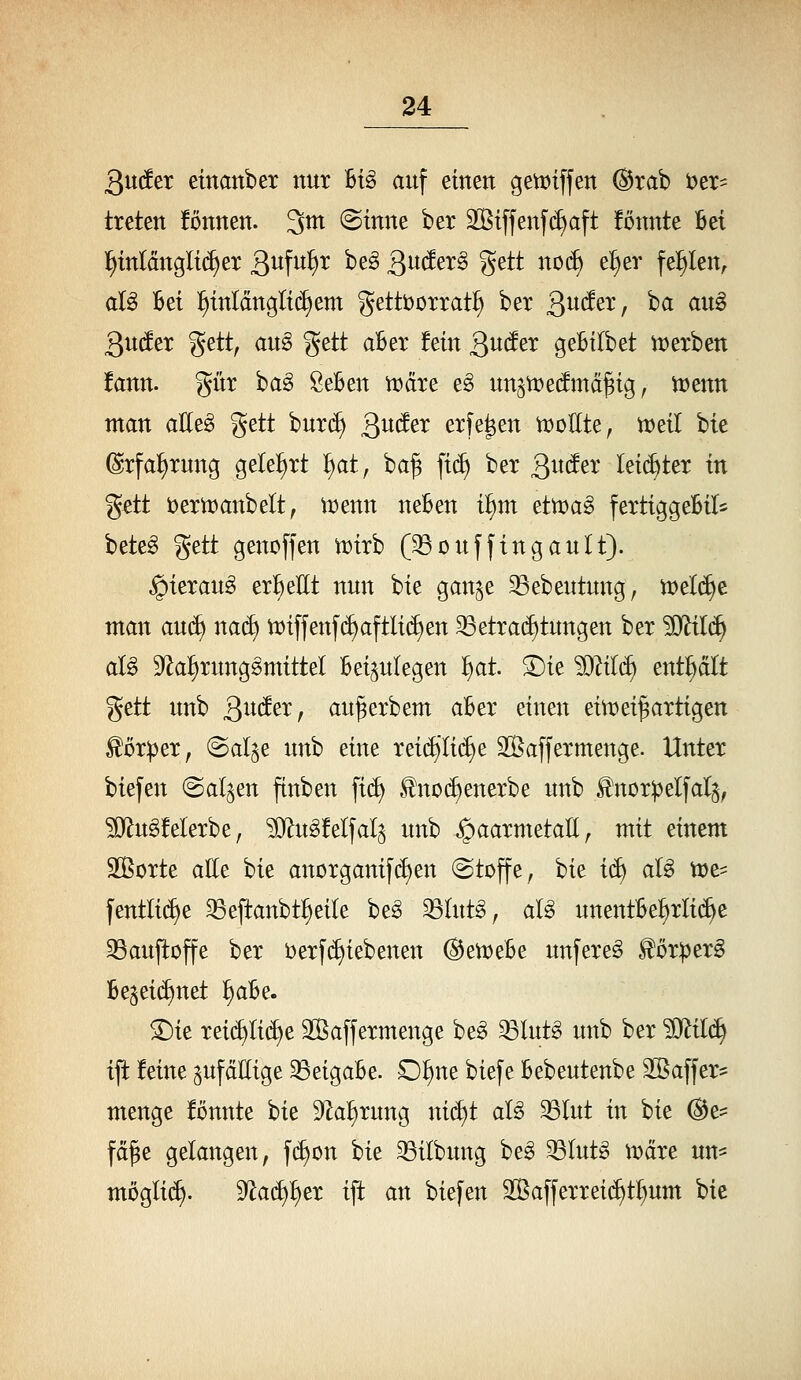 Qnäex einattber nur U§> auf einen getDtffen ®rab i^er- treten fonnen. 3m (Sinne ber äßiffenfdjaft fönnte Bei ]^inldngli(^er S^^W^ ^^^ 3^^^^^^ S^tt no(^ e^er feitlen, aU Bei l^inlänglidiem gettborrat^ ber Qnäex, ba aug guder ^tttf au^ gett aBer fein ^ndtx geBilbet n)erben fann. gür ha§> SeBen n)äre eg unsti:)e(!mä§ig, Vüenn man aUt§> gett bur(^ g^uäex erfe^en n)oEte, tt)eil bie (Srfa^rung geleiert ^at, ba^ ft(^ ber Quä^x leichter in g^tt öernjanbelt, n^enn neBen i^E^m ettüa^ fertiggeBil* beteg gett gencffen tt)irb (^ouffingautt). §ierau^ er{)eEt nun bie gan^e ^ebeutung, tt)el(^e man anä) na(^ n)iffenf(^aftli(^en ^etrad)tungen ber Mil^ aU S^a^rung^mittel Beizulegen 'i)at 3)ie 'Mili^ enthält gett unb QnätXf au^erbem aBer einen eimei^artigen Körper, (Sal^e nnh eine rei(^li(^e SÖaffermenge. Unter biefen (Salden ftnben [i(^ ^no(i)enerbe unb ^nor^elfal^, ^Ö^ugfelerbe, ?i}^u^!elfalz unb ^aarmetaE^ mit einem SBorte alle bie anorganif(i)en (Stoffe, bie i^ alg tt)e^ fentli(^e 33eftanbt^eile be^ ^lut^, aU unentBef)rli(^e 33aujtoffe ber berfc^iebenen ^en^eBe unfere^ ^örperg Bezeichnet ^aBe. ^ie rei(^Ii(^e Sßaffermenge be^ ^lut§ unb ber '^il^ tjt feine ^ufäEige ^eigaBe. D^ne biefe Bebeutenbe Sßaffer* menge fönnte hk 92a^rung ni^t aU ^lut in bie (Bt- fä^e gelangen, [(^on bie 33ilbung beg 33Iutg n?dre un- mögli{^. 9^a(^f>er ift an biefen 2ßafferrei(^t^um bie