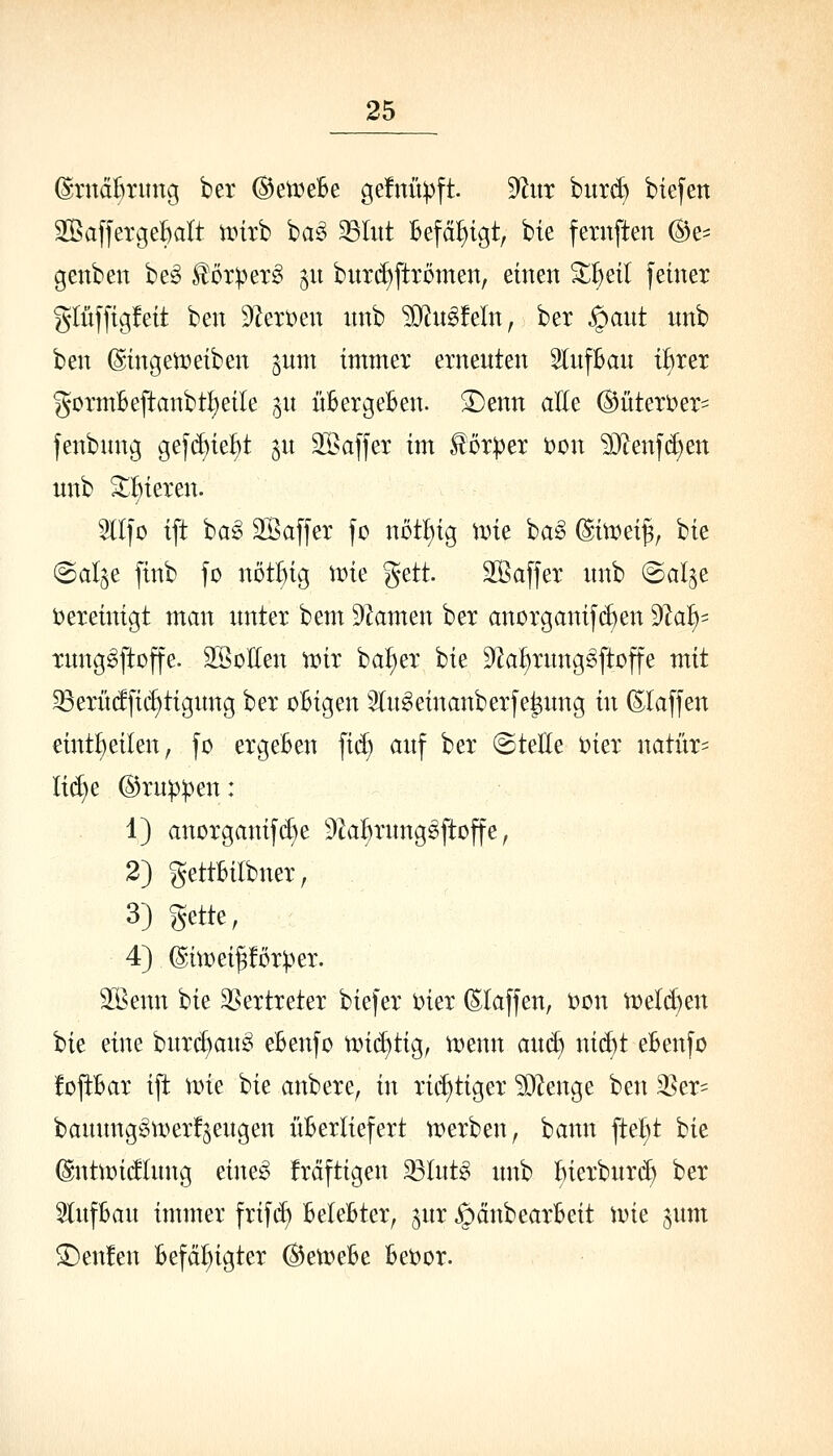 (^ruäßritng ber ©etveBe ge!nüpft. ^nx bitrd) biefen SBafferge^alt tDirb ba§ 23Iitt Befähigt, bie fernften ©e- genben be§ l^örpexS ju buxd)ftrümen, einen ^^eil feiner glüffigfeit ben 9^ert)en nnb ^n^feln, ber §ant nnb ben (Singen?eiben ^um immer erneuten SlufBan t^rer gormBeftanbtl)eile gu üBergeBen. 3)enn aEe (Bitteri)er' fenbnng gef(i)iei^t ^u äöaffer im lorper t)on ?0'?enfd)en unb 3^t)ieren. 5lI|o ift ba^ Saffer fc nöt!)ig une ba^ @in?ei^, bie @al§e finb fo nötl)ig it)ie %ztt Saffer nnb ©al^e bereinigt man xmter bem Flamen ber anorganischen dla^- rung^ftoffe. SSoEen VDir ba^er bie 5)k^rung^ftojte mit ^erüdfic^tignng ber oBigen 3ln^etnanberfe^ung in (klaffen eint^eilen, fo ergeBen fi(^ auf ber ©teile t)ier natür- M)e ®rnp))en: 1) anorganifd)e ^^Za^rnngsftoffe, 2) gettBilbner, 3) gette, 4) ©itüeipor^er. 35Benn hi^ 3§ertreter biefer iner (Elaffen, t)on vr>eld}en hit dm burc^an^ eBenfo n)i(^tig, menn ant^ nic^t eBenfo foPar ift Vüie U^ anbere, in richtiger ?D^enge ben 35er= banunggtt)er!§eugen üBerliefert n^erben, bann fte^t bie (Sntmidlung eine^ frdftigen 33Intg unb Bierburd) ber SlnfBau immer frifd) BeteBter, ^ur §änbearBeit wie ^um ^en!en Befät)igter ^en^eBe Beider.