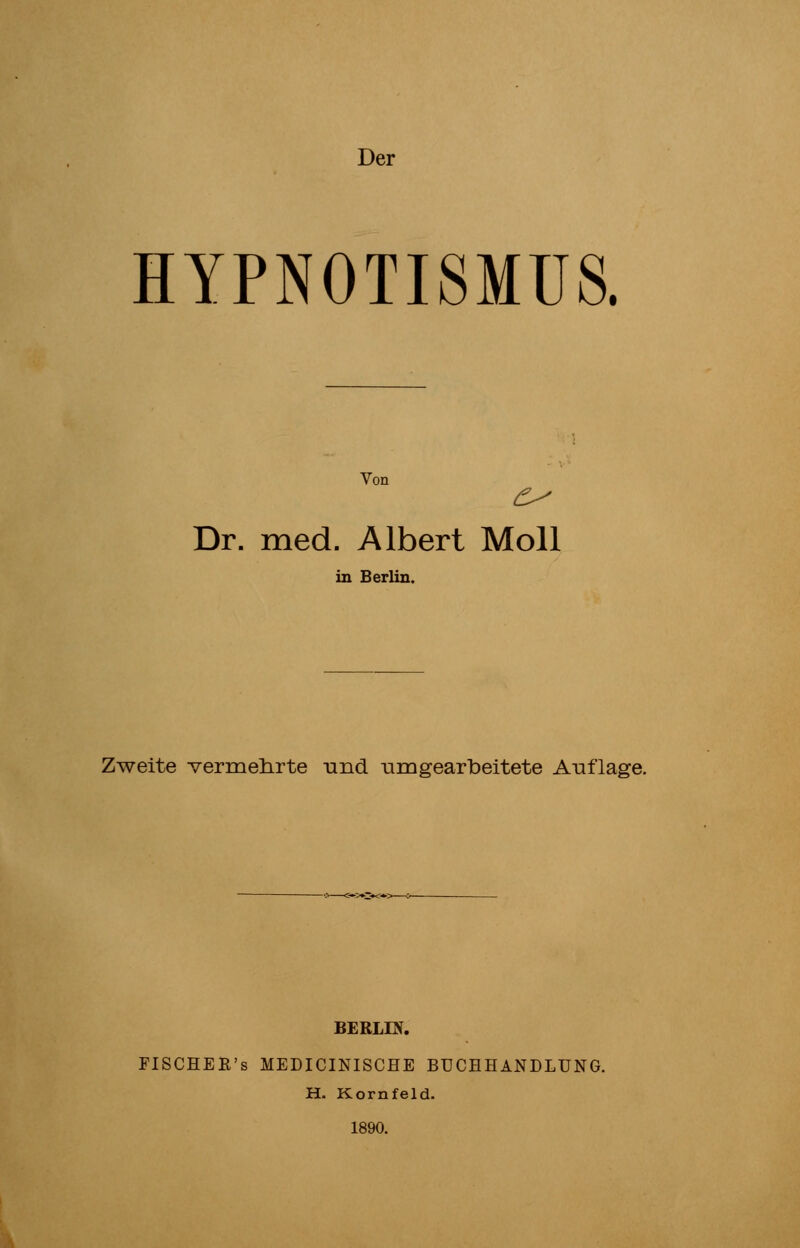 Der HYPNOTISMUS. Von Dr. med. Albert Moll in Berlin. Zweite -vermehrte und umgearbeitete Auflage. BERLIN. FISCHER's MEDICINISCHE BUCHHANDLUNG. H. Kornfeld. 1890.