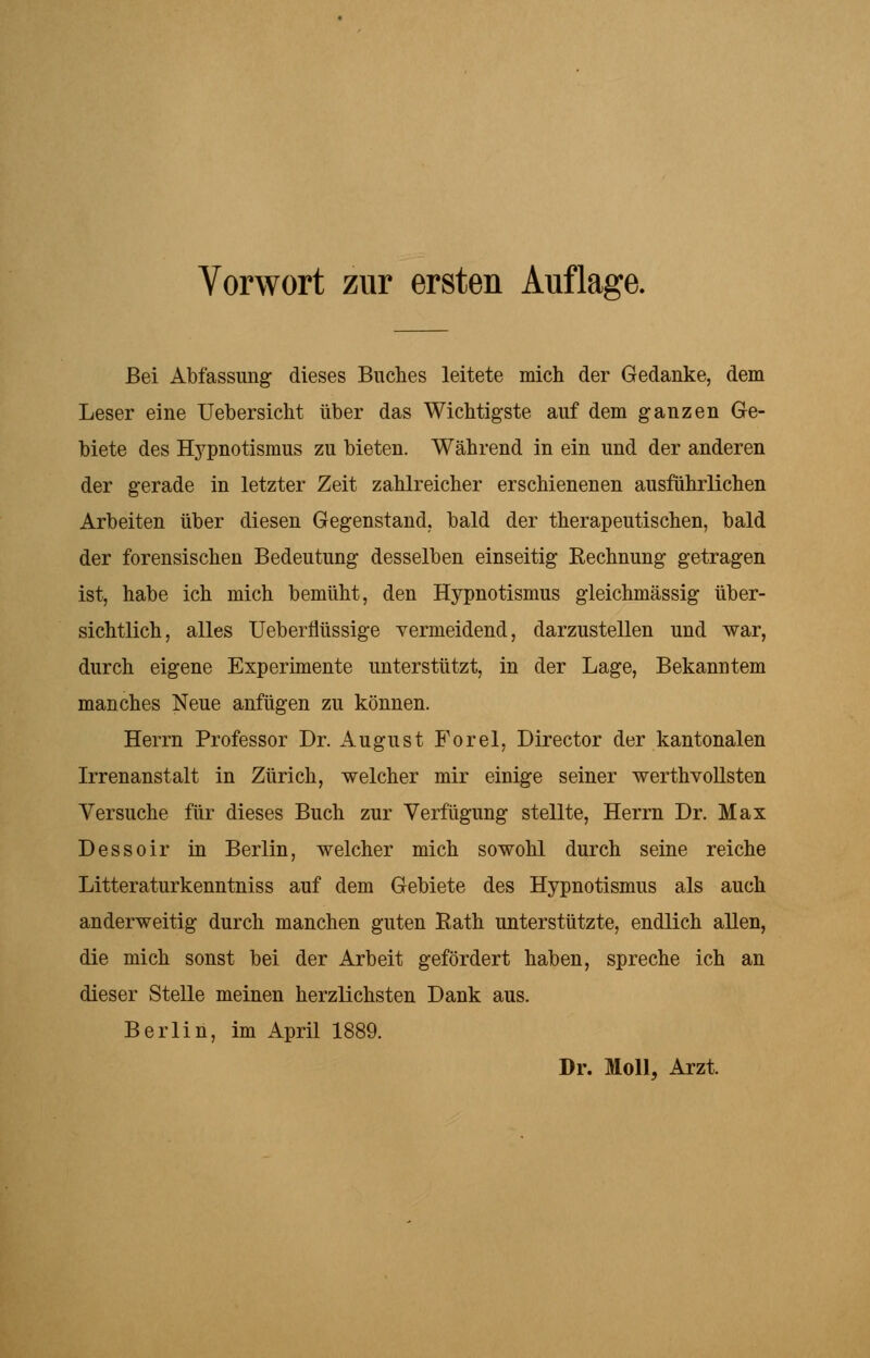 Bei Abfassung dieses Buches leitete mich der Gedanke, dem Leser eine Uebersicht über das Wichtigste auf dem ganzen Ge- biete des Hypnotismus zu bieten. Während in ein und der anderen der gerade in letzter Zeit zahlreicher erschienenen ausführlichen Arbeiten über diesen Gegenstand, bald der therapeutischen, bald der forensischen Bedeutung desselben einseitig Eechnung getragen ist, habe ich mich bemüht, den Hypnotismus gleichmässig über- sichtlich, alles Ueberflüssige vermeidend, darzustellen und war, durch eigene Experimente unterstützt, in der Lage, Bekanntem manches Neue anfügen zu können. Herrn Professor Dr. August Forel, Director der kantonalen Irrenanstalt in Zürich, welcher mir einige seiner werthvollsten Versuche für dieses Buch zur Verfügung stellte, Herrn Dr. Max Dessoir in Berlin, welcher mich sowohl durch seine reiche Litteraturkenntniss auf dem Gebiete des Hypnotismus als auch anderweitig durch manchen guten Rath unterstützte, endlich allen, die mich sonst bei der Arbeit gefördert haben, spreche ich an dieser Stelle meinen herzlichsten Dank aus. Berlin, im April 1889. Dr. Moll, Arzt.