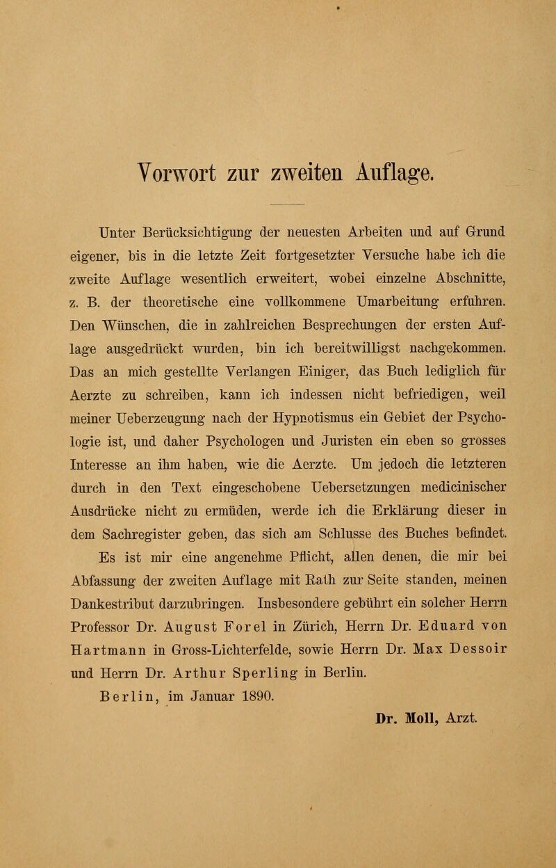 Unter Berücksichtigung der neuesten Arbeiten und auf Grund eigener, bis in die letzte Zeit fortgesetzter Versuche habe ich die zweite Auflage wesentlich erweitert, wobei einzelne Abschnitte, z. B. der theoretische eine vollkommene Umarbeitung erfuhren. Den Wünschen, die in zahlreichen Besprechungen der ersten Auf- lage ausgedrückt wurden, bin ich bereitwilligst nachgekommen. Das an mich gestellte Verlangen Einiger, das Buch lediglich für Aerzte zu schreiben, kann ich indessen nicht befriedigen, weil meiner Ueberzeugung nach der Hypnotismus ein Gebiet der Psycho- logie ist, und daher Psychologen und Juristen ein eben so grosses Interesse an ihm haben, wie die Aerzte. Um jedoch die letzteren durch in den Text eingeschobene Uebersetzungen medicinischer Ausdrücke nicht zu ermüden, werde ich die Erklärung dieser in dem Sachregister geben, das sich am Schlüsse des Buches befindet. Es ist mir eine angenehme Pflicht, allen denen, die mir bei Abfassung der zweiten Auflage mit Rath zur Seite standen, meinen Dankestribut darzubringen. Insbesondere gebührt ein solcher Herrn Professor Dr. August Forel in Zürich, Herrn Dr. Eduard von Hartmann in Gross-Lichterfelde, sowie Herrn Dr. Max Dessoir und Herrn Dr. Arthur Sperling in Berlin. Berlin, im Januar 1890. Dr. Moll, Arzt.