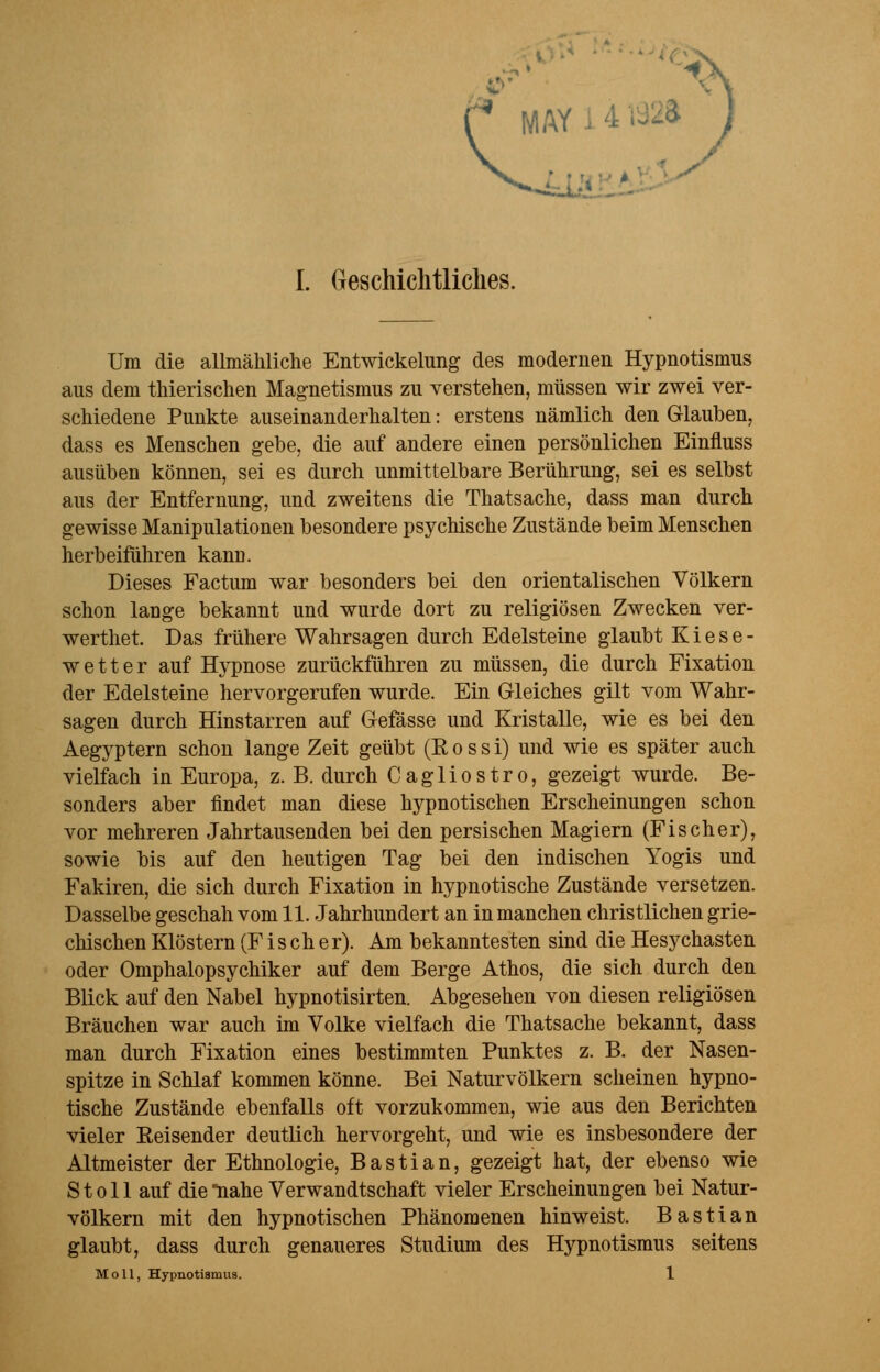 MAY / I. Geschichtliches. Um die allmähliche Entwicklung des modernen Hypnotismus aus dem thierischen Magnetismus zu verstehen, müssen wir zwei ver- schiedene Punkte auseinanderhalten: erstens nämlich den Glauben, dass es Menschen gebe, die auf andere einen persönlichen Einfluss ausüben können, sei es durch unmittelbare Berührung, sei es selbst aus der Entfernung, und zweitens die Thatsache, dass man durch gewisse Manipulationen besondere psychische Zustände beim Menschen herbeiführen kann. Dieses Factum war besonders bei den orientalischen Völkern schon lange bekannt und wurde dort zu religiösen Zwecken ver- werthet. Das frühere Wahrsagen durch Edelsteine glaubt Kiese- wetter auf Hypnose zurückführen zu müssen, die durch Fixation der Edelsteine hervorgerufen wurde. Ein Gleiches gilt vom Wahr- sagen durch Hinstarren auf Gefässe und Kristalle, wie es bei den Aegyptern schon lange Zeit geübt (R o s s i) und wie es später auch vielfach in Europa, z. B. durch Cagliostro, gezeigt wurde. Be- sonders aber findet man diese hypnotischen Erscheinungen schon vor mehreren Jahrtausenden bei den persischen Magiern (Fischer), sowie bis auf den heutigen Tag bei den indischen Yogis und Fakiren, die sich durch Fixation in hypnotische Zustände versetzen. Dasselbe geschah vom 11. Jahrhundert an in manchen christlichen grie- chischen Klöstern (Fischer). Am bekanntesten sind die Hesychasten oder Omphalopsychiker auf dem Berge Athos, die sich durch den Blick auf den Nabel hypnotisirten. Abgesehen von diesen religiösen Bräuchen war auch im Volke vielfach die Thatsache bekannt, dass man durch Fixation eines bestimmten Punktes z. B. der Nasen- spitze in Schlaf kommen könne. Bei Naturvölkern scheinen hypno- tische Zustände ebenfalls oft vorzukommen, wie aus den Berichten vieler Reisender deutlich hervorgeht, und wie es insbesondere der Altmeister der Ethnologie, Bastian, gezeigt hat, der ebenso wie St oll auf die nahe Verwandtschaft vieler Erscheinungen bei Natur- völkern mit den hypnotischen Phänomenen hinweist. Bastian glaubt, dass durch genaueres Studium des Hypnotismus seitens Moll, Hypnotismus. 1