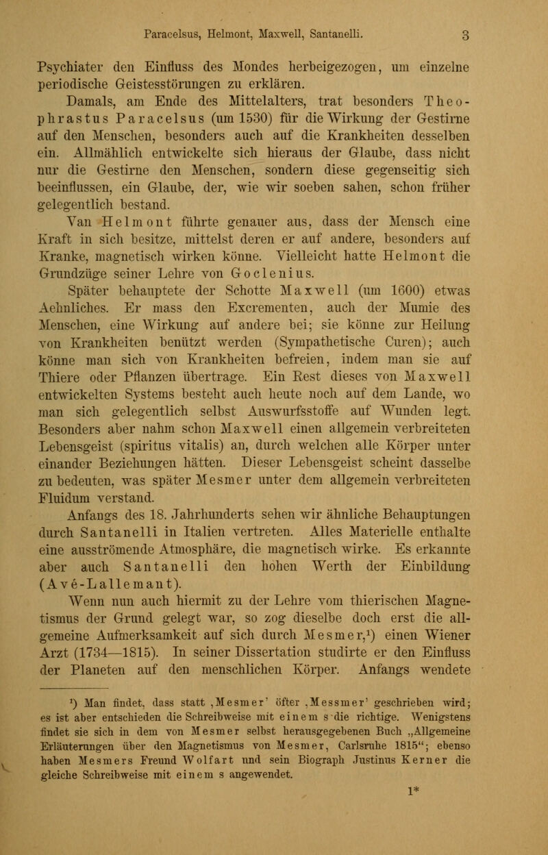 Psychiater den Einfluss des Mondes herbeigezogen, um einzelne periodische Geistesstörungen zu erklären. Damals, am Ende des Mittelalters, trat besonders Theo- phrastus Paracelsus (um 1530) für die Wirkung der Gestirne auf den Menschen, besonders auch auf die Krankheiten desselben ein. Allmählich entwickelte sich hieraus der Glaube, dass nicht nur die Gestirne den Menschen, sondern diese gegenseitig sich beeinflussen, ein Glaube, der, wie wir soeben sahen, schon früher gelegentlich bestand. Van Helmont führte genauer aus, dass der Mensch eine Kraft in sich besitze, mittelst deren er auf andere, besonders auf Kranke, magnetisch wirken könne. Vielleicht hatte Helmont die Grundzüge seiner Lehre von Goclenius. Später behauptete der Schotte Maxwell (um 1600) etwas Aehnliches. Er mass den Excrementen, auch der Mumie des Menschen, eine Wirkung auf andere bei; sie könne zur Heilung von Krankheiten benützt werden (Sympathetische Curen); auch könne man sich von Krankheiten befreien, indem man sie auf Thiere oder Pflanzen übertrage. Ein Rest dieses von Maxwell entwickelten Systems besteht auch heute noch auf dem Lande, wo man sich gelegentlich selbst Auswurfsstoffe auf Wunden legt. Besonders aber nahm schon Maxwell einen allgemein verbreiteten Lebensgeist (spiritus vitalis) an, durch welchen alle Körper unter einander Beziehungen hätten. Dieser Lebensgeist scheint dasselbe zu bedeuten, was später Mesmer unter dem allgemein verbreiteten Fluidum verstand. Anfangs des 18. Jahrhunderts sehen wir ähnliche Behauptungen durch Santanelli in Italien vertreten. Alles Materielle enthalte eine ausströmende Atmosphäre, die magnetisch wirke. Es erkannte aber auch Santanelli den hohen Werth der Einbildung (Ave-Lallemant). Wenn nun auch hiermit zu der Lehre vom thierischen Magne- tismus der Grund gelegt war, so zog dieselbe doch erst die all- gemeine Aufmerksamkeit auf sich durch Mesmer,1) einen Wiener Arzt (1734—1815). In seiner Dissertation studirte er den Einfluss der Planeten auf den menschlichen Körper. Anfangs wendete *) Man findet, dass statt , Mesm er' öfter .Messin er' geschrieben wird; es ist aber entschieden die Schreibweise mit einem sdie richtige. Wenigstens findet sie sich in dem von Mesmer selbst herausgegebenen Buch „Allgemeine Erläuterungen über den Magnetismus von Mesmer, Carlsrahe 1815; ebenso haben Mesmers Freund Wolfart und sein Biograph Justinus Kerner die gleiche Schreibweise mit einem s angewendet. 1*