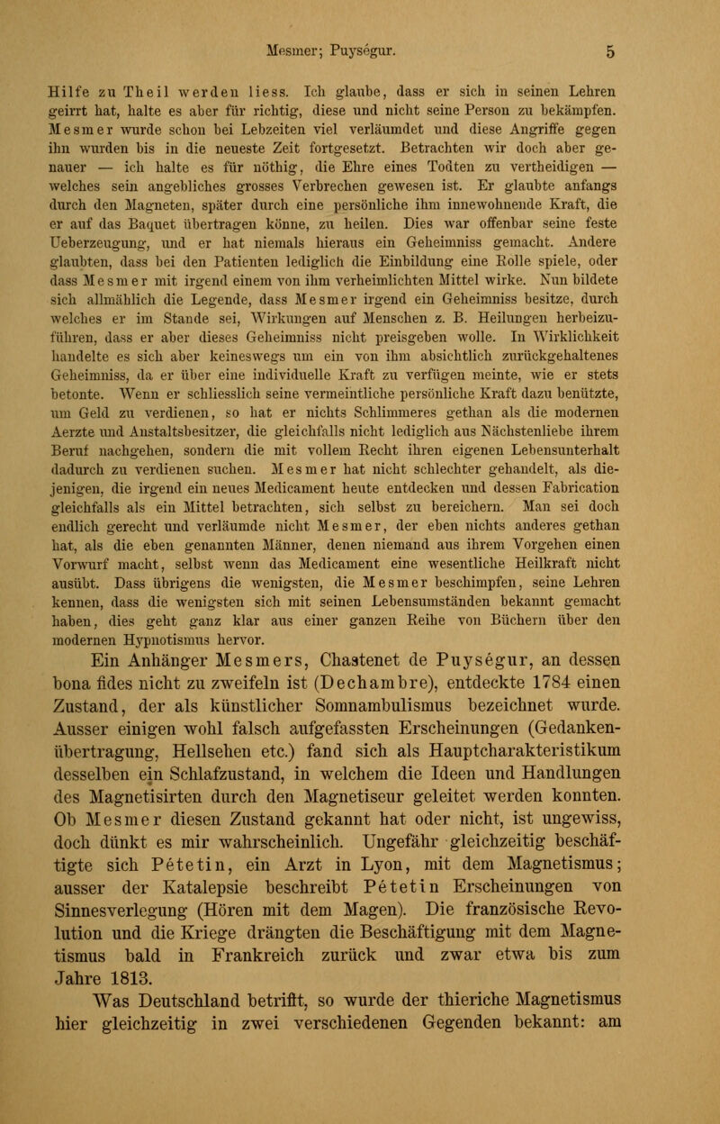 Hilfe zu Theil werden Hess. Ich glaube, dass er sich in seinen Lehren geirrt hat, halte es aber für richtig, diese und nicht seine Person zu bekämpfen. Mesmer wurde schon bei Lebzeiten viel verläumdet und diese Angriffe gegen ihn wurden bis in die neueste Zeit fortgesetzt. Betrachten wir doch aber ge- nauer — ich halte es für nöthig, die Ehre eines Todten zu vertheidigen — welches sein angebliches grosses Verbrechen gewesen ist. Er glaubte anfangs durch den Magneten, später durch eine persönliche ihm innewohnende Kraft, die er auf das Baquet übertragen könne, zu heilen. Dies war offenbar seine feste Ueberzeugung, und er hat niemals hieraus ein Geheimniss gemacht. Andere glaubten, dass bei den Patienten lediglich die Einbildung eine Rolle spiele, oder dass Mesmer mit irgend einem von ihm verheimlichten Mittel wirke. Nun bildete sich allmählich die Legende, dass Mesmer irgend ein Geheimniss besitze, durch welches er im Stande sei, Wirkungen auf Menschen z. B. Heilungen herbeizu- führen, dass er aber dieses Geheimniss nicht preisgeben wolle. In Wirklichkeit handelte es sich aber keineswegs um ein von ihm absichtlich zurückgehaltenes Geheimniss, da er über eine individuelle Kraft zu verfügen meinte, wie er stets betonte. Wenn er schliesslich seine vermeintliche persönliche Kraft dazu benützte, \im Geld zu verdienen, so hat er nichts Schlimmeres gethan als die modernen Aerzte und Anstaltsbesitzer, die gleichfalls nicht lediglich aus Nächstenliebe ihrem Beruf nachgehen, sondern die mit vollem Recht ihren eigenen Lebensunterhalt dadurch zu verdienen suchen. Mesmer hat nicht schlechter gehandelt, als die- jenigen, die irgend ein neues Medicament heute entdecken und dessen Fabrication gleichfalls als ein Mittel betrachten, sich selbst zu bereichern. Man sei doch endlich gerecht und verläumde nicht Mesmer, der eben nichts anderes gethan hat, als die eben genannten Männer, denen niemand aus ihrem Vorgehen einen Vorwurf macht, selbst wenn das Medicament eine wesentliche Heilkraft nicht ausübt. Dass übrigens die wenigsten, die Mesmer beschimpfen, seine Lehren kennen, dass die wenigsten sich mit seinen Lebensumständen bekannt gemacht haben, dies geht ganz klar aus einer ganzen Reihe von Büchern über den modernen Hypnotismus hervor. Ein Anhänger Mesniers, Chaatenet de Puysegur, an dessen bona fides nicht zu zweifeln ist (Dechambre), entdeckte 1784 einen Zustand, der als künstlicher Somnambulismus bezeichnet wurde. Ausser einigen wohl falsch aufgefassten Erscheinungen (Gedanken- übertragung, Hellsehen etc.) fand sich als Hauptcharakteristikum desselben ein Schlafzustand, in welchem die Ideen und Handlungen des Magnetisirten durch den Magnetiseur geleitet werden konnten. Ob Mesmer diesen Zustand gekannt hat oder nicht, ist ungewiss, doch dünkt es mir wahrscheinlich. Ungefähr gleichzeitig beschäf- tigte sich Petetin, ein Arzt in Lyon, mit dem Magnetismus; ausser der Katalepsie beschreibt Petetin Erscheinungen von Sinnesverlegung (Hören mit dem Magen). Die französische Revo- lution und die Kriege drängten die Beschäftigung mit dem Magne- tismus bald in Frankreich zurück und zwar etwa bis zum Jahre 1813. Was Deutschland betrifft, so wurde der thieriche Magnetismus hier gleichzeitig in zwei verschiedenen Gegenden bekannt: am