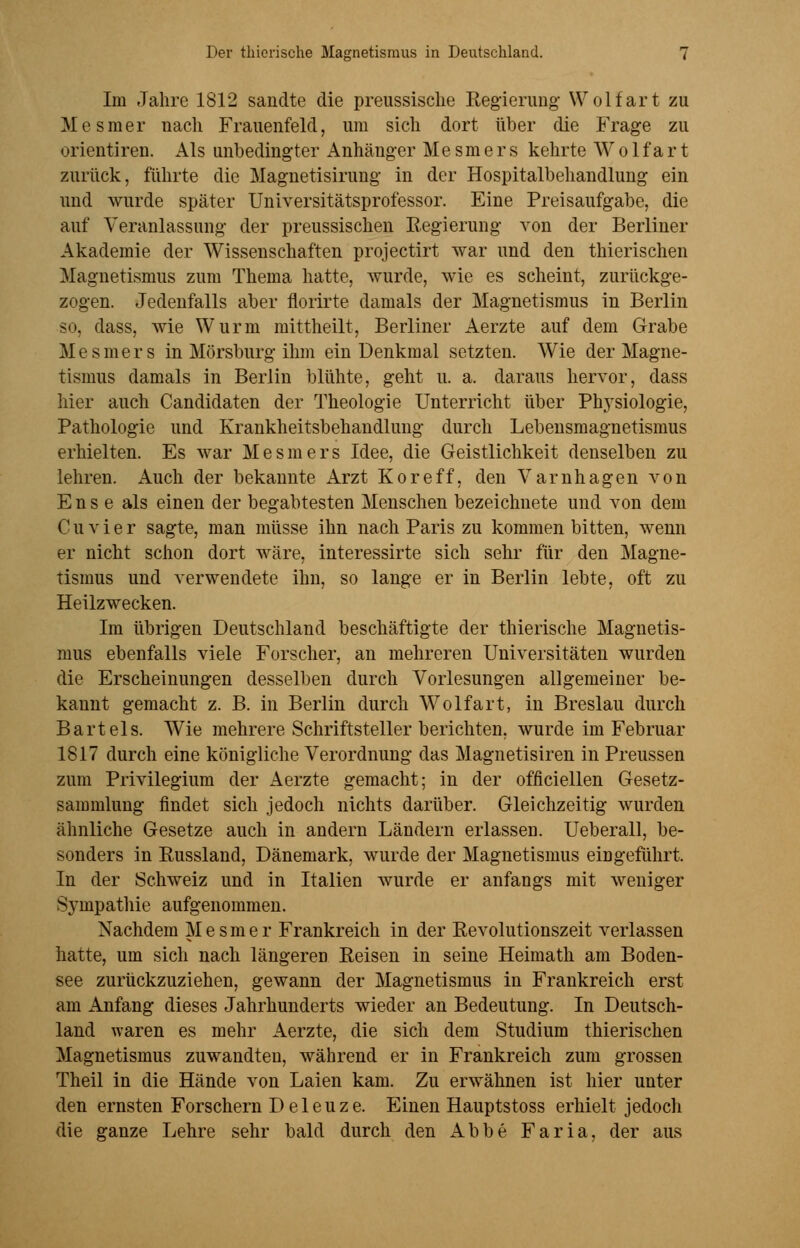 Im Jahre 1812 sandte die preussische Regierung Wolfart zu Mesraer nach Frauenfeld, um sich dort über die Frage zu orientiren. Als unbedingter Anhänger Mesmers kehrte Wo 1 fart zurück, führte die Magnetisirung in der Hospitalbehandlung ein und wurde später Universitätsprofessor. Eine Preisaufgabe, die auf Veranlassung der preussischen Regierung von der Berliner Akademie der Wissenschaften projectirt war und den thierischen Magnetismus zum Thema hatte, wurde, wie es scheint, zurückge- zogen. Jedenfalls aber florirte damals der Magnetismus in Berlin so, dass, wie Wurm mittheilt, Berliner Aerzte auf dem Grabe Mesmers in Mörsburg ihm ein Denkmal setzten. Wie der Magne- tismus damals in Berlin blühte, geht u. a. daraus hervor, dass hier auch Candidaten der Theologie Unterricht über Physiologie, Pathologie und Krankheitsbehandlung durch Lebensmagnetismus erhielten. Es war Mesmers Idee, die Geistlichkeit denselben zu lehren. Auch der bekannte Arzt Koreff, den Varnhagen von E n s e als einen der begabtesten Menschen bezeichnete und von dem C u v i e r sagte, man müsse ihn nach Paris zu kommen bitten, wenn er nicht schon dort wäre, interessirte sich sehr für den Magne- tismus und verwendete ihn, so lange er in Berlin lebte, oft zu Heilzwecken. Im übrigen Deutschland beschäftigte der thierische Magnetis- mus ebenfalls viele Forscher, an mehreren Universitäten wurden die Erscheinungen desselben durch Vorlesungen allgemeiner be- kannt gemacht z. B. in Berlin durch Wolfart, in Breslau durch Bartels. Wie mehrere Schriftsteller berichten, wurde im Februar 1817 durch eine königliche Verordnung das Magnetisiren in Preussen zum Privilegium der Aerzte gemacht; in der offiziellen Gesetz- sammlung findet sich jedoch nichts darüber. Gleichzeitig wurden ähnliche Gesetze auch in andern Ländern erlassen. Ueberall, be- sonders in Russland, Dänemark, wurde der Magnetismus eingeführt. In der Schweiz und in Italien wurde er anfangs mit weniger Sympathie aufgenommen. Nachdem Mesmer Frankreich in der Revolutionszeit verlassen hatte, um sich nach längeren Reisen in seine Heimath am Boden- see zurückzuziehen, gewann der Magnetismus in Frankreich erst am Anfang dieses Jahrhunderts wieder an Bedeutung. In Deutsch- land waren es mehr Aerzte, die sich dem Studium thierischen Magnetismus zuwandten, während er in Frankreich zum grossen Theil in die Hände von Laien kam. Zu erwähnen ist hier unter den ernsten Forschern D e 1 e u z e. Einen Hauptstoss erhielt jedoch die ganze Lehre sehr bald durch den Abbe Faria, der aus