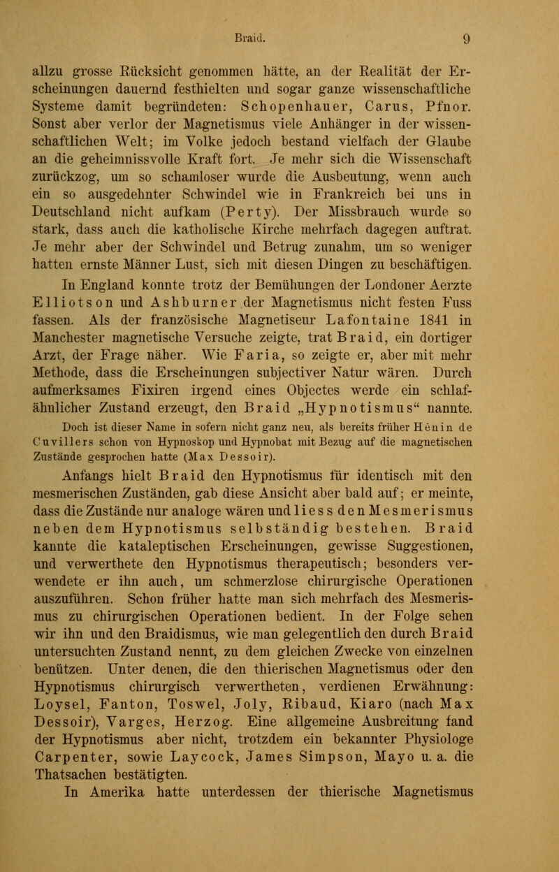 allzu grosse Rücksicht genommen hätte, an der Realität der Er- scheinungen dauernd festhielten und sogar ganze wissenschaftliche Systeme damit begründeten: Schopenhauer, Carus, Pfnor. Sonst aber verlor der Magnetismus viele Anhänger in der wissen- schaftlichen Welt; im Volke jedoch bestand vielfach der Glaube an die geheimnissvolle Kraft fort. Je mehr sich die Wissenschaft zurückzog, um so schamloser wurde die Ausbeutung, wenn auch ein so ausgedehnter Schwindel wie in Frankreich bei uns in Deutschland nicht aufkam (Perty). Der Missbrauch wurde so stark, dass auch die katholische Kirche mehrfach dagegen auftrat. Je mehr aber der Schwindel und Betrug zunahm, um so weniger hatten ernste Männer Lust, sich mit diesen Dingen zu beschäftigen. In England konnte trotz der Bemühungen der Londoner Aerzte Elliotson und Ashburner der Magnetismus nicht festen Fuss fassen. Als der französische Magnetiseur Lafontaine 1841 in Manchester magnetische Versuche zeigte, trat Braid, ein dortiger Arzt, der Frage näher. Wie Faria, so zeigte er, aber mit mehr Methode, dass die Erscheinungen subjectiver Natur wären. Durch aufmerksames Fixiren irgend eines Objectes werde ein schlaf- ähnlicher Zustand erzeugt, den Braid „Hypnotismus nannte. Doch ist dieser Name in sofern nicht ganz neu, als bereits früher Henin de Cuvillers schon von Hypnoskop und Hypnobat mit Bezug auf die magnetischen Zustände gesprochen hatte (Max Dessoir). Anfangs hielt Braid den ITypnotismus für identisch mit den mesmerischen Zuständen, gab diese Ansicht aber bald auf; er meinte, dass die Zustände nur analoge wären und liessdenMesmerismus neben dem Hypnotismus selbständig bestehen. Braid kannte die kataleptischen Erscheinungen, gewisse Suggestionen, und verwerthete den Hypnotismus therapeutisch; besonders ver- wendete er ihn auch, um schmerzlose chirurgische Operationen auszuführen. Schon früher hatte man sich mehrfach des Mesmeris- mus zu chirurgischen Operationen bedient. In der Folge sehen wir ihn und den Braidismus, wie man gelegentlich den durch Braid untersuchten Zustand nennt, zu dem gleichen Zwecke von einzelnen benützen. Unter denen, die den thierischen Magnetismus oder den Hypnotismus chirurgisch verwertheten, verdienen Erwähnung: Loysel, Fanton, Toswel, Joly, Ribaud, Kiaro (nach Max Dessoir), Varges, Herzog. Eine allgemeine Ausbreitung fand der Hypnotismus aber nicht, trotzdem ein bekannter Physiologe Carpenter, sowie Laycock, James Simpson, Mayo u.a. die Thatsachen bestätigten. In Amerika hatte unterdessen der thierische Magnetismus