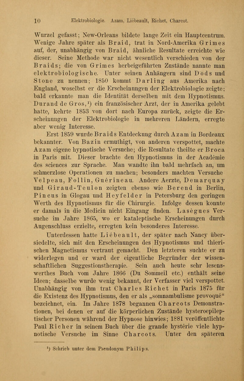 Wurzel gefasst; New-Orleans bildete lange Zeit ein Hauptcentrum. Wenige Jahre später als Braid, trat in Nord-Amerika Grimes auf, der, unabhängig von Braid, ähnliche Resultate erreichte wie dieser. Seine Methode war nicht wesentlich verschieden von der Braids; die von Grimes herbeigeführten Zustände nannte man elektrobiologische. Unter seinen Anhängern sind Dods und Stone zu nennen; 1850 kommt Darling aus Amerika nach England, woselbst er die Erscheinungen der Elektrobiologie zeigte; bald erkannte man die Identität derselben mit dem Hypnotismus. Durand de Gros,1) ein französischer Arzt, der in Amerika gelebt hatte, kehrte 1853 von dort nach Europa zurück, zeigte die Er- scheinungen der Elektrobiologie in mehreren Ländern, erregte aber wenig Interesse. Erst 1859 wurde Braids Entdeckung durch Azam in Bordeaux bekannter. Von Bazin ermuthigt, von anderen verspottet, machte Azam eigene hypnotische Versuche; die Eesultate theilte er Broca in Paris mit. Dieser brachte den Hypnotismus in der Academie des sciences zur Sprache. Man wandte ihn bald mehrfach an, um schmerzlose Operationen zu machen; besonders machten Versuche Velpeau, Follin, Guerineau. Andere Aerzte, Demarquay und Giraud-Teulon zeigten ebenso wie Berend in Berlin, Pincus in Glogau und Heyfelder in Petersburg den geringen Werth des Hypnotismus für die Chirurgie. Infolge dessen konnte er damals in die Medicin nicht Eingang finden. Lasegues Ver- suche im Jahre 1865, wo er kataleptische Erscheinungen durch Augenschluss erzielte, erregten kein besonderes Interesse. Unterdessen hatte Liebeault, der später nach Nancy über- siedelte, sich mit den Erscheinungen des Hypnotismus und thieri- schen Magnetismus vertraut gemacht. Den letzteren suchte er zu widerlegen und er ward der eigentliche Begründer der wissen- schaftlichen Suggestionstherapie. Sein auch heute sehr lesens- werthes Buch vom Jahre 1866 (Du Sommeil etc.) enthält seine Ideen; dasselbe wurde wenig bekannt, der Verfasser viel verspottet. Unabhängig von ihm trat Charles Richet in Paris 1875 für die Existenz des Hypnotismus, den er als „somnambulisme provoque bezeichnet, ein. Im Jahre 1878 begannen Charcots Demonstra- tionen, bei denen er auf die körperlichen Zustände hysteroepilep- tischer Personen während der Hypnose hinwies; 1881 veröffentlichte Paul Richer in seinem Buch über die grande hysterie viele hyp- notische Versuche im Sinne Charcots. Unter den späteren l) Schrieb unter dem Pseudonym Philips.