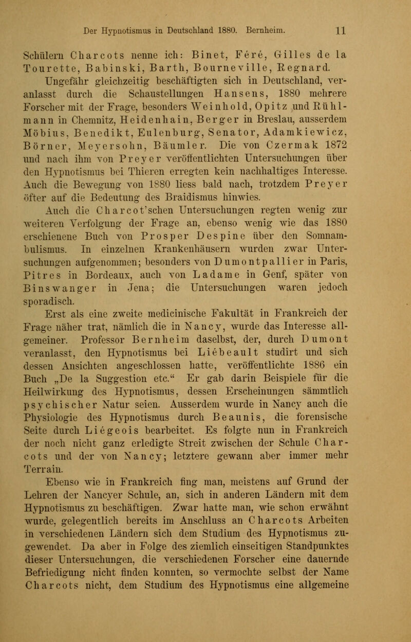 Schülern Charcots nenne ich: Bin et, Fere, Gilles de la Tourette, Babinski, Barth, Bourneville, Regnard. Ungefähr gleichzeitig beschäftigten sich in Deutschland, ver- anlasst durch die Schaustellungen Hansens, 1880 mehrere Forscher mit der Frage, besonders Wein hold, Opitz und Rühl- mann in Chemnitz, Heiden hain, Berg er in Breslau, ausserdem Möbius, Benedikt, Eulenburg, Senator, Adamkiewicz, Börner, Meyersohn, Bäumler. Die von Czermak 1872 und nach ihm von Preyer veröffentlichten Untersuchungen über den Hypnotismus bei Thieren erregten kein nachhaltiges Interesse. Auch die Bewegung von 1880 liess bald nach, trotzdem Preyer öfter auf die Bedeutung des Braidismus hinwies. Auch die Charcot'sehen Untersuchungen regten wenig zur weiteren Verfolgung der Frage an, ebenso wenig wie das 1880 erschienene Buch von Pros per Despine über den Somnam- bulismus. In einzelnen Krankenhäusern wurden zwar Unter- suchungen aufgenommen; besonders von Dumontpallier in Paris, Pitres in Bordeaux, auch von Ladame in Genf, später von Bins wanger in Jena; die Untersuchungen waren jedoch sporadisch. Erst als eine zweite medicinische Fakultät in Frankreich der Frage näher trat, nämlich die in Nancy, wurde das Interesse all- gemeiner. Professor Bernheim daselbst, der, durch Dumont veranlasst, den Hypnotismus bei Liebeault studirt und sich dessen Ansichten angeschlossen hatte, veröffentlichte 1886 ein Buch „De la Suggestion etc. Er gab darin Beispiele für die Heilwirkung des Hypnotismus, dessen Erscheinungen sämmtlich psychischer Natur seien. Ausserdem wurde in Nancy auch die Physiologie des Hypnotismus durch Beaunis, die forensische Seite durch Liegeois bearbeitet. Es folgte nun in Frankreich der noch nicht ganz erledigte Streit zwischen der Schule Char- cots und der von Nancy; letztere gewann aber immer mehr Terrain. Ebenso wie in Frankreich fing man, meistens auf Grund der Lehren der Nancyer Schule, an, sich in anderen Ländern mit dem Hypnotismus zu beschäftigen. Zwar hatte man, wie schon erwähnt wurde, gelegentlich bereits im Anschluss an Charcots Arbeiten in verschiedenen Ländern sich dem Studium des Hypnotismus zu- gewendet. Da aber in Folge des ziemlich einseitigen Standpunktes dieser Untersuchungen, die verschiedenen Forscher eine dauernde Befriedigung nicht finden konnten, so vermochte selbst der Name Charcots nicht, dem Studium des Hypnotismus eine allgemeine