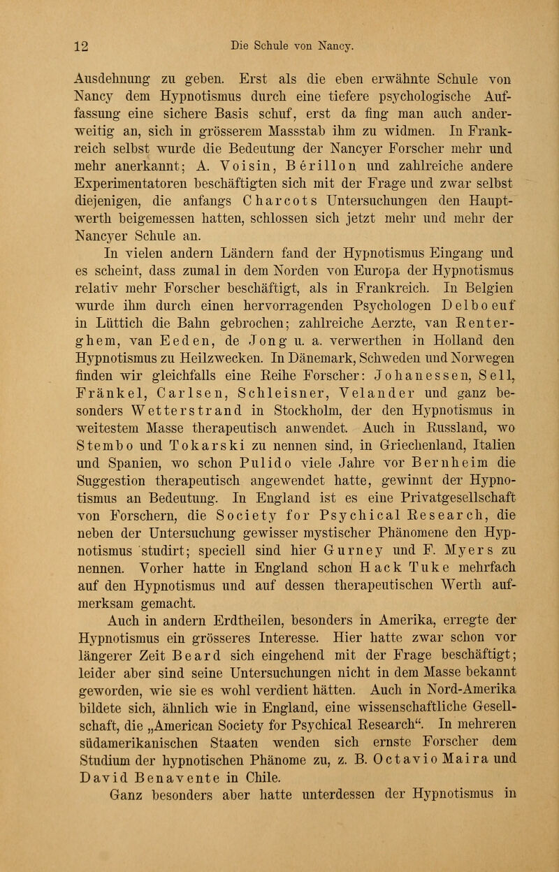 Ausdehnung zu geben. Erst als die eben erwähnte Schule von Nancy dem Hypnotismus durch eine tiefere psychologische Auf- fassung eine sichere Basis schuf, erst da fing man auch ander- weitig an, sich in grösserem Massstab ihm zu widmen. In Frank- reich selbst wurde die Bedeutung der Nancyer Forscher mehr und mehr anerkannt; A. Voisin, Berillon und zahlreiche andere Experimentatoren beschäftigten sich mit der Frage und zwar selbst diejenigen, die anfangs Charcots Untersuchungen den Haupt- werth beigemessen hatten, schlössen sich jetzt mehr und mehr der Nancyer Schule an. In vielen andern Ländern fand der Hypnotismus Eingang und es scheint, dass zumal in dem Norden von Europa der Hypnotismus relativ mehr Forscher beschäftigt, als in Frankreich. In Belgien wurde ihm durch einen hervorragenden Psychologen Delboeuf in Lüttich die Bahn gebrochen; zahlreiche Aerzte, van Renter- ghem, van Eeden, de Jong u. a. verwerthen in Holland den H3Tpnotismus zu Heilzwecken. In Dänemark, Schweden und Norwegen finden wir gleichfalls eine Eeihe Forscher: Johanessen, Seil, Fränkel, Carlsen, Schleisner, Velander und ganz be- sonders Wetterstrand in Stockholm, der den Hypnotismus in weitestem Masse therapeutisch anwendet. Auch in Russland, wo Stembo und Tokarski zu nennen sind, in Griechenland, Italien und Spanien, wo schon Pulido viele Jahre vor Bernheim die Suggestion therapeutisch angewendet hatte, gewinnt der Hypno- tismus an Bedeutung. In England ist es eine Privatgesellschaft von Forschern, die Society for Psychical Research, die neben der Untersuchung gewisser mystischer Phänomene den Hj^p- notismus studirt; speciell sind hier G-urney und F. Myers zu nennen. Vorher hatte in England schon Hack Tuke mehrfach auf den Hypnotismus und auf dessen therapeutischen Werth auf- merksam gemacht. Auch in andern Erdtheilen, besonders in Amerika, erregte der Hypnotismus ein grösseres Interesse. Hier hatte zwar schon vor längerer Zeit Beard sich eingehend mit der Frage beschäftigt; leider aber sind seine Untersuchungen nicht in dem Masse bekannt geworden, wie sie es wohl verdient hätten. Auch in Nord-Amerika bildete sich, ähnlich wie in England, eine wissenschaftliche Gesell- schaft, die „American Society for Psychical Research. In mehreren südamerikanischen Staaten wenden sich ernste Forscher dem Studium der hypnotischen Phänome zu, z. B. Octavio Maira und David Benavente in Chile. Ganz besonders aber hatte unterdessen der Hypnotismus in