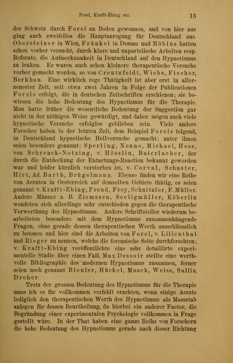 der Schweiz durch Forel an Boden gewonnen, und von hier aus ging auch zweifellos die Hauptanregung für Deutschland aus. Obersteiner in Wien, Frankel in Dessau undMöbius hatten schon vorher versucht, durch klare und unparteiische Arbeiten resp. Referate, die Aufmerksamkeit in Deutschland auf den Hypnotismus zu lenken. Es waren auch schon kleinere therapeutische Versuche vorher gemacht worden, so von Creutzfeldt, Wiebe, Fischer, Berkhan. Eine wirklich rege Thätigkeit ist aber erst in alier- neuester Zeit, seit etwa zwei Jahren in Folge der Publicationen Foreis erfolgt, die in deutschen Zeitschriften erschienen; sie be- wiesen die hohe Bedeutung des Hypnotismus für die Therapie. Man hatte früher die wesentliche Bedeutung der Suggestion gar nicht in der nöthigen Weise gewürdigt, und daher mögen auch viele hypnotische Versuche erfolglos geblieben sein. Viele andere Forscher haben in der letzten Zeit, dem Beispiel Forels folgend, in Deutschland hypnotische Heilversuche gemacht; unter ihnen seien besonders genannt: Sperling, Nonne, Michael, Hess, von Schrenck-Notzing, v. Hösslin, Baierlacher, der durch die Entdeckung der Entartungs-Reaction bekannt geworden war und leider kürzlich verstorben ist, v. Corval, Schuster, Hirt, Ad. Barth, B r ü g e 1 m a n n. Ebenso finden wir eine Reihe von Aerzten in Oesterreich auf demselben Gebiete thätig, es seien genannt v. Krafft-Ebing, Freud, Frey, Schnitzler, F. Müller. Andere Männer z. B. Ziemssen, Seeligmüller, Köberlin wendeten sich allerdings sehr entschieden gegen die therapeutische Verwerthung des Hypnotismus. Andere Schriftsteller wiederum be- arbeiteten besondere mit dem Hypnotismus zusammenhängende Fragen, ohne gerade dessen therapeutischen Werth ausschliesslich zu betonen und hier sind die Arbeiten von Forel, v. Lilienthal und Rieger zu nennen, welche die forensische Seite durchforschten; v. Krafft-Ebing veröffentlichte eine sehr detaillirte experi- mentelle Studie über einen Fall, Max Dessoir stellte eine werth- volle Bibliographie des modernen Hj'pnotismus zusammen, ferner seien noch genannt Bleuler, Hückel, Maack, Weiss, Sallis, Dreher. Trotz der grossen Bedeutung des Hypnotismus für die Therapie muss ich es für vollkommen verfehlt erachten, wenn einige Aerzte lediglich den therapeutischen Werth des H}rpnotismus als Massstab anlegen für dessen Beurtheilung, da hierbei ein anderer Factor, die Begründung einer experimentalen Psychologie vollkommen in Frage gestellt wäre. In der That haben eine ganze Reihe von Forschern die hohe Bedeutung des Hypnotismus gerade nach dieser Richtung