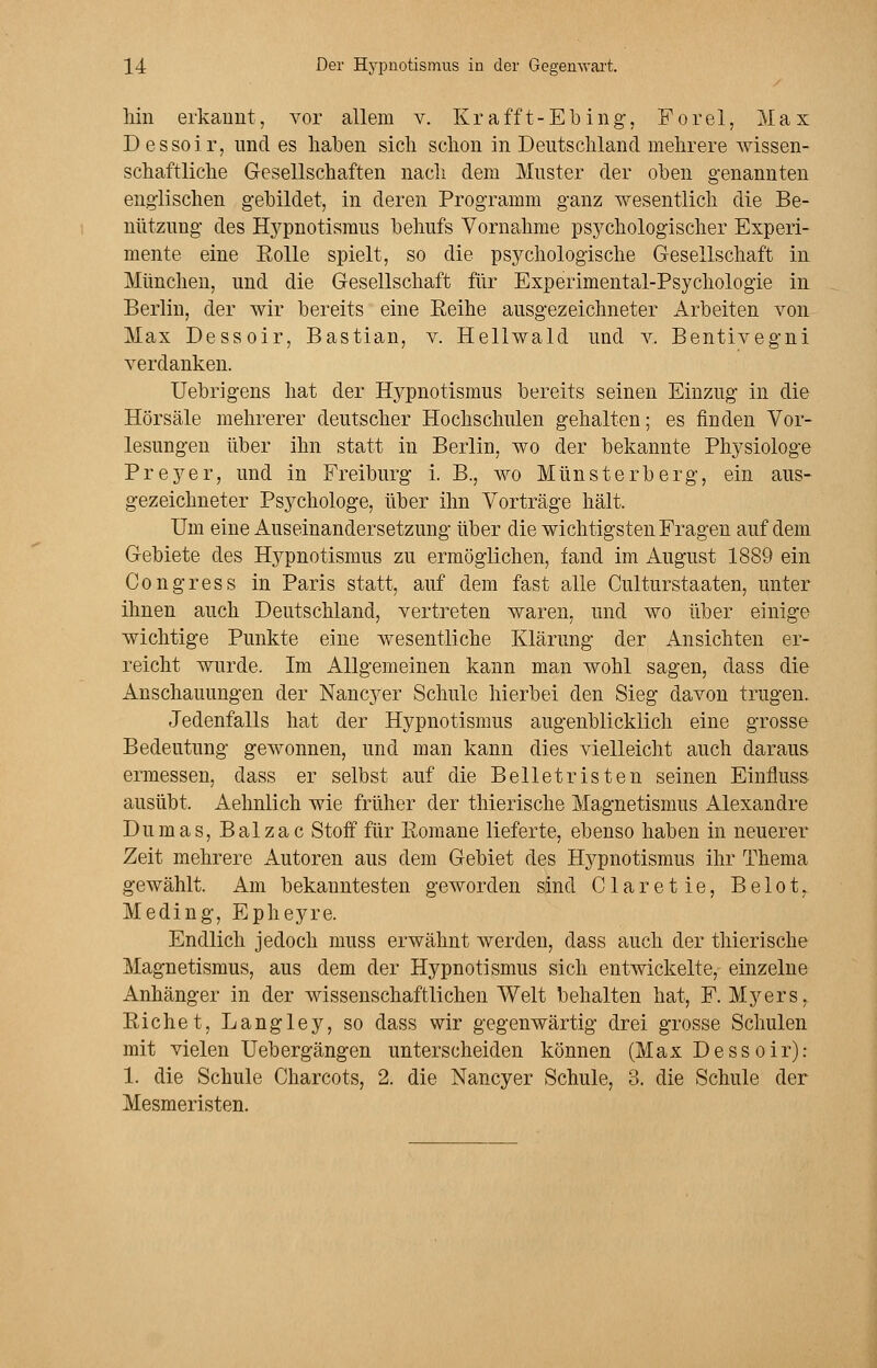 hin erkannt, vor allem v. Krafft-Ebing, Forel, Max Dessoir, und es haben sich schon in Deutschland mehrere wissen- schaftliche Gesellschaften nach dem Muster der oben genannten englischen gebildet, in deren Programm ganz wesentlich die Be- nützung des Hypnotismus behufs Vornahme psychologischer Experi- mente eine Eolle spielt, so die psychologische Gesellschaft in München, und die Gesellschaft für Experimental-Psychologie in Berlin, der wir bereits eine Reihe ausgezeichneter Arbeiten von Max Dessoir, Bastian, v. Hellwald und v. Bentivegni verdanken. Uebrigens hat der Hypnotismus bereits seinen Einzug in die Hörsäle mehrerer deutscher Hochschulen gehalten; es finden Vor- lesungen über ihn statt in Berlin, wo der bekannte Physiologe Preyer, und in Freiburg i. B., wo Münsterberg, ein aus- gezeichneter Psychologe, über ihn Vorträge hält. Um eine Auseinandersetzung über die wichtigsten Fragen auf dem Gebiete des Hypnotismus zu ermöglichen, fand im August 1889 ein Congress in Paris statt, auf dem fast alle Culturstaaten, unter ihnen auch Deutschland, vertreten waren, und wo über einige wichtige Punkte eine wesentliche Klärung der Ansichten er- reicht wurde. Im Allgemeinen kann man wohl sagen, dass die Anschauungen der Nancyer Schule hierbei den Sieg davon trugen. Jedenfalls hat der Hypnotismus augenblicklich eine grosse Bedeutung gewonnen, und man kann dies vielleicht auch daraus ermessen, dass er selbst auf die Belletristen seinen Einfluss ausübt. Aehnlich wie früher der thierische Magnetismus Alexandre Dumas, Balzac Stoff für Romane lieferte, ebenso haben in neuerer Zeit mehrere Autoren aus dem Gebiet des Hypnotismus ihr Thema gewählt. Am bekanntesten geworden sind Claretie, Belot, Meding, Epheyre. Endlich jedoch muss erwähnt werden, dass auch der thierische Magnetismus, aus dem der Hypnotismus sich entwickelte, einzelne Anhänger in der wissenschaftlichen Welt behalten hat, F. Myers, Richet, Langley, so dass wir gegenwärtig drei grosse Schulen mit vielen Uebergangen unterscheiden können (Max Dess oir): 1. die Schule Charcots, 2. die Nancyer Schule, 3. die Schule der Mesmeristen.