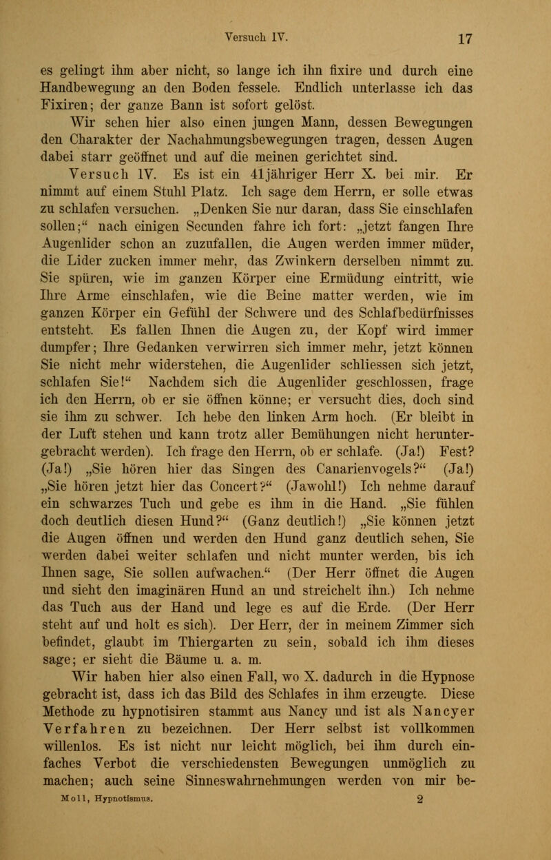 es gelingt ihm aber nicht, so lange ich ihn fixire und durch eine Handbewegung an den Boden fessele. Endlich unterlasse ich das Fixiren; der ganze Bann ist sofort gelöst. Wir sehen hier also einen jungen Mann, dessen Bewegungen den Charakter der Nachahmungsbewegungen tragen, dessen Augen dabei starr geöffnet und auf die meinen gerichtet sind. Versuch IV. Es ist ein 41 jähriger Herr X. bei mir. Er nimmt auf einem Stuhl Platz. Ich sage dem Herrn, er solle etwas zu sclüafen versuchen. „Denken Sie nur daran, dass Sie einschlafen sollen; nach einigen Secunden fahre ich fort: „jetzt fangen Ihre Augenlider schon an zuzufallen, die Augen werden immer müder, die Lider zucken immer mehr, das ZAvinkern derselben nimmt zu. Sie spüren, wie im ganzen Körper eine Ermüdung eintritt, wie Ihre Arme einschlafen, wie die Beine matter werden, wie im ganzen Körper ein Gefühl der Schwere und des Schlafbedürfnisses entsteht. Es fallen Ihnen die Augen zu, der Kopf wird immer dumpfer; Ihre Gedanken verwirren sich immer mehr, jetzt können Sie nicht mehr widerstehen, die Augenlider schliessen sich jetzt, schlafen Sie! Nachdem sich die Augenlider geschlossen, frage ich den Herrn, ob er sie öffnen könne; er versucht dies, doch sind sie ihm zu schwer. Ich hebe den linken Arm hoch. (Er bleibt in der Luft stehen und kann trotz aller Bemühungen nicht herunter- gebracht werden). Ich frage den Herrn, ob er schlafe. (Ja!) Fest? (Ja!) „Sie hören hier das Singen des Canarienvogels? (Ja!) „Sie hören jetzt hier das Concert? (Jawohl!) Ich nehme darauf ein schwarzes Tuch und gebe es ihm in die Hand. „Sie fühlen doch deutlich diesen Hund? (Ganz deutlich!) „Sie können jetzt die Augen öffnen und werden den Hund ganz deutlich sehen, Sie werden dabei weiter schlafen und nicht munter werden, bis ich Ihnen sage, Sie sollen aufwachen. (Der Herr öffnet die Augen und sieht den imaginären Hund an und streichelt ihn.) Ich nehme das Tuch aus der Hand und lege es auf die Erde. (Der Herr steht auf und holt es sich). Der Herr, der in meinem Zimmer sich befindet, glaubt im Thiergarten zu sein, sobald ich ihm dieses sage; er sieht die Bäume u. a. m. Wir haben hier also einen Fall, wo X. dadurch in die Hypnose gebracht ist, dass ich das Bild des Schlafes in ihm erzeugte. Diese Methode zu hypnotisiren stammt aus Nancy und ist als Nancy er Verfahren zu bezeichnen. Der Herr selbst ist vollkommen willenlos. Es ist nicht nur leicht möglich, bei ihm durch ein- faches Verbot die verschiedensten Bewegungen unmöglich zu machen; auch seine Sinneswahrnehmungen werden von mir be- Moll, Hypnotismua. 2