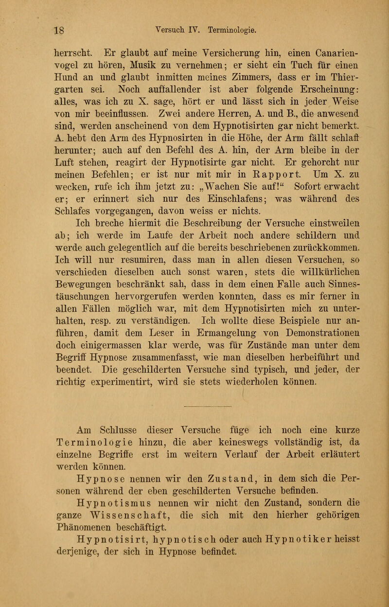 herrscht. Er glaubt auf meine Versicherung hin, einen Canarien- vogel zu hören, Musik zu vernehmen; er sieht ein Tuch für einen Hund an und glaubt inmitten meines Zimmers, dass er im Thier- garten sei. Noch auffallender ist aber folgende Erscheinung: alles, was ich zu X. sage, hört er und lässt sich in jeder Weise von mir beeinflussen. Zwei andere Herren, A. und B., die anwesend sind, werden anscheinend von dem Hypnotisirten gar nicht bemerkt. A. hebt den Arm des Hypnosirten in die Höhe, der Arm fällt schlaft herunter; auch auf den Befehl des A. hin, der Arm bleibe in der Luft stehen, reagirt der Hypnotisirte gar nicht. Er gehorcht nur meinen Befehlen; er ist nur mit mir in Rapport. Um X. zu wecken, rufe ich ihm jetzt zu: „Wachen Sie auf! Sofort erwacht er; er erinnert sich nur des Einschlafens; was während des Schlafes vorgegangen, davon weiss er nichts. Ich breche hiermit die Beschreibung der Versuche einstweilen ab; ich werde im Laufe der Arbeit noch andere schildern und werde auch gelegentlich auf die bereits beschriebenen zurückkommen. Ich will nur resumiren, dass man in allen diesen Versuchen, so verschieden dieselben auch sonst waren, stets die willkürlichen Bewegungen beschränkt sah, dass in dem einen Falle auch Sinnes- täuschungen hervorgerufen werden konnten, dass es mir ferner in allen Fällen möglich war, mit dem Hypnotisirten mich zu unter- halten, resp. zu verständigen. Ich wollte diese Beispiele nur an- führen, damit dem Leser in Ermangelung von Demonstrationen doch einigermassen klar werde, was für Zustände man unter dem Begriff Hypnose zusammenfasst, wie man dieselben herbeiführt und beendet. Die geschilderten Versuche sind typisch, und jeder, der richtig experimentirt, wird sie stets wiederholen können. Am Schlüsse dieser Versuche füge ich noch eine kurze Terminologie hinzu, die aber keineswegs vollständig ist, da einzelne Begriffe erst im weitern Verlauf der Arbeit erläutert werden können. Hypnose nennen wir den Zustand, in dem sich die Per- sonen während der eben geschilderten Versuche befinden. Hypnotismus nennen wir nicht den Zustand, sondern die ganze Wissenschaft, die sich mit den hierher gehörigen Phänomenen beschäftigt. Hypnotisirt, hypnotisch oder auch Hypnotiker heisst derjenige, der sich in Hypnose befindet.