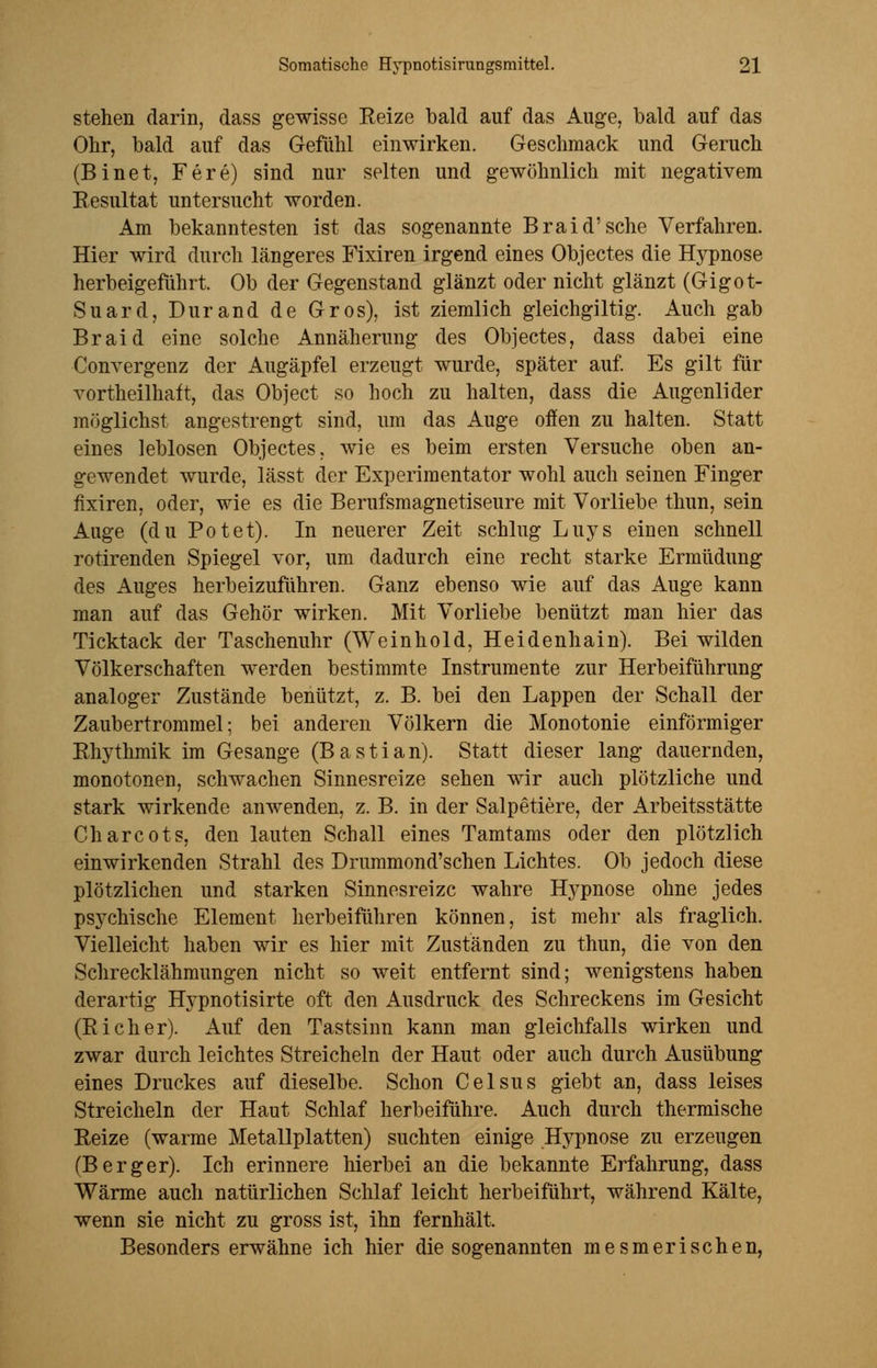 stehen darin, dass gewisse Reize bald auf das Auge, bald auf das Ohr, bald auf das Gefühl einwirken. Geschmack und Geruch (Binet, Fere) sind nur selten und gewöhnlich mit negativem Resultat untersucht worden. Am bekanntesten ist das sogenannte Braid'sche Verfahren. Hier wird durch längeres Fixiren irgend eines Objectes die Hypnose herbeigeführt. Ob der Gegenstand glänzt oder nicht glänzt (Gigot- Suard, Durand de Gros), ist ziemlich gleichgiltig. Auch gab Braid eine solche Annäherung des Objectes, dass dabei eine Convergenz der Augäpfel erzeugt wurde, später auf. Es gilt für vortheilhatt, das Object so hoch zu halten, dass die Augenlider möglichst angestrengt sind, um das Auge offen zu halten. Statt eines leblosen Objectes, wie es beim ersten Versuche oben an- gewendet wurde, lässt der Experimentator wohl auch seinen Finger fixiren, oder, wie es die Berufsmagnetiseure mit Vorliebe thun, sein Auge (du Potet). In neuerer Zeit schlug Luys einen schnell rotirenden Spiegel vor, um dadurch eine recht starke Ermüdung des Auges herbeizuführen. Ganz ebenso wie auf das Auge kann man auf das Gehör wirken. Mit Vorliebe benützt man hier das Ticktack der Taschenuhr (Weinhold, Heidenhain). Bei wilden Völkerschaften werden bestimmte Instrumente zur Herbeiführung analoger Zustände benützt, z. B. bei den Lappen der Schall der Zaubertrommel; bei anderen Völkern die Monotonie einförmiger Rhythmik im Gesänge (Bastian). Statt dieser lang dauernden, monotonen, schwachen Sinnesreize sehen wir auch plötzliche und stark wirkende anwenden, z. B. in der Salpetiere, der Arbeitsstätte Charcots, den lauten Schall eines Tamtams oder den plötzlich einwirkenden Strahl des Drummond'schen Lichtes. Ob jedoch diese plötzlichen und starken Sinnesreize wahre Hypnose ohne jedes psychische Element herbeiführen können, ist mehr als fraglich. Vielleicht haben wir es hier mit Zuständen zu thun, die von den Schrecklähmungen nicht so weit entfernt sind; wenigstens haben derartig Hypnotisirte oft den Ausdruck des Schreckens im Gesicht (Rieher). Auf den Tastsinn kann man gleichfalls wirken und zwar durch leichtes Streicheln der Haut oder auch durch Ausübung eines Druckes auf dieselbe. Schon Celsus giebt an, dass leises Streicheln der Haut Schlaf herbeiführe. Auch durch thermische Reize (warme Metallplatten) suchten einige Hypnose zu erzeugen (Berger). Ich erinnere hierbei an die bekannte Erfahrung, dass Wärme auch natürlichen Schlaf leicht herbeiführt, während Kälte, wenn sie nicht zu gross ist, ihn fernhält. Besonders erwähne ich hier die sogenannten mesmerischen,