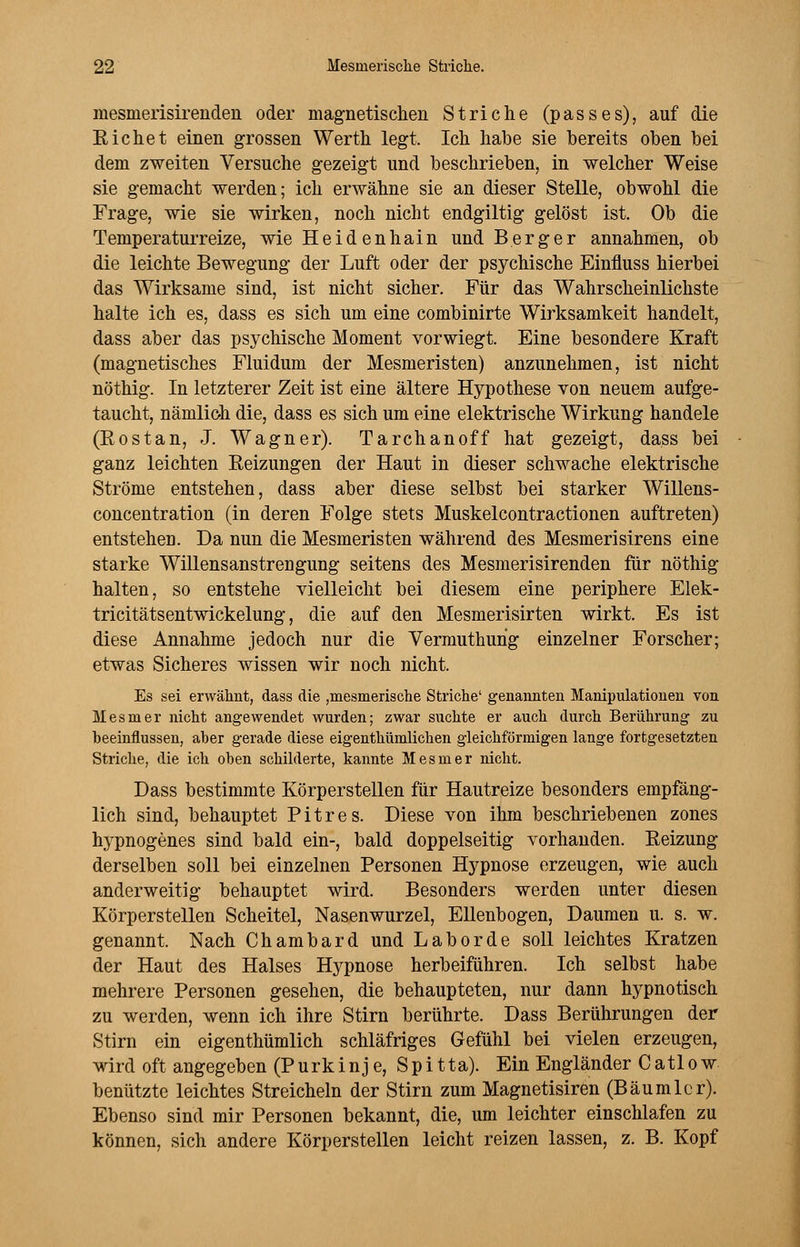 mesnierisirenden oder magnetischen Striche (passes), auf die Eichet einen grossen Werth legt. Ich habe sie bereits oben bei dem zweiten Versuche gezeigt und beschrieben, in welcher Weise sie gemacht werden; ich erwähne sie an dieser Stelle, obwohl die Frage, wie sie wirken, noch nicht endgiltig gelöst ist. Ob die Temperaturreize, wie Heidenhain und Berger annahmen, ob die leichte Bewegung der Luft oder der psychische Einfluss hierbei das Wirksame sind, ist nicht sicher. Für das Wahrscheinlichste halte ich es, dass es sich um eine combinirte Wirksamkeit handelt, dass aber das psychische Moment vorwiegt. Eine besondere Kraft (magnetisches Fluidum der Mesmeristen) anzunehmen, ist nicht nöthig. In letzterer Zeit ist eine ältere Hypothese von neuem aufge- taucht, nämlich die, dass es sich um eine elektrische Wirkung handele (Kostan, J. Wagner). Tarchan off hat gezeigt, dass bei ganz leichten Reizungen der Haut in dieser schwache elektrische Ströme entstehen, dass aber diese selbst bei starker Willens- concentration (in deren Folge stets Muskelcontractionen auftreten) entsteheD. Da nun die Mesmeristen während des Mesmerisirens eine starke Willensanstrengung seitens des Mesmerisirenden für nöthig halten, so entstehe vielleicht bei diesem eine periphere Elek- tricitätsentwickelung, die auf den Mesmerisirten wirkt. Es ist diese Annahme jedoch nur die Vermuthurig einzelner Forscher; etwas Sicheres wissen wir noch nicht. Es sei erwähnt, dass die ,mesmerische Striche' genannten Manipulationen von Mesmer nicht angewendet wurden; zwar suchte er auch durch Berührung zu beeinflussen, aber gerade diese eigenthümlichen gleichförmigen lange fortgesetzten Striche, die ich oben schilderte, kannte Mesmer nicht. Dass bestimmte Körperstellen für Hautreize besonders empfäng- lich sind, behauptet Pitres. Diese von ihm beschriebenen zones Irypnogenes sind bald ein-, bald doppelseitig vorhanden. Reizung derselben soll bei einzelnen Personen Hypnose erzeugen, wie auch anderweitig behauptet wird. Besonders werden unter diesen Körperstellen Scheitel, Nasenwurzel, Ellenbogen, Daumen u. s. w. genannt. Nach Chambard und Labor de soll leichtes Kratzen der Haut des Halses Hypnose herbeiführen. Ich selbst habe mehrere Personen gesehen, die behaupteten, nur dann hypnotisch zu werden, wenn ich ihre Stirn berührte. Dass Berührungen der Stirn ein eigenthümlich schläfriges Gefühl bei vielen erzeugen, wird oft angegeben (Purkinje, Spitta). Ein Engländer Catlow benützte leichtes Streicheln der Stirn zum Magnetisiren (Bäumlcr). Ebenso sind mir Personen bekannt, die, um leichter einschlafen zu können, sich andere Körperstellen leicht reizen lassen, z. B. Kopf