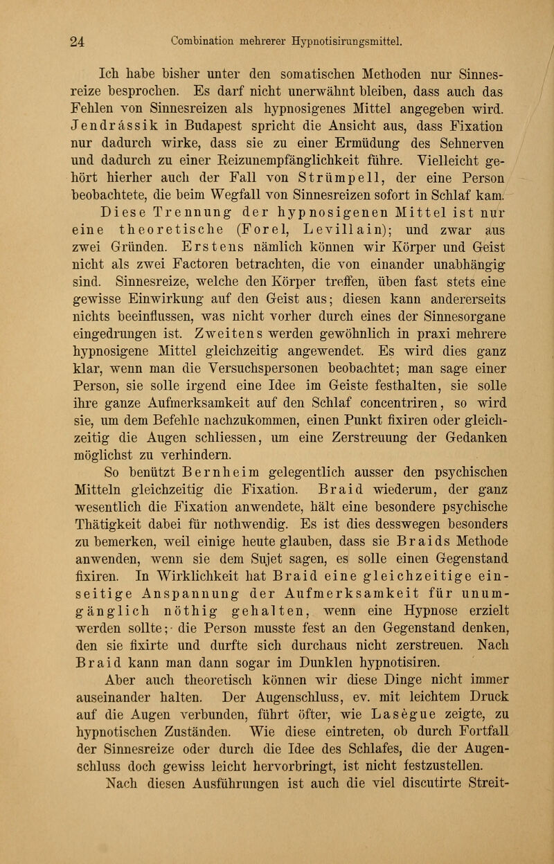Icli habe bisher unter den somatischen Methoden nur Sinnes- reize besprochen. Es darf nicht unerwähnt bleiben, dass auch das Fehlen von Sinnesreizen als hypnosigenes Mittel angegeben wird. Jendrässik in Budapest spricht die Ansicht aus, dass Fixation nur dadurch wirke, dass sie zu einer Ermüdung des Sehnerven und dadurch zu einer Eeizunempfänglichkeit führe. Vielleicht ge- hört hierher auch der Fall von Strümpell, der eine Person beobachtete, die beim Wegfall von Sinnesreizen sofort in Schlaf kam. Diese Trennung der hypnosigenen Mittel ist nur eine theoretische (Forel, Levillain); und zwar aus zwei Gründen. Erstens nämlich können wir Körper und Geist nicht als zwei Factoren betrachten, die von einander unabhängig sind. Sinnesreize, welche den Körper treffen, üben fast stets eine gewisse Einwirkung auf den Geist aus; diesen kann andererseits nichts beeinflussen, was nicht vorher durch eines der Sinnesorgane eingedrungen ist. Zweitens werden gewöhnlich in praxi mehrere hypnosigene Mittel gleichzeitig angewendet. Es wird dies ganz klar, wenn man die Versuchspersonen beobachtet; man sage einer Person, sie solle irgend eine Idee im Geiste festhalten, sie solle ihre ganze Aufmerksamkeit auf den Schlaf concentriren, so wird sie, um dem Befehle nachzukommen, einen Punkt fixiren oder gleich- zeitig die Augen schliessen, um eine Zerstreuung der Gedanken möglichst zu verhindern. So benützt Bernheim gelegentlich ausser den psychischen Mitteln gleichzeitig die Fixation. Braid wiederum, der ganz wesentlich die Fixation anwendete, hält eine besondere psychische Thätigkeit dabei für nothwendig. Es ist dies desswegen besonders zu bemerken, weil einige heute glauben, dass sie Braids Methode anwenden, wenn sie dem Sujet sagen, es solle einen Gegenstand fixiren. In Wirklichkeit hat Braid eine gleichzeitige ein- seitige Anspannung der Aufmerksamkeit für unum- gänglich nöthig gehalten, wenn eine Hypnose erzielt werden sollte;- die Person musste fest an den Gegenstand denken, den sie fixirte und durfte sich durchaus nicht zerstreuen. Nach Braid kann man dann sogar im Dunklen hypnotisiren. Aber auch theoretisch können wir diese Dinge nicht immer auseinander halten. Der Augenschluss, ev. mit leichtem Druck auf die Augen verbunden, führt öfter, wie Lasegue zeigte, zu hypnotischen Zuständen. Wie diese eintreten, ob durch Fortfall der Sinnesreize oder durch die Idee des Schlafes, die der Augen- schluss doch gewiss leicht hervorbringt, ist nicht festzustellen. Nach diesen Ausführungen ist auch die viel discutirte Streit-