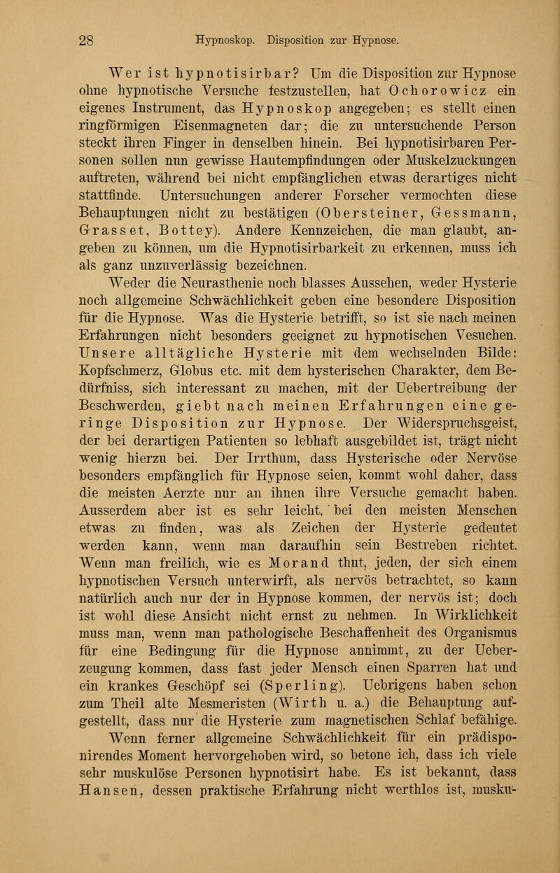 Wer ist hypnotisirbar? Um die Disposition zur Hypnose ohne hypnotische Versuche festzustellen, hat Ochorowicz ein eigenes Instrument, das Hypnoskop angegeben; es stellt einen ringförmigen Eisenmagneten dar; die zu untersuchende Person steckt ihren Finger in denselben hinein. Bei hypnotisirbaren Per- sonen sollen nun gewisse Hautempfindungen oder Muskelzuckungen auftreten, während bei nicht empfänglichen etwas derartiges nicht stattfinde. Untersuchungen anderer Forscher vermochten diese Behauptungen nicht zu bestätigen (Obersteiner, Gessmann, Grasset, Bottey). Andere Kennzeichen, die man glaubt, an- geben zu können, um die Hypnotisirbarkeit zu erkennen, muss ich als ganz unzuverlässig bezeichnen. Weder die Neurasthenie noch blasses Aussehen, weder Hysterie noch allgemeine Schwächlichkeit geben eine besondere Disposition für die Hypnose. Was die Hysterie betrifft, so ist sie nach meinen Erfahrungen nicht besonders geeignet zu hypnotischen Vesuchen. Unsere alltägliche Hysterie mit dem wechselnden Bilde: Kopfschmerz, Globus etc. mit dem hysterischen Charakter, dem Be- dürfniss, sich interessant zu machen, mit der Uebertreibung der Beschwerden, giebt nach meinen Erfahrungen eine ge- ringe Disposition zur Hypnose. Der Widerspruchsgeist, der bei derartigen Patienten so lebhaft ausgebildet ist, trägt nicht wenig hierzu bei. Der Irrthum, dass Hysterische oder Nervöse besonders empfänglich für Hypnose seien, kommt wohl daher, dass die meisten Aerzte nur an ihnen ihre Versuche gemacht haben. Ausserdem aber ist es sehr leicht,' bei den meisten Menschen etwas zu finden, was als Zeichen der Hysterie gedeutet werden kann, wenn man daraufhin sein Bestreben richtet. Wenn man freilich, wie es Morand thut, jeden, der sich einem hypnotischen Versuch unterwirft, als nervös betrachtet, so kann natürlich auch nur der in Hypnose kommen, der nervös ist; doch ist wohl diese Ansicht nicht ernst zu nehmen. In Wirklichkeit muss man, wenn man pathologische Beschaffenheit des Organismus für eine Bedingung für die Hypnose annimmt, zu der Ueber- zeugung kommen, dass fast jeder Mensch einen Sparren hat und ein krankes Geschöpf sei (Sperling). Uebrigens haben schon zum Theil alte Mesmeristen (Wirth u. a.) die Behauptung auf- gestellt, dass nur die Hysterie zum magnetischen Schlaf befähige. Wenn ferner allgemeine Schwächlichkeit für ein prädispo- nirendes Moment hervorgehoben wird, so betone ich, dass ich viele sehr muskulöse Personen hypnotisirt habe. Es ist bekannt, dass Hansen, dessen praktische Erfahrung nicht werthlos ist, musku-