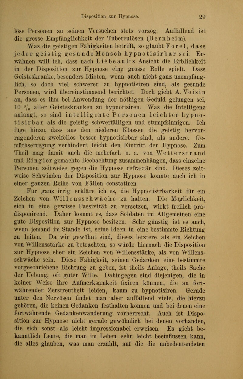 löse Personen zu seinen Versuchen stets vorzog. Auffallend ist die grosse Empfänglichkeit der Tuberculosen (Bernheim). Was die geistigen Fähigkeiten betrifft, so glaubt Forel, dass jeder geistig gesunde Mensch hypnotisirbar sei. Er- wähnen will ich, dass nach Liebeaults Ansicht die Erblichkeit in der Disposition zur Hypnose eine grosse Solle spielt. Dass Geisteskranke, besonders Idioten, wenn auch nicht ganz unempfäng- lich, so doch viel schwerer zu hypnotisiren sind, als gesunde Personen, wird übereinstimmend berichtet. Doch giebt A. Voisin an, dass es ihm bei Anwendung der nöthigen Geduld gelungen sei, 10 °/0 aller Geisteskranken zu hypnotisiren. Was die Intelligenz anlangt, so sind intelligente Personen leichter hypno- tisirbar als die geistig schwerfälligen und stumpfsinnigen. Ich füge hinzu, dass aus den niederen Klassen die geistig hervor- ragenderen zweifellos besser hypnotisirbar sind, als andere. Ge- müthserregung verhindert leicht den Eintritt der Hypnose. Zum Theil mag damit auch die mehrfach u. a. von Wetterstrand und Eingier gemachte Beobachtung zusammenhängen, dass einzelne Personen zeitweise gegen die Hypnose refractär sind. Dieses zeit- weise Schwinden der Disposition zur Hypnose konnte auch ich in einer ganzen Reihe von Fällen constatiren. Für ganz irrig erkläre ich es, die Hypnotisirbarkeit für ein Zeichen von AVillensschwache zu halten. Die Möglichkeit, sich in eine gewisse Passivität zu versetzen, wirkt freilich prä- disponirend. Daher kommt es, dass Soldaten im Allgemeinen eine gute Disposition zur Hypnose besitzen. Sehr günstig ist es auch, wenn jemand im Stande ist, seine Ideen in eine bestimmte Richtung zu leiten. Da wir gewöhnt sind, dieses letztere als ein Zeichen von Willensstärke zu betrachten, so würde hiernach die Disposition zur Hypnose eher ein Zeichen von Willensstärke, als von Willens- schwäche sein. Diese Fähigkeit, seinen Gedanken eine bestimmte vorgeschriebene Richtung zu geben, ist theils Anlage, theils Sache der Uebung, oft guter Wille. Dahingegen sind diejenigen, die in keiner Weise ihre Aufmerksamkeit fixiren können, die an fort- währender Zerstreutheit leiden, kaum zu hypnotisiren. Gerade unter den Nervösen findet man aber auffallend viele, die hierzu gehören, die keinen Gedanken festhalten können und bei denen eine fortwährende Gedankenwanderung vorherrscht. Auch ist Dispo- sition zur Hypnose nicht gerade gewöhnlich bei denen vorhanden, die sich sonst als leicht impressionabel erweisen. Es giebt be- kanntlich Leute, die man im Leben sehr leicht beeinflussen kann, die alles glauben, was man erzählt, auf die die unbedeutendsten