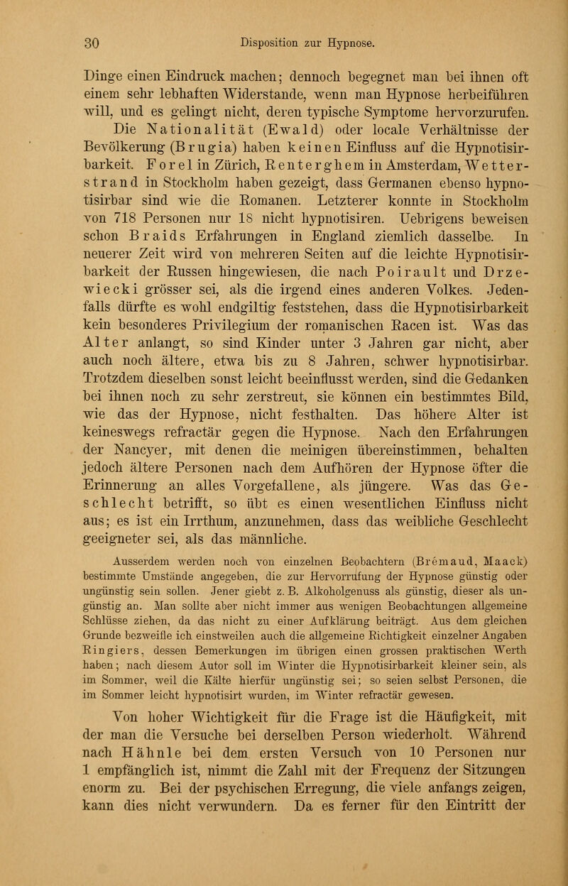 Dinge einen Eindruck machen; dennoch begegnet man hei ihnen oft einem sehr lebhaften Widerstände, wenn man Hypnose herbeiführen ■will, und es gelingt nicht, deren typische Symptome hervorzurufen. Die Nationalität (Ewald) oder locale Verhältnisse der Bevölkerung (Brugia) haben keinen Einfluss auf die Hypnotisir- barkeit. Fore 1 in Zürich, Renterghemin Amsterdam, Wetter- strand in Stockholm haben gezeigt, dass Germanen ebenso hypno- tisirbar sind wie die Romanen. Letzterer konnte in Stockholm von 718 Personen nur 18 nicht hypnotisiren. Uebrigens beweisen schon B r a i d s Erfahrungen in England ziemlich dasselbe. In neuerer Zeit wird von mehreren Seiten auf die leichte Hypnotisir- barkeit der Russen hingewiesen, die nach Poirault und Drze- wiecki grösser sei, als die irgend eines anderen Volkes. Jeden- falls dürfte es wohl endgiltig feststehen, dass die Hypnotisirbarkeit kein besonderes Privilegium der romanischen Racen ist. Was das Alter anlangt, so sind Kinder unter 3 Jahren gar nicht, aber auch noch ältere, etwa bis zu 8 Jahren, schwer hypnotisirbar. Trotzdem dieselben sonst leicht beeinflusst werden, sind die Gedanken bei ihnen noch zu sehr zerstreut, sie können ein bestimmtes Bild, wie das der Hypnose, nicht festhalten. Das höhere Alter ist keineswegs refractär gegen die Hypnose. Nach den Erfahrungen der Nancy er, mit denen die meinigen übereinstimmen, behalten jedoch ältere Personen nach dem Aufhören der Hypnose öfter die Erinnerung an alles Vorgefallene, als jüngere. Was das Ge- schlecht betrifft, so übt es einen wesentlichen Einfluss nicht aus; es ist ein Irrthum, anzunehmen, dass das weibliche Geschlecht geeigneter sei, als das männliche. Ausserdem werden noch von einzelnen Beobachtern (Bremaud, Maack) bestimmte Umstünde angegeben, die zur Hervorrufung der Hypnose günstig oder ungünstig sein sollen. Jener giebt z. B. Alkoholgenuss als günstig, dieser als un- günstig an. Man sollte aber nicht immer aus wenigen Beobachtungen allgemeine Schlüsse ziehen, da das nicht zu einer Aufklärung beiträgt. Aus dem gleichen Grunde bezweifle ich einstweilen auch die allgemeine Bichtigkeit einzelner Angaben Ringiers, dessen Bemerkungen im übrigen einen grossen praktischen AVerth haben; nach diesem Autor soll im Winter die Hypnotisirbarkeit kleiner sein, als im Sommer, weil die Kälte hierfür ungünstig sei; so seien selbst Personen, die im Sommer leicht hypnotisirt wurden, im Winter refractär gewesen. Von hoher Wichtigkeit für die Frage ist die Häufigkeit, mit der man die Versuche bei derselben Person wiederholt. Während nach Hähnle bei dem ersten Versuch von 10 Personen nur 1 empfänglich ist, nimmt die Zahl mit der Frequenz der Sitzungen enorm zu. Bei der psychischen Erregung, die viele anfangs zeigen, kann dies nicht verwundern. Da es ferner für den Eintritt der