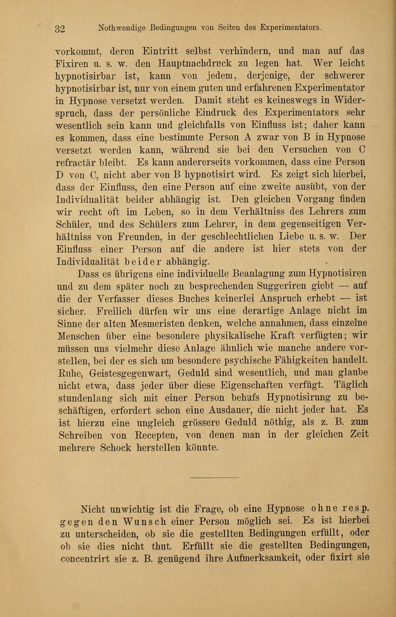 vorkommt, deren Eintritt selbst verhindern, und man auf das Fixiren u. s. w. den Hauptnachdruck zu legen hat. Wer leicht hypnotisirbar ist, kann von jedem, derjenige, der schwerer hypnotisirbar ist, nur von einem guten und erfahrenen Experimentator in Hypnose versetzt werden. Damit steht es keineswegs in Wider- spruch, dass der persönliche Eindruck des Experimentators sehr wesentlich sein kann und gleichfalls von Einfluss ist; daher kann es kommen, dass eine bestimmte Person A zwar von B in Hypnose versetzt werden kann, während sie bei den Versuchen von C refractär bleibt. Es kann andererseits vorkommen, dass eine Person D von C, nicht aber von B hypnotisirt wird. Es zeigt sich hierbei, dass der Einfluss, den eine Person auf eine zweite ausübt, von der Individualität beider abhängig ist. Den gleichen Vorgang finden wir recht oft im Leben, so in dem Verhältniss des Lehrers zum Schüler, und des Schülers zum Lehrer, in dem gegenseitigen Ver- hältniss von Freunden, in der geschlechtlichen Liebe u. s. w. Der Einfluss einer Person auf die andere ist hier stets von der Individualität beider abhängig. Dass es übrigens eine individuelle Beanlagung zum Hypnotisiren und zu dem später noch zu besprechenden Suggeriren giebt — auf die der Verfasser dieses Buches keinerlei Anspruch erhebt — ist sicher. Freilich dürfen wir uns eine derartige Anlage nicht im Sinne der alten Mesmeristen denken, welche annahmen, dass einzelne Menschen über eine besondere physikalische Kraft verfügten; wir müssen uns vielmehr diese Anlage ähnlich wie manche andere vor- stellen, bei der es sich um besondere psychische Fähigkeiten handelt. Ruhe, Geistesgegenwart, Geduld sind wesentlich, und man glaube nicht etwa, dass jeder über diese Eigenschaften verfügt. Täglich stundenlang sich mit einer Person behufs Hypnotisirung zu be- schäftigen, erfordert schon eine Ausdauer, die nicht jeder hat. Es ist hierzu eine ungleich grössere Geduld nöthig, als z. B. zum Schreiben von Recepten, von denen man in der gleichen Zeit mehrere Schock herstellen könnte. Nicht unwichtig ist die Frage, ob eine Hypnose ohne resp. gegen den Wunsch einer Person möglich sei. Es ist hierbei zu unterscheiden, ob sie die gestellten Bedingungen erfüllt, oder ob sie dies nicht thut. Erfüllt sie die gestellten Bedingungen, concentrirt sie z. B. genügend ihre Aufmerksamkeit, oder fixirt sie