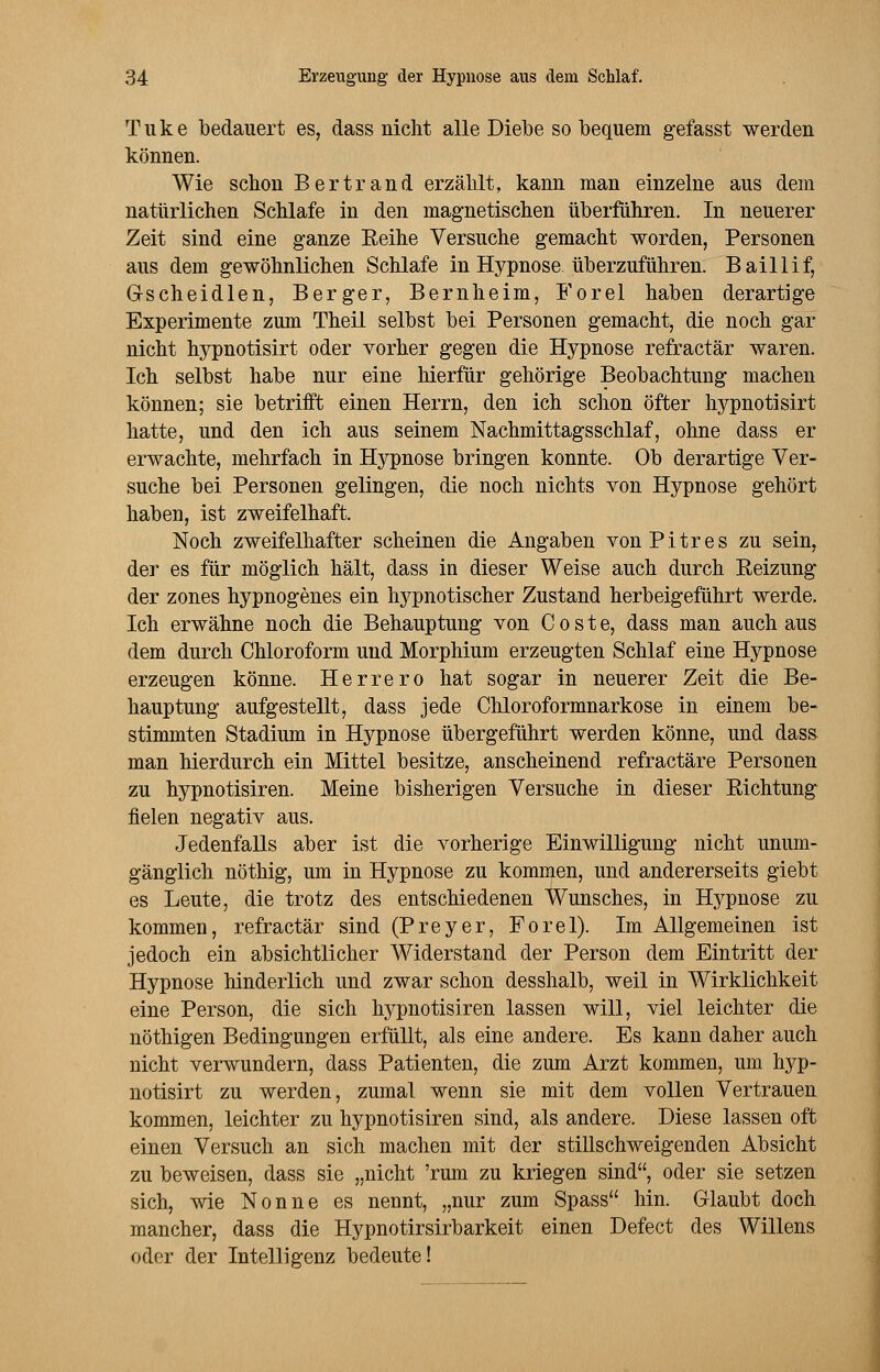 Tuke bedauert es, dass nicht alle Diebe so bequem gefasst werden können. Wie schon Bertrand erzählt, kann man einzelne aus dem natürlichen Schlafe in den magnetischen überführen. In neuerer Zeit sind eine ganze Reihe Versuche gemacht worden, Personen aus dem gewöhnlichen Schlafe in Hypnose überzuführen. Baillif, Grscheidlen, Berger, Bernheim, Forel haben derartige Experimente zum Theil selbst bei Personen gemacht, die noch gar nicht hypnotisirt oder vorher gegen die Hypnose refractär waren. Ich selbst habe nur eine Merfür gehörige Beobachtung machen können; sie betrifft einen Herrn, den ich schon öfter hypnotisirt hatte, und den ich aus seinem Nachmittagsschlaf, ohne dass er erwachte, mehrfach in Hypnose bringen konnte. Ob derartige Ver- suche bei Personen gelingen, die noch nichts von Hypnose gehört haben, ist zweifelhaft. Noch zweifelhafter scheinen die Angaben vonPitres zu sein, der es für möglich hält, dass in dieser Weise auch durch Reizung der zones hypnogenes ein hypnotischer Zustand herbeigeführt werde. Ich erwähne noch die Behauptung von Coste, dass man auch aus dem durch Chloroform und Morphium erzeugten Schlaf eine Hypnose erzeugen könne. Herrero hat sogar in neuerer Zeit die Be- hauptung aufgestellt, dass jede Chloroformnarkose in einem be- stimmten Stadium in Hypnose übergeführt werden könne, und dass man hierdurch ein Mittel besitze, anscheinend refractäre Personen zu hypnotisiren. Meine bisherigen Versuche in dieser Richtung fielen negativ aus. Jedenfalls aber ist die vorherige Einwilligung nicht unum- gänglich nöthig, um in Hypnose zu kommen, und andererseits giebt es Leute, die trotz des entschiedenen Wunsches, in Hypnose zu kommen, refractär sind (Preyer, Forel). Im Allgemeinen ist jedoch ein absichtlicher Widerstand der Person dem Eintritt der Hypnose hinderlich und zwar schon desshalb, weil in Wirklichkeit eine Person, die sich hypnotisiren lassen will, viel leichter die nöthigen Bedingungen erfüllt, als eine andere. Es kann daher auch nicht verwundern, dass Patienten, die zum Arzt kommen, um hyp- notisirt zu werden, zumal wenn sie mit dem vollen Vertrauen kommen, leichter zu hypnotisiren sind, als andere. Diese lassen oft einen Versuch an sich machen mit der stillschweigenden Absicht zu beweisen, dass sie „nicht 'rum zu kriegen sind, oder sie setzen sich, wie Nonne es nennt, „nur zum Spass hin. Glaubt doch mancher, dass die Hypnotirsirbarkeit einen Defect des Willens oder der Intelligenz bedeute!