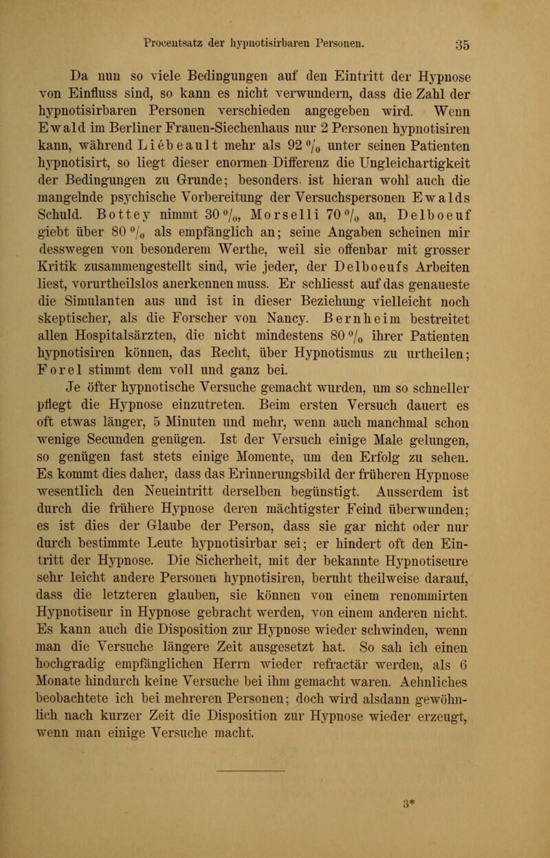 Da uuu so viele Bedingungen auf den Eintritt der Hypnose von Einfluss sind, so kann es nicht verwundern, dass die Zahl der hypnotisirbaren Personen verschieden angegeben wird. Wenn Ewald im Berliner Frauen-Siechenhaus nur 2 Personen hypnotisiren kann, während Liebe ault mehr als 92 °/0 unter seinen Patienten hypnotisirt, so liegt dieser enormen Differenz die Ungleichartigkeit der Bedingungen zu Grunde; besonders ist hieran wohl auch die mangelnde psychische Vorbereitung der Versuchspersonen Ewalds Schuld. Bottey nimmt 30°/„, Morselli 70 % an, Delboeuf giebt über 80 °/0 als empfänglich an; seine Angaben scheinen mir desswegen von besonderem Werthe, weil sie offenbar mit grosser Kritik zusammengestellt sind, wie jeder, der Delboeufs Arbeiten liest, vorurtheilslos anerkennen muss. Er scliliesst auf das genaueste die Simulanten aus und ist in dieser Beziehung vielleicht noch skeptischer, als die Forscher von Nancy. Bernheim bestreitet allen Hospitalsärzten, die nicht mindestens 80°/0 ihrer Patienten hypnotisiren können, das Recht, über Hypnotismus zu urtheilen; Forel stimmt dem voll und ganz bei. Je öfter hypnotische Versuche gemacht wurden, um so schneller pflegt die Hypnose einzutreten. Beim ersten Versuch dauert es oft etwas länger, 5 Minuten und mehr, wenn auch manchmal schon wenige Secunden genügen. Ist der Versuch einige Male gelungen, so genügen fast stets einige Momente, um den Erfolg zu sehen. Es kommt dies daher, dass das Erinnerungsbild der früheren Hypnose wesentlich den Neueintritt derselben begünstigt. Ausserdem ist durch die frühere Hypnose deren mächtigster Feind überwunden; es ist dies der Glaube der Person, dass sie gar nicht oder nur durch bestimmte Leute hypnotisirbar sei; er hindert oft den Ein- tritt der Hypnose. Die Sicherheit, mit der bekannte Hypnotiseure sehr leicht andere Personen Irypnotisiren, beruht theilweise darauf, dass die letzteren glauben, sie können von einem renommirten Hypnotiseur in Hypnose gebracht werden, von einem anderen nicht. Es kann auch die Disposition zur Hypnose wieder schwinden, wenn man die Versuche längere Zeit ausgesetzt hat. So sah ich einen hochgradig empfänglichen Herrn wieder refractär werden, als 6 Monate hindurch keine Versuche bei ihm gemacht waren. Aehnliches beobachtete ich bei mehreren Personen; doch wird alsdann gewöhn- lich nach kurzer Zeit die Disposition zur Hypnose wieder erzeugt, wenn man einig-e Versuche macht. 3*