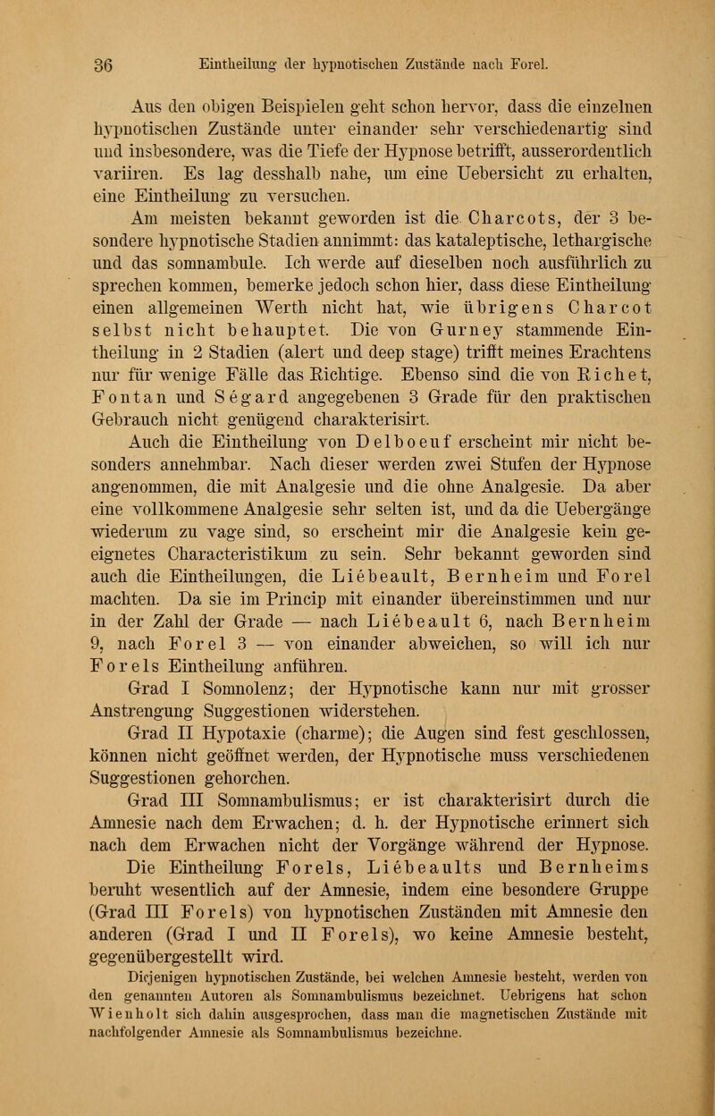 Aus den obigen Beispielen geht schon hervor, dass die einzelnen hypnotischen Zustände unter einander sehr verschiedenartig- sind und insbesondere, was die Tiefe der Hypnose betrifft, ausserordentlich variiren. Es lag desshalb nahe, um eine Uebersicht zu erhalten, eine Eintheilung zu versuchen. Am meisten bekannt geworden ist die Charcots, der 3 be- sondere hypnotische Stadien annimmt: das kataleptische, lethargische und das somnambule. Ich werde auf dieselben noch ausführlich zu sprechen kommen, bemerke jedoch schon hier, dass diese Eintheilung einen allgemeinen Werth nicht hat, wie übrigens Charcot selbst nicht behauptet. Die von G-urney stammende Ein- theilung in 2 Stadien (alert und deep stage) trifft meines Erachtens nur für wenige Fälle das Richtige. Ebenso sind die von Rieh et, Font an und Segard angegebenen 3 Grade für den praktischen Gebrauch nicht genügend charakterisirt. Auch die Eintheilung von Delboeuf erscheint mir nicht be- sonders annehmbar. Nach dieser werden zwei Stufen der Hypnose angenommen, die mit Analgesie und die ohne Analgesie. Da aber eine vollkommene Analgesie sehr selten ist, und da die Uebergänge wiederum zu vage sind, so erscheint mir die Analgesie kein ge- eignetes Characteristikum zu sein. Sehr bekannt geworden sind auch die Eintheilungen, die Liebeault, Bernheim und Forel machten. Da sie im Princip mit einander übereinstimmen und nur in der Zahl der Grade — nach Liebeault 6, nach Bernheim 9, nach Forel 3 — von einander abweichen, so will ich nur Foreis Eintheilung anführen. Grad I Somnolenz; der Hypnotische kann nur mit grosser Anstrengung Suggestionen widerstehen. Grad II Hypotaxie (charme); die Augen sind fest geschlossen, können nicht geöffnet werden, der Hypnotische muss verschiedenen Suggestionen gehorchen. Grad III Somnambulismus; er ist charakterisirt durch die Amnesie nach dem Erwachen; d. h. der Hypnotische erinnert sich nach dem Erwachen nicht der Vorgänge während der Hj^pnose. Die Eintheilung Foreis, Liebeaults und Bernheims beruht wesentlich auf der Amnesie, indem eine besondere Gruppe (Grad III Foreis) von hypnotischen Zuständen mit Amnesie den anderen (Grad I und II Foreis), wo keine Amnesie besteht, gegenübergestellt wird. Diejenigen hypnotischen Zustände, bei welchen Amnesie besteht, werden von den genannten Autoren als Somnambulismus bezeichnet. Uebrigens hat schon Wienholt sich dahin ausgesprochen, dass man die magnetischen Zustände mit nachfolgender Amnesie als Somnambulismus bezeichne.