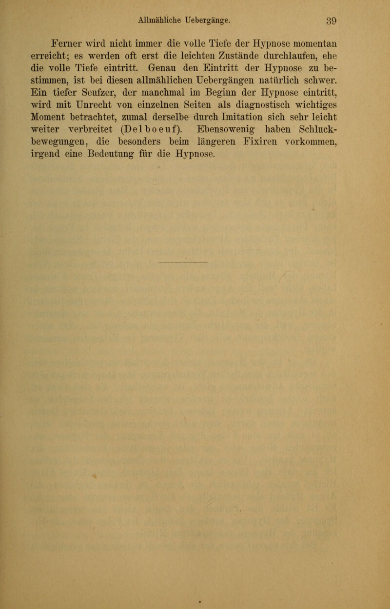 Ferner wird nicht immer die volle Tiefe der Hypnose momentan erreicht; es werden oft erst die leichten Zustände durchlaufen, ehe die volle Tiefe eintritt. Genau den Eintritt der Hypnose zu be- stimmen, ist bei diesen allmählichen Uebergängen natürlich schwer. Ein tiefer Seufzer, der manchmal im Beginn der Hypnose eintritt, wird mit Unrecht von einzelnen Seiten als diagnostisch wichtiges Moment betrachtet, zumal derselbe durch Imitation sich sehr leicht weiter verbreitet (Delboeuf). Ebensowenig haben Schluck- bewegungen, die besonders beim längeren Fixiren vorkommen, irgend eine Bedeutung für die Hypnose.