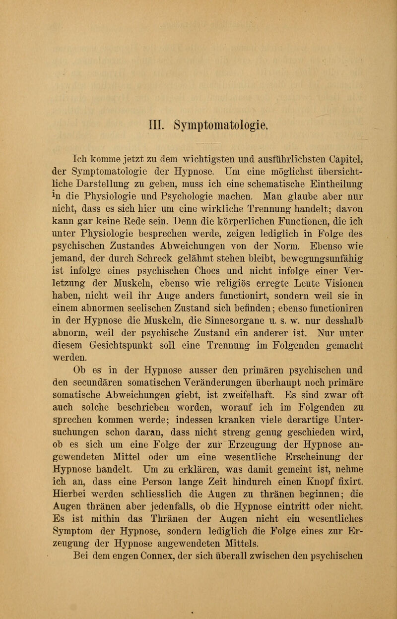 III. Symptomatologie; Ich komme jetzt zu dem wichtigsten und ausführlichsten Capitel, der Symptomatologie der Hypnose. Um eine möglichst übersicht- liche Darstellung zu geben, muss ich eine schematische Eintheilung *n die Physiologie und Psychologie machen. Man glaube aber nur nicht, dass es sich hier um eine wirkliche Trennung handelt; davon kann gar keine Rede sein. Denn die körperlichen Functionen, die ich unter Physiologie besprechen werde, zeigen lediglich in Folge des psychischen Zustandes Abweichungen von der Norm. Ebenso wie jemand, der durch Schreck gelähmt stehen bleibt, bewegungsunfähig ist infolge eines psychischen Chocs und nicht infolge einer Ver- letzung der Muskeln, ebenso wie religiös erregte Leute Visionen haben, nicht weil ihr Auge anders functionirt, sondern weil sie in einem abnormen seelischen Zustand sich befinden; ebenso functioniren in der Hypnose die Muskeln, die Sinnesorgane u. s. w. nur desshalb abnorm, weil der psychische Zustand ein anderer ist. Nur unter diesem Gesichtspunkt soll eine Trennung im Folgenden gemacht werden. Ob es in der Hypnose ausser den primären psychischen und den secundären somatischen Veränderungen überhaupt noch primäre somatische Abweichungen giebt, ist zweifelhaft. Es sind zwar oft auch solche beschrieben worden, worauf ich im Folgenden zu sprechen kommen werde; indessen kranken viele derartige Unter- suchungen schon daran, dass nicht streng genug geschieden wird, ob es sich um eine Folge der zur Erzeugung der Hypnose an- gewendeten Mittel oder um eine wesentliche Erscheinung der Hypnose handelt. Um zu erklären, was damit gemeint ist, nehme ich an, dass eine Person lange Zeit hindurch einen Knopf fixirt. Hierbei werden schliesslich die Augen zu thränen beginnen; die Augen thränen aber jedenfalls, ob die Hypnose eintritt oder nicht. Es ist mithin das Thränen der Augen nicht ein wesentliches Symptom der Hypnose, sondern lediglich die Folge eines zur Er- zeugung der Hypnose angewendeten Mittels. Bei dem engen Connex, der sich überall zwischen den psychischen