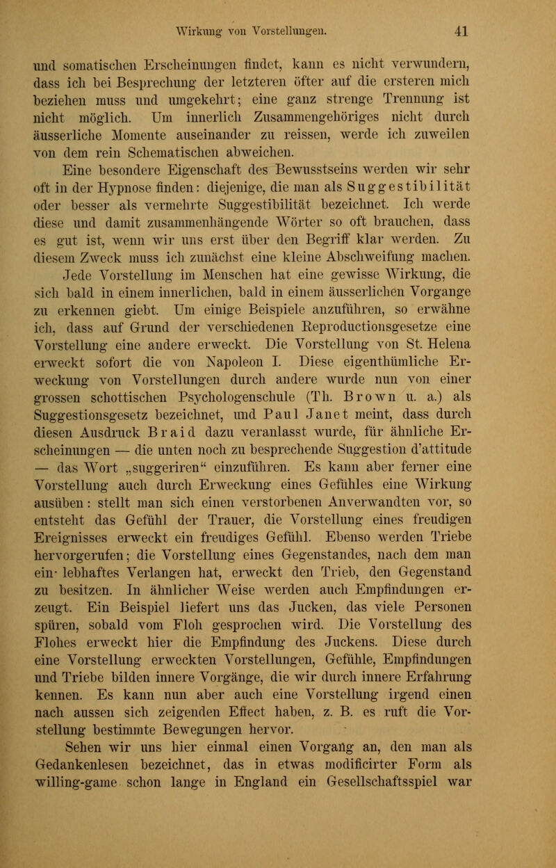 und somatischen Erscheinungen findet, kann es nicht verwundern, dass ich bei Besprechung der letzteren öfter auf die ersteren mich beziehen muss und umgekehrt; eine ganz strenge Trennung ist nicht möglich. Um innerlich Zusammengehöriges nicht durch äusserliche Momente auseinander zu reissen, werde ich zuweilen von dem rein Schematischen abweichen. Eine besondere Eigenschaft des Bewusstseins werden wir sehr oft in der Hypnose finden: diejenige, die man als Suggestibilität oder besser als vermehrte Suggestibilität bezeichnet. Ich werde diese und damit zusammenhängende Wörter so oft brauchen, dass es gut ist, wenn wir uns erst über den Begriff klar werden. Zu diesem Zweck muss ich zunächst eine kleine Abschweifung machen. Jede Vorstellung im Menschen hat eine gewisse Wirkung, die sich bald in einem innerlichen, bald in einem äusserlichen Vorgange zu erkennen giebt. Um einige Beispiele anzuführen, so erwähne ich, dass auf Grund der verschiedenen Eeproductionsgesetze eine Vorstellung eine andere erweckt. Die Vorstellung von St, Helena erweckt sofort die von Napoleon I. Diese eigenthümliche Er- weckung von Vorstellungen durch andere wurde nun von einer grossen schottischen Psychologenschule (Th. Brown u. a.) als Suggestionsgesetz bezeichnet, und Paul Janet meint, dass durch diesen Ausdruck Braid dazu veranlasst wurde, für ähnliche Er- scheinungen — die unten noch zu besprechende Suggestion d'attitude — das Wort „suggeriren einzuführen. Es kann aber ferner eine Vorstellung auch durch Erweckimg eines Gefühles eine Wirkung ausüben: stellt man sich einen verstorbenen Anverwandten vor, so entsteht das Gefühl der Trauer, die Vorstellung eines freudigen Ereignisses erweckt ein freudiges Gefühl. Ebenso werden Triebe hervorgerufen; die Vorstellung eines Gegenstandes, nach dem man ein- lebhaftes Verlangen hat, erweckt den Trieb, den Gegenstand zu besitzen. In ähnlicher Weise werden auch Empfindungen er- zeugt, Ein Beispiel liefert uns das Jucken, das viele Personen spüren, sobald vom Floh gesprochen wird. Die Vorstellung des Flohes erweckt hier die Empfindung des Juckens. Diese durch eine Vorstellung erweckten Vorstellungen, Gefühle, Empfindungen und Triebe bilden innere Vorgänge, die wir durch innere Erfahrung kennen. Es kann nun aber auch eine Vorstellung irgend einen nach aussen sich zeigenden Effect haben, z. B. es ruft die Vor- stellung bestimmte Bewegungen hervor. Sehen wir uns hier einmal einen Vorgang an, den man als Gedankenlesen bezeichnet, das in etwas modificirter Form als willing-game schon lange in England ein Gesellschaftsspiel war