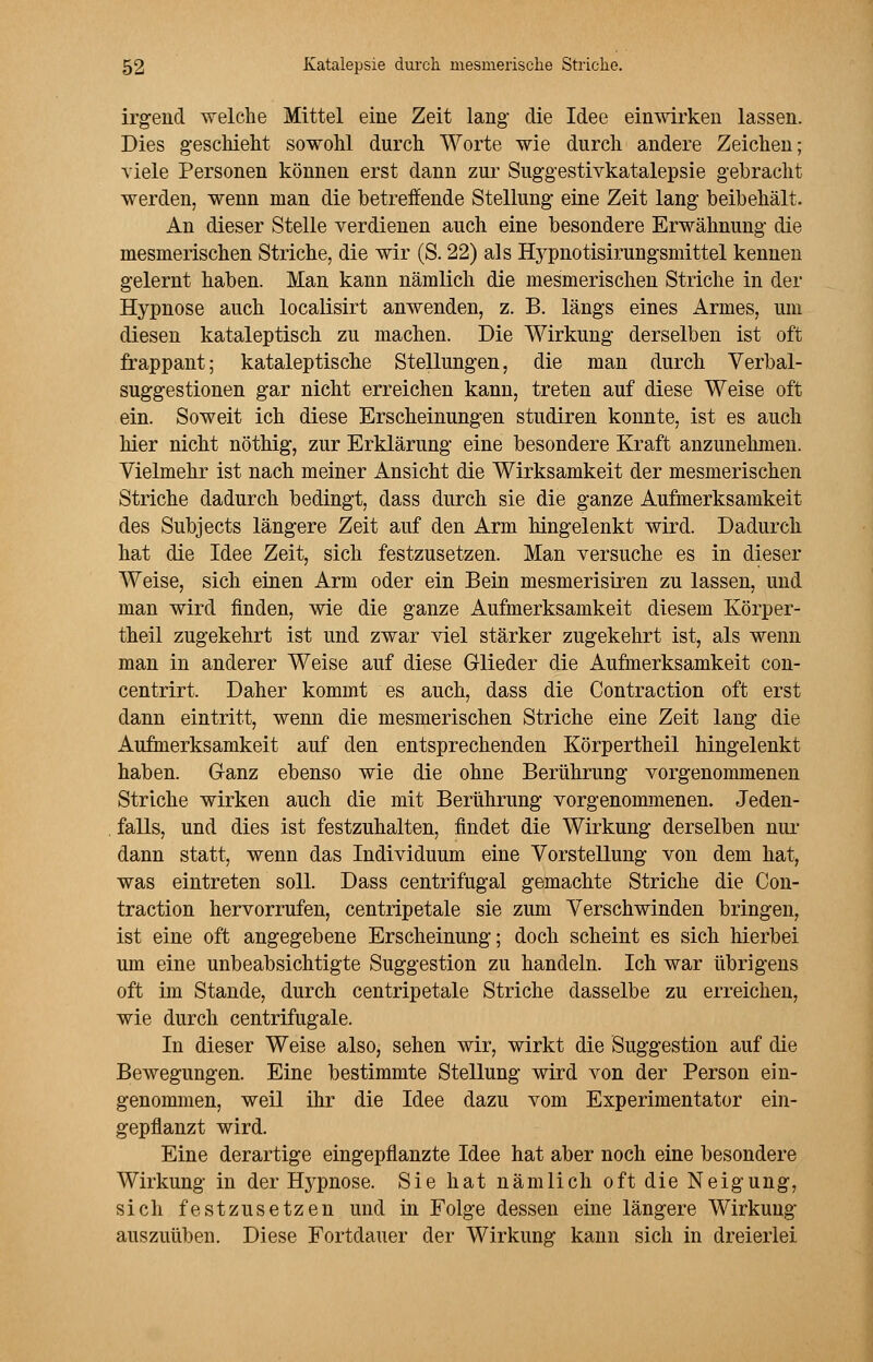 irgend welche Mittel eine Zeit lang die Idee einwirken lassen. Dies geschieht sowohl durch Worte wie durch andere Zeichen; viele Personen können erst dann zur Suggestivkatalepsie gebracht werden, wenn man die betreifende Stellung eine Zeit lang beibehält. An dieser Stelle verdienen auch eine besondere Erwähnung die mesmerischen Striche, die wir (S. 22) als Hj^pnotisirungsmittel kennen gelernt haben. Man kann nämlich die mesmerischen Striche in der Hypnose auch localisirt anwenden, z. B. längs eines Armes, um diesen kataleptisch zu machen. Die Wirkung derselben ist oft frappant; kataleptische Stellungen, die man durch Verbal- suggestionen gar nicht erreichen kann, treten auf diese Weise oft ein. Soweit ich diese Erscheinungen studiren konnte, ist es auch hier nicht nöthig, zur Erklärung eine besondere Kraft anzunehmen. Vielmehr ist nach meiner Ansicht die Wirksamkeit der mesmerischen Striche dadurch bedingt, dass durch sie die ganze Aufmerksamkeit des Subjects längere Zeit auf den Arm hingelenkt wird. Dadurch hat die Idee Zeit, sich festzusetzen. Man versuche es in dieser Weise, sich einen Arm oder ein Bein mesmerisiren zu lassen, und man wird finden, wie die ganze Aufmerksamkeit diesem Körper- theil zugekehrt ist und zwar viel stärker zugekehrt ist, als wenn man in anderer Weise auf diese Glieder die Aufmerksamkeit con- centrirt. Daher kommt es auch, dass die Contraction oft erst dann eintritt, wenn die mesmerischen Striche eine Zeit lang die Aufmerksamkeit auf den entsprechenden Körpertheil hingelenkt haben. Ganz ebenso wie die ohne Berührung vorgenommenen Striche wirken auch die mit Berührung vorgenommenen. Jeden- falls, und dies ist festzuhalten, findet die Wirkung derselben nur dann statt, wenn das Individuum eine Vorstellung von dem hat, was eintreten soll. Dass centrifugal gemachte Striche die Con- traction hervorrufen, centripetale sie zum Verschwinden bringen, ist eine oft angegebene Erscheinung; doch scheint es sich hierbei um eine unbeabsichtigte Suggestion zu handeln. Ich war übrigens oft im Stande, durch centripetale Striche dasselbe zu erreichen, wie durch centrifugale. In dieser Weise also, sehen wir, wirkt die Suggestion auf die Bewegungen. Eine bestimmte Stellung wird von der Person ein- genommen, weil ihr die Idee dazu vom Experimentator ein- gepflanzt wird. Eine derartige eingepflanzte Idee hat aber noch eine besondere Wirkung in der Hypnose. Sie hat nämlich oft die Neigung, sich festzusetzen und in Folge dessen eine längere Wirkung auszuüben. Diese Fortdauer der Wirkung kann sich in dreierlei