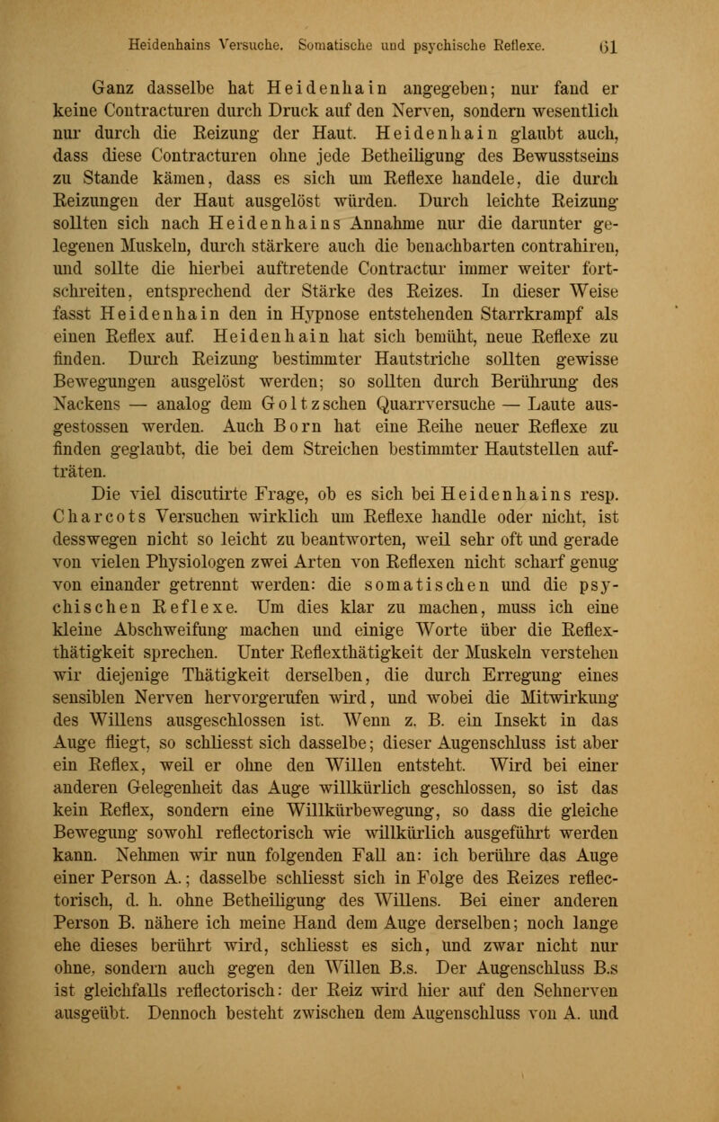 Ganz dasselbe hat Heidenliain angegeben; nur fand er keine Contracturen durch Druck auf den Nerven, sondern wesentlich nur durch die Reizung- der Haut. Heidenhain glaubt auch, dass diese Contracturen ohne jede Betheiligung des Bewusstseins zu Stande kämen, dass es sich um Reflexe handele, die durch Reizungen der Haut ausgelöst würden. Durch leichte Reizung sollten sich nach Heidenhains Annahme nur die darunter ge- legenen Muskeln, durch stärkere auch die benachbarten contrahiren, und sollte die hierbei auftretende Contractur immer weiter fort- schreiten, entsprechend der Stärke des Reizes. In dieser Weise fasst Heidenhain den in H}'pnose entstehenden Starrkrampf als einen Reflex auf. Heiden hain hat sich bemüht, neue Reflexe zu finden. Durch Reizung bestimmter Hautstriche sollten gewisse Bewegungen ausgelöst werden; so sollten durch Berührung des Nackens — analog dem Goltz sehen Quarrversuche — Laute aus- gestossen werden. Auch Born hat eine Reihe neuer Reflexe zu finden geglaubt, die bei dem Streichen bestimmter Hautstellen auf- träten. Die viel discutirte Frage, ob es sich bei Heidenhains resp. Charcots Versuchen wirklich um Reflexe handle oder nicht, ist desswegen nicht so leicht zu beantworten, weil sehr oft und gerade von vielen Physiologen zwei Arten von Reflexen nicht scharf genug von einander getrennt werden: die somatischen und die psy- chischen Reflexe. Um dies klar zu machen, muss ich eine kleine Abschweifung machen und einige Worte über die Reflex- thätigkeit sprechen. Unter Reflexthätigkeit der Muskeln verstehen wir diejenige Thätigkeit derselben, die durch Erregung eines sensiblen Nerven hervorgerufen wird, und wobei die Mitwirkung des Willens ausgeschlossen ist. Wenn z. B. ein Insekt in das Auge fliegt, so schliesst sich dasselbe; dieser Augenschluss ist aber ein Reflex, weil er ohne den Willen entsteht. Wird bei einer anderen Gelegenheit das Auge willkürlich geschlossen, so ist das kein Reflex, sondern eine Willkürbewegung, so dass die gleiche Bewegung sowohl reflectorisch wie willkürlich ausgeführt werden kann. Nehmen wir nun folgenden Fall an: ich berühre das Auge einer Person A.; dasselbe schliesst sich in Folge des Reizes reflec- torisch, d. h. ohne Betheiligung des Willens. Bei einer anderen Person B. nähere ich meine Hand dem Auge derselben; noch lange ehe dieses berührt wird, schliesst es sich, und zwar nicht nur ohne, sondern auch gegen den Willen B.s. Der Augenschluss B.s ist gleichfalls reflectorisch: der Reiz wird hier auf den Sehnerven ausgeübt. Dennoch besteht zwischen dem Augenschluss von A. und