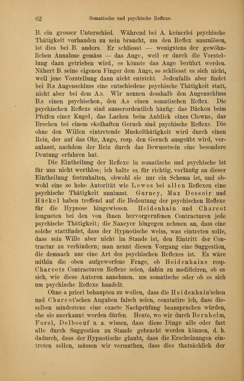 B. ein grosser Unterschied. Während bei A. keinerlei psychische Thätigkeit vorhanden zu sein braucht, um den Reflex auszulösen, ist dies bei B. anders. Er schliesst — wenigstens der gewöhn- lichen Annahme gemäss — das Auge, weil er durch die Vorstel- lung dazu getrieben wird, es könnte das Auge berührt werden. Nähert B. seine eigenen Finger dem Auge, so schliesst es sich nicht, weil jene Vorstellung dann nicht entsteht. Jedenfalls aber findet bei B.s Augenschluss eine entschiedene psychische Thätigkeit statt, nicht aber bei dem A.s. Wir nennen desshalb den Augenschluss B.s einen psychischen, den A.s einen somatischen Reflex. Die psychischen Reflexe sind ausserordentlich häufig: das Bücken beim Pfeifen einer Kugel, das Lachen beim Anblick eines Clowns, das Brechen bei einem ekelhaften Geruch sind psychische Reflexe. Die ohne den Willen eintretende Muskelthätigkeit wird durch einen Reiz, der auf das Ohr, Auge, resp. den Geruch ausgeübt wird, ver- anlasst, nachdem der Reiz durch das Bewusstsein eine besondere Deutung erfahren hat. Die Eintheilung der Reflexe in somatische und psychische ist für uns nicht werthlos; ich halte es. für richtig, vorläufig an dieser Eintheilung festzuhalten, obwohl sie nur ein Schema ist, und ob- wohl eine so hohe Autorität wie Lew es bei allen Reflexen eine psychische Thätigkeit annimmt. Gurney, Max Dessoir und Hü ekel haben treffend auf die Bedeutung der psychischen Reflexe für die Hypnose hingewiesen. Heidenhain und Charcot leugneten bei den von ihnen hervorgerufenen Contracturen jede psychische Thätigkeit; die Nancyer hingegen nehmen an, dass eine solche stattfindet, dass der Hypnotische weiss, was eintreten solle, dass sein Wille aber nicht im Stande ist, den Eintritt der Con- tractur zu verhindern; man nennt diesen Vorgang eine Suggestion, die demnach nur eine Art des psychischen Reflexes ist. Es wäre mithin die oben aufgeworfene Frage, ob Heiden ha ins resp. Charcots Contracturen Reflexe seien, dahin zu modificiren, ob es sich, wie diese Autoren annehmen, um somatische oder ob es sich um psychische Reflexe handelt. Ohne a priori behaupten zu wollen, dass die Heidenhain'schen und Charcot'schen Angaben falsch seien, constatire ich, dass die- selben mindestens eine exaete Nachprüfung beanspruchen würden, ehe sie anerkannt werden dürfen. Heute, wo wir durch Bernheim, Forel, Delboeuf u. a. wissen, dass diese Dinge alle oder fast alle durch Suggestion zu Stande gebracht werden können, d. h. dadurch, dass der Hypnotische glaubt, dass die Erscheinungen ein- treten sollen, müssen wir vermuthen, dass dies thatsächlich der