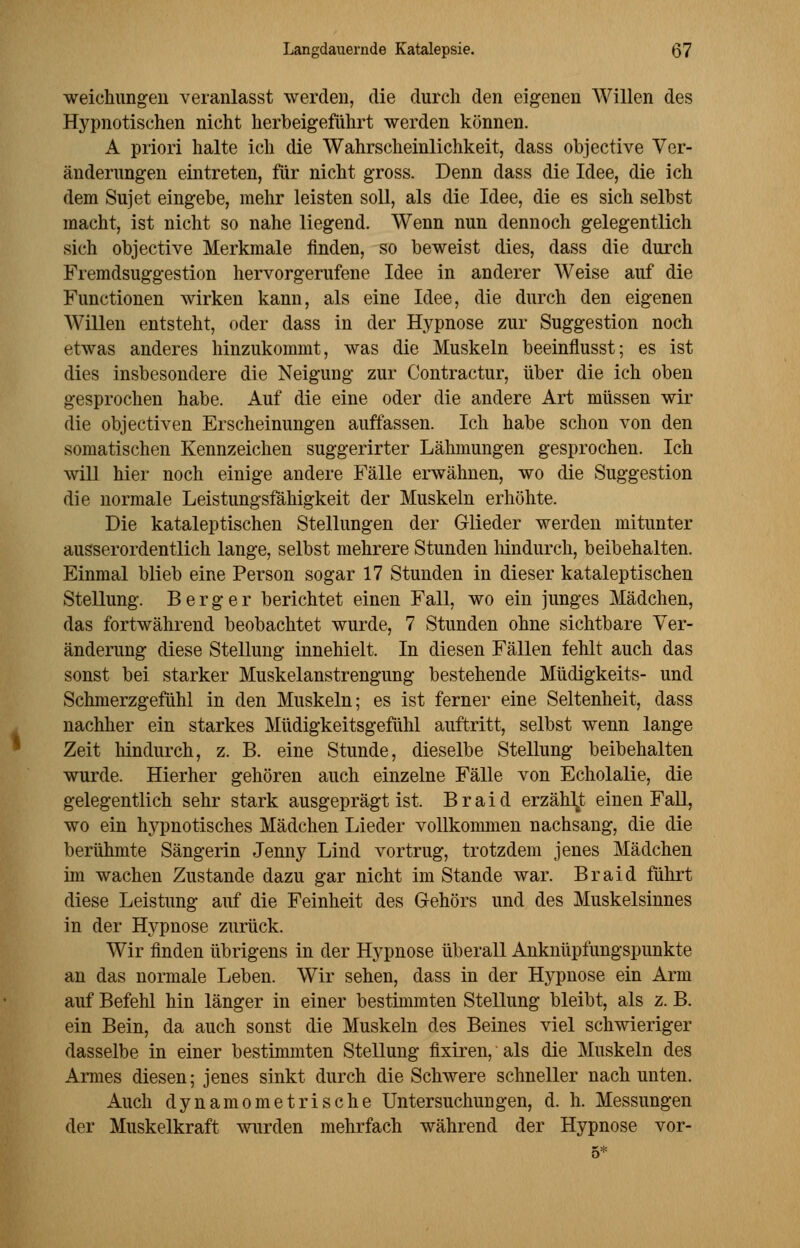 weichungeu veranlasst werden, die durch den eigenen Willen des Hypnotischen nicht herbeigeführt werden können. A priori halte ich die Wahrscheinlichkeit, dass objective Ver- änderungen eintreten, für nicht gross. Denn dass die Idee, die ich dem Sujet eingebe, mehr leisten soll, als die Idee, die es sich selbst macht, ist nicht so nahe liegend. Wenn nun dennoch gelegentlich sich objective Merkmale finden, so beweist dies, dass die durch Fremdsuggestion hervorgerufene Idee in anderer Weise auf die Functionen wirken kann, als eine Idee, die durch den eigenen Willen entsteht, oder dass in der Hypnose zur Suggestion noch etwas anderes hinzukommt, was die Muskeln beeinflusst; es ist dies insbesondere die Neigung zur Contracting über die ich oben gesprochen habe. Auf die eine oder die andere Art müssen wir die objectiven Erscheinungen auffassen. Ich habe schon von den somatischen Kennzeichen suggerirter Lähmungen gesprochen. Ich will hier noch einige andere Fälle erwähnen, wo die Suggestion die normale Leistungsfähigkeit der Muskeln erhöhte. Die kataleptischen Stellungen der Glieder werden mitunter ausserordentlich lange, selbst mehrere Stunden hindurch, beibehalten. Einmal blieb eine Person sogar 17 Stunden in dieser kataleptischen Stellung. Berg er berichtet einen Fall, wo ein junges Mädchen, das fortwährend beobachtet wurde, 7 Stunden ohne sichtbare Ver- änderung diese Stellung innehielt. In diesen Fällen fehlt auch das sonst bei starker Muskelanstrengung bestehende Müdigkeits- und Schmerzgefühl in den Muskeln; es ist ferner eine Seltenheit, dass nachher ein starkes Müdigkeitsgefühl auftritt, selbst wenn lange Zeit hindurch, z. B. eine Stunde, dieselbe Stellung beibehalten wurde. Hierher gehören auch einzelne Fälle von Echolalie, die gelegentlich sehr stark ausgeprägt ist. Braid erzählt einen Fall, wo ein hypnotisches Mädchen Lieder vollkommen nachsang, die die berühmte Sängerin Jenny Lind vortrug, trotzdem jenes Mädchen im wachen Zustande dazu gar nicht im Stande war. Braid führt diese Leistung auf die Feinheit des Gehörs und des Muskelsinnes in der Hypnose zurück. Wir finden übrigens in der Hypnose überall Anknüpfungspunkte an das normale Leben. Wir sehen, dass in der Hypnose ein Arm auf Befehl hin länger in einer bestimmten Stellung bleibt, als z. B. ein Bein, da auch sonst die Muskeln des Beines viel schwieriger dasselbe in einer bestimmten Stellung fixiren, als die Muskeln des Armes diesen; jenes sinkt durch die Schwere schneller nach unten. Auch dynamometrische Untersuchungen, d. h. Messungen der Muskelkraft wurden mehrfach während der Hypnose vor- 5*