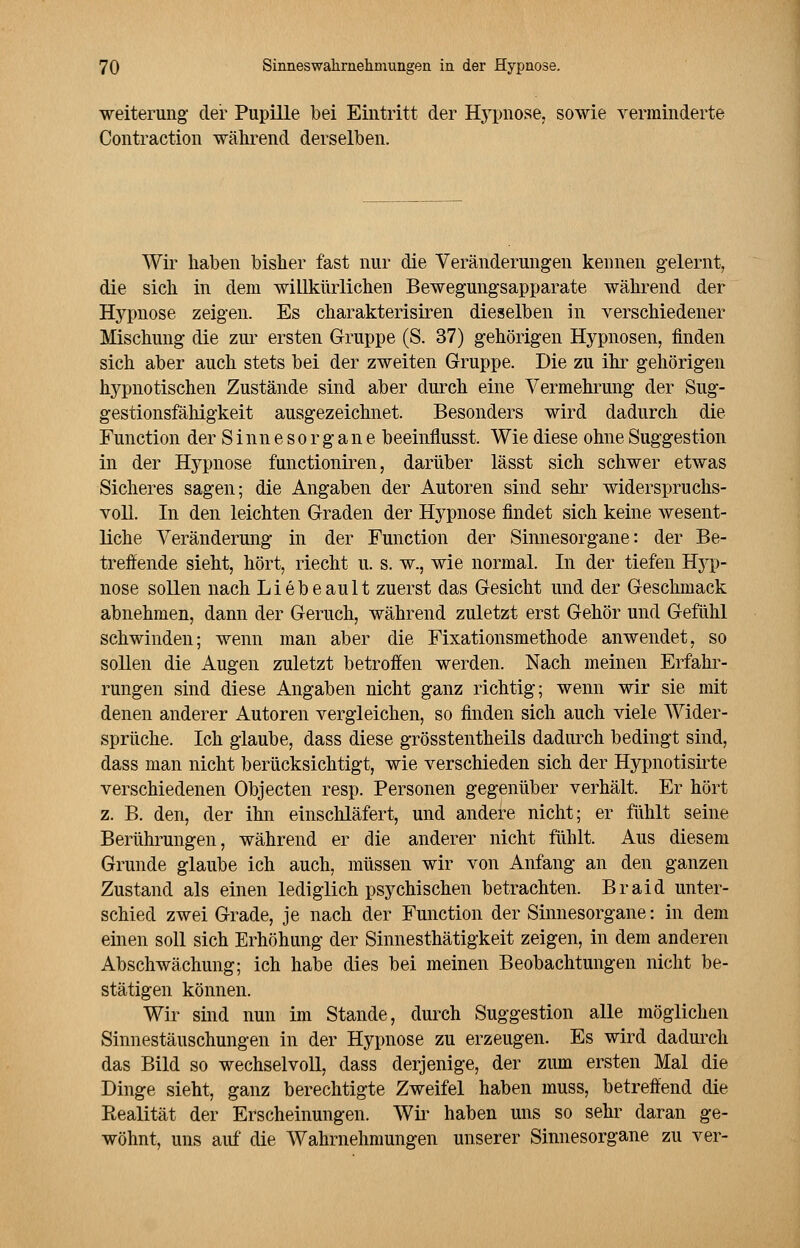Weiterung der Pupille bei Eintritt der Hypnose, sowie verminderte Contraction während derselben. Wir haben bisher fast nur die Veränderungen kennen gelernt, die sich in dem willkürlichen Bewegungsapparate während der Hypnose zeigen. Es charakterisiren dieselben in verschiedener Mischung die zur ersten Gruppe (S. 37) gehörigen Hypnosen, finden sich aber auch stets bei der zweiten Gruppe. Die zu ihr gehörigen hypnotischen Zustände sind aber durch eine Vermehrung der Sug- gestionsfälligkeit ausgezeichnet. Besonders wird dadurch die Function der Sinnesorgane beeinflusst. Wie diese ohne Suggestion in der Hj^pnose functioniren, darüber lässt sich schwer etwas Sicheres sagen; die Angaben der Autoren sind sehr widerspruchs- voll. In den leichten Graden der Hypnose findet sich keine wesent- liche Veränderung in der Function der Sinnesorgane: der Be- treffende sieht, hört, riecht u. s. w., wie normal. In der tiefen Hj~p- nose sollen nach Liebe au lt zuerst das Gesicht und der Geschmack abnehmen, dann der Geruch, während zuletzt erst Gehör und Gefühl schwinden; wenn man aber die Fixationsmethode anwendet, so sollen die Augen zuletzt betroffen werden. Nach meinen Erfahr- rungen sind diese Angaben nicht ganz richtig; wenn wir sie mit denen anderer Autoren vergleichen, so finden sich auch viele Wider- sprüche. Ich glaube, dass diese grösstenteils dadurch bedingt sind, dass man nicht berücksichtigt, wie verschieden sich der Hypnotisirte verschiedenen Objecten resp. Personen gegenüber verhält. Er hört z. B. den, der ihn einschläfert, und andere nicht; er fühlt seine Berührungen, während er die anderer nicht fühlt. Aus diesem Grunde glaube ich auch, müssen wir von Anfang an den ganzen Zustand als einen lediglich psychischen betrachten. Braid unter- schied zwei Grade, je nach der Function der Sinnesorgane: in dem einen soll sich Erhöhung der Sinnesthätigkeit zeigen, in dem anderen Abschwächung; ich habe dies bei meinen Beobachtungen nicht be- stätigen können. Wir sind nun im Stande, durch Suggestion alle möglichen Sinnestäuschungen in der Hypnose zu erzeugen. Es wird dadurch das Bild so Wechsel voll, dass derjenige, der zum ersten Mal die Dinge sieht, ganz berechtigte Zweifel haben muss, betreffend die Ptealität der Erscheinungen. Wir haben uns so sehr daran ge- wöhnt, uns auf die Wahrnehmungen unserer Sinnesorgane zu ver-
