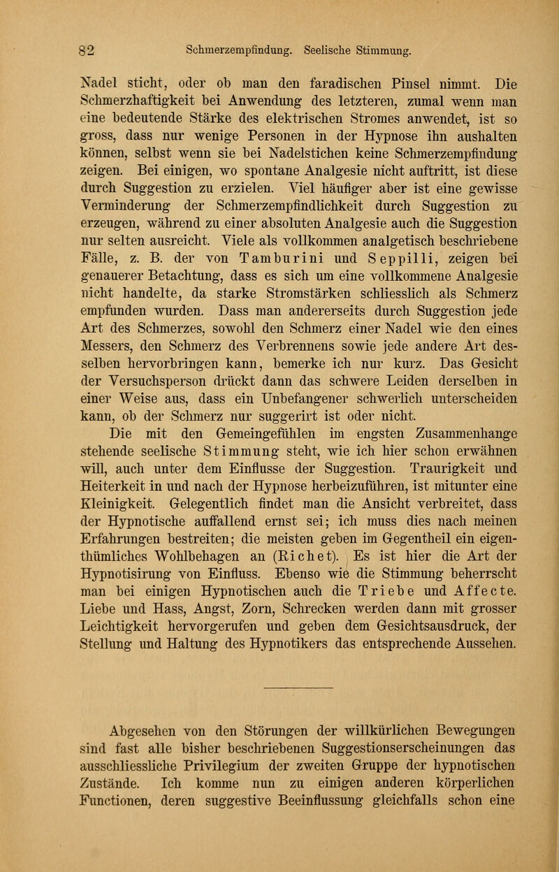 Nadel sticht, oder ob man den faradisclien Pinsel nimmt. Die Schmerzhaftigkeit bei Anwendung des letzteren, zumal wenn man eine bedeutende Stärke des elektrischen Stromes anwendet, ist so gross, dass nur wenige Personen in der Hypnose ihn aushalten können, selbst wenn sie bei Nadelstichen keine Schmerzempfindung zeigen. Bei einigen, wo spontane Analgesie nicht auftritt, ist diese durch Suggestion zu erzielen. Viel häufiger aber ist eine gewisse Verminderung der Schmerzempfindlichkeit durch Suggestion zu erzeugen, während zu einer absoluten Analgesie auch die Suggestion nur selten ausreicht. Viele als vollkommen analgetisch beschriebene Fälle, z. B. der von Tamburini und Seppilli, zeigen bei genauerer Betachtung, dass es sich um eine vollkommene Analgesie nicht handelte, da starke Stromstärken schliesslich als Schmerz empfunden wurden. Dass man andererseits durch Suggestion jede Art des Schmerzes, sowohl den Schmerz einer Nadel wie den eines Messers, den Schmerz des Verbrennens sowie jede andere Art des- selben hervorbringen kann, bemerke ich nur kurz. Das Gesicht der Versuchsperson drückt dann das schwere Leiden derselben in einer Weise aus, dass ein Unbefangener schwerlich unterscheiden kann, ob der Schmerz nur suggerirt ist oder nicht. Die mit den Gemeingefühlen im engsten Zusammenhange stehende seelische Stimmung steht, wie ich hier schon erwähnen will, auch unter dem Einflüsse der Suggestion. Traurigkeit und Heiterkeit in und nach der Hypnose herbeizuführen, ist mitunter eine Kleinigkeit. Gelegentlich findet man die Ansicht verbreitet, dass der Hypnotische auffallend ernst sei; ich muss dies nach meinen Erfahrungen bestreiten; die meisten geben im Gegentheil ein eigen- thümliches Wohlbehagen an (Riehet). Es ist hier die Art der Hypnotisirung von Einfluss. Ebenso wie die Stimmung beherrscht man bei einigen Hypnotischen auch die Triebe und Affecte. Liebe und Hass, Angst, Zorn, Schrecken werden dann mit grosser Leichtigkeit hervorgerufen und geben dem Gesichtsausdruck, der Stellung und Haltung des Hypnotikers das entsprechende Aussehen. Abgesehen von den Störungen der willkürlichen Bewegungen sind fast alle bisher beschriebenen Suggestionserscheinungen das ausschliessliche Privilegium der zweiten Gruppe der hypnotischen Zustände. Ich komme nun zu einigen anderen körperlichen Functionen, deren suggestive Beeinflussung gleichfalls schon eine