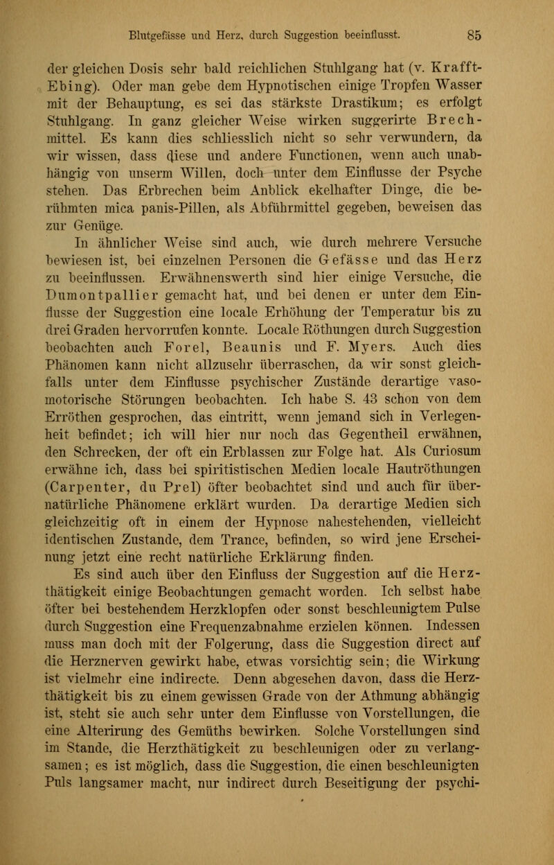 der gleichen Dosis sehr bald reichlichen Stuhlgang hat (v. Krafft- Ebing). Oder man gebe dem Hypnotischen einige Tropfen Wasser mit der Behauptung, es sei das stärkste Drastikum; es erfolgt Stuhlgang. In ganz gleicher Weise wirken suggerirte Brech- mittel. Es kann dies schliesslich nicht so sehr verwundern, da wir wissen, dass diese und andere Functionen, wenn auch unab- hängig von unserm Willen, doch unter dem Einflüsse der Psyche stehen. Das Erbrechen beim Anblick ekelhafter Dinge, die be- rühmten mica panis-Pillen, als Abführmittel gegeben, beweisen das zur Genüge. In ähnlicher Weise sind auch, wie durch mehrere Versuche bewiesen ist, bei einzelnen Personen die Gefässe und das Herz zu beeinflussen. Erwähnenswerth sind hier einige Versuche, die Dumontpallier gemacht hat, und bei denen er unter dem Ein- flüsse der Suggestion eine locale Erhöhung der Temperatur bis zu drei Graden hervorrufen konnte. Locale Röthungen durch Suggestion beobachten auch Forel, Beaunis und F. Myers. Auch dies Phänomen kann nicht allzusehr überraschen, da wir sonst gleich- falls unter dem Einflüsse psychischer Zustände derartige vaso- motorische Störungen beobachten. Ich habe S. 43 schon von dem Erröthen gesprochen, das eintritt, wenn jemand sich in Verlegen- heit befindet; ich will hier nur noch das Gegentheil erwähnen, den Schrecken, der oft ein Erblassen zur Folge hat. Als Curiosum erwähne ich, dass bei spiritistischen Medien locale Hautröthungen (Carpenter, du Prel) öfter beobachtet sind und auch für über- natürliche Phänomene erklärt wurden. Da derartige Medien sich gleichzeitig oft in einem der Hypnose nahestehenden, vielleicht identischen Zustande, dem Trance, befinden, so wird jene Erschei- nung jetzt eine recht natürliche Erklärung finden. Es sind auch über den Einfluss der Suggestion auf die Herz- thätigkeit einige Beobachtungen gemacht worden. Ich selbst habe öfter bei bestehendem Herzklopfen oder sonst beschleunigtem Pulse durch Suggestion eine Frequenzabnahme erzielen können. Indessen rnuss man doch mit der Folgerung, dass die Suggestion direct auf die Herznerven gewirkt habe, etwas vorsichtig sein; die Wirkung ist vielmehr eine indirecte. Denn abgesehen davon, dass die Herz- thätigkeit bis zu einem gewissen Grade von der Athmung abhängig ist, steht sie auch sehr unter dem Einflüsse von Vorstellungen, die eine Alterirung des Gemüths bewirken. Solche Vorstellungen sind im Stande, die Herzthätigkeit zu beschleunigen oder zu verlang- samen ; es ist möglich, dass die Suggestion, die einen beschleunigten Puls langsamer macht, nur indirect durch Beseitigung der psychi-