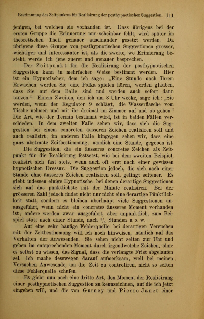 jenigen, bei welchen sie vorhanden ist. Dass übrigens bei der ersten Gruppe die Erinnerung nur scheinbar fehlt, wird später im theoretischen Theil genauer auseinander gesetzt werden. Da übrigens diese Gruppe von posthypnotischen Suggestionen grösser, wichtiger und interessanter ist, als die zweite, wo Erinnerung be- steht, werde ich jene zuerst und genauer besprechen. Der Zeitpunkt für die Realisirung der postlrypnotischen Suggestion kann in mehrfacher Weise bestimmt werden. Hier ist ein Hypnotischer, dem ich sage: „Eine Stunde nach Ihrem Erwachen werden Sie eine Polka spielen hören, werden glauben, dass Sie auf dem Balle sind und werden auch sofort dann tanzen. Einem Zweiten, den ich um 8 Uhr wecke, sage ich: „Sie werden, wenn der Regulator 9 schlägt, die Wasserflasche vom Tische nehmen und mit ihr dreimal im Zimmer auf und ab gehen. Die Art, wie der Termin bestimmt wird, ist in beiden Fällen ver- schieden. In dem zweiten Falle sehen wir, dass sich die Sug- gestion bei einem concreten äusseren Zeichen realisiren soll und auch realisirt; im anderen Falle hingegen sehen wir, dass eine ganz abstracte Zeitbestimmung, nämlich eine Stunde, gegeben ist. Die Suggestion, die ein äusseres concretes Zeichen als Zeit- punkt für die Realisirung festsetzt, wie bei dem zweiten Beispiel, realisirt sich fast stets, wenn auch oft erst nach einer gewissen hypnotischen Dressur. Die Suggestion jedoch, die sich nach einer Stunde ohne äusseres Zeichen realisiren soll, gelingt seltener. Es giebt indessen einige Hypnotische, bei denen derartige Suggestionen sich auf das pünktlichste mit der Minute realisiren. Bei der grösseren Zahl jedoch findet nicht nur nicht eine derartige Pünktlich- keit statt, sondern es bleiben überhaupt viele Suggestionen un- ausgeführt, wenn nicht ein concretes äusseres Moment vorhanden ist; andere werden zwar ausgeführt, aber unpünktlich, zum Bei- spiel statt nach einer Stunde, nach 3/4 Stunden u. s. w. Auf eine sehr häufige Fehlerquelle bei derartigen Versuchen mit der Zeitbestimmung will ich noch hinweisen, nämlich auf das Verhalten der Anwesenden. Sie sehen nicht selten zur Uhr und geben im entsprechenden Moment durch irgendwelche Zeichen, ohne es selbst zu wissen, das Signal, dass die verlangte Frist abgelaufen sei. Ich mache desswegen darauf aufmerksam, weil bei meinen. Versuchen Anwesende, um die Zeit zu controliren, nicht so selten diese Fehlerquelle schufen. Es giebt nun noch eine dritte Art, den Moment der Realisirung einer posthypnotischen Suggestion zu kennzeichnen, auf die ich jetzt eingehen will, und die von Gurney und Pierre Janet einer