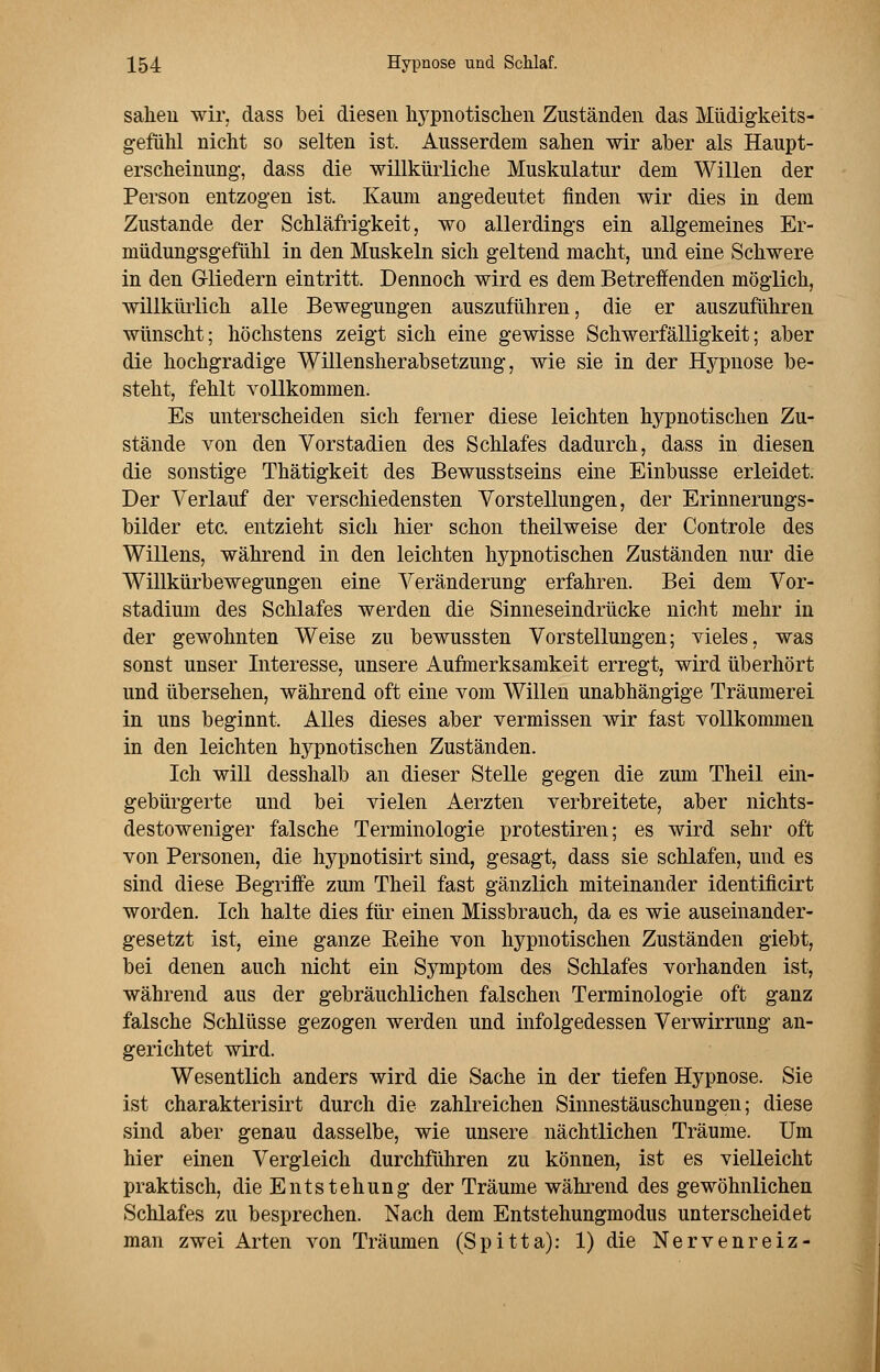 sahen wir, dass bei diesen hypnotischen Zuständen das Müdigkeits- gefühl nicht so selten ist. Ausserdem sahen wir aber als Haupt- erscheinung, dass die willkürliche Muskulatur dem Willen der Person entzogen ist. Kaum angedeutet finden wir dies in dem Zustande der Schläfrigkeit, wo allerdings ein allgemeines Er- müdungsgefühl in den Muskeln sich geltend macht, und eine Schwere in den Gliedern eintritt. Dennoch wird es dem Betreffenden möglich, willkürlich alle Bewegungen auszuführen, die er auszuführen wünscht; höchstens zeigt sich eine gewisse Schwerfälligkeit; aber die hochgradige Willensherabsetzung, wie sie in der Hypnose be- steht, fehlt vollkommen. Es unterscheiden sich ferner diese leichten hypnotischen Zu- stände von den Vorstadien des Schlafes dadurch, dass in diesen die sonstige Thätigkeit des Bewusstseins eine Einbusse erleidet. Der Verlauf der verschiedensten Vorstellungen, der Erinnerungs- bilder etc. entzieht sich hier schon theilweise der Controle des Willens, während in den leichten hypnotischen Zuständen nur die Willkürbewegungen eine Veränderung erfahren. Bei dem Vor- stadium des Schlafes werden die Sinneseindrücke nicht mehr in der gewohnten Weise zu bewussten Vorstellungen; vieles, was sonst unser Interesse, unsere Aufmerksamkeit erregt, wird überhört und übersehen, während oft eine vom Willen unabhängige Träumerei in uns beginnt. Alles dieses aber vermissen wir fast vollkommen in den leichten hypnotischen Zuständen. Ich will desshalb an dieser Stelle gegen die zum Theil ein- gebürgerte und bei vielen Aerzten verbreitete, aber nichts- destoweniger falsche Terminologie protestiren; es wird sehr oft von Personen, die hypnotisirt sind, gesagt, dass sie schlafen, und es sind diese Begriffe zum Theil fast gänzlich miteinander identificirt worden. Ich halte dies für einen Missbrauch, da es wie auseinander- gesetzt ist, eine ganze Beihe von hypnotischen Zuständen giebt, bei denen auch nicht ein Symptom des Schlafes vorhanden ist, während aus der gebräuchlichen falschen Terminologie oft ganz falsche Schlüsse gezogen werden und infolgedessen Verwirrung an- gerichtet wird. Wesentlich anders wird die Sache in der tiefen Hypnose. Sie ist charakterisirt durch die zahlreichen Sinnestäuschungen; diese sind aber genau dasselbe, wie unsere nächtlichen Träume. Um hier einen Vergleich durchführen zu können, ist es vielleicht praktisch, die Entstehung der Träume während des gewöhnlichen Schlafes zu besprechen. Nach dem Entstehungmodus unterscheidet man zwei Arten von Träumen (Spitta): 1) die Nervenreiz-