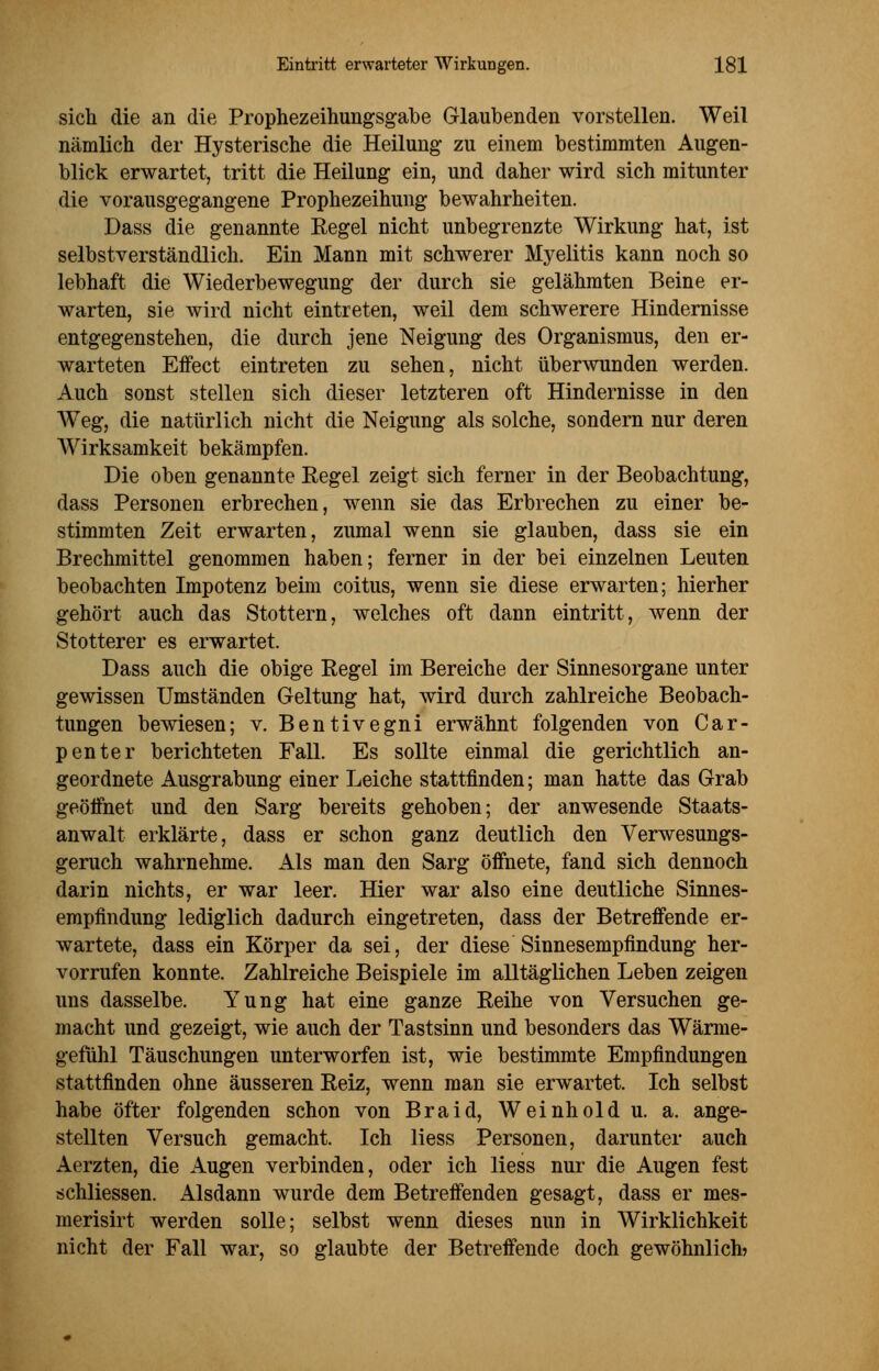 sich die an die Prophezeihungsgabe Glaubenden vorstellen. Weil nämlich der Hysterische die Heilung zu einem bestimmten Augen- blick erwartet, tritt die Heilung ein, und daher wird sich mitunter die vorausgegangene Prophezeihung bewahrheiten. Dass die genannte Regel nicht unbegrenzte Wirkung hat, ist selbstverständlich. Ein Mann mit schwerer Myelitis kann noch so lebhaft die Wiederbewegung der durch sie gelähmten Beine er- warten, sie wird nicht eintreten, weil dem schwerere Hindernisse entgegenstehen, die durch jene Neigung des Organismus, den er- warteten Effect eintreten zu sehen, nicht überwunden werden. Auch sonst stellen sich dieser letzteren oft Hindernisse in den Weg, die natürlich nicht die Neigung als solche, sondern nur deren Wirksamkeit bekämpfen. Die oben genannte Eegel zeigt sich ferner in der Beobachtung, dass Personen erbrechen, wenn sie das Erbrechen zu einer be- stimmten Zeit erwarten, zumal wenn sie glauben, dass sie ein Brechmittel genommen haben; ferner in der bei einzelnen Leuten beobachten Impotenz beim coitus, wenn sie diese erwarten; hierher gehört auch das Stottern, welches oft dann eintritt, wenn der Stotterer es erwartet. Dass auch die obige Regel im Bereiche der Sinnesorgane unter gewissen Umständen Geltung hat, wird durch zahlreiche Beobach- tungen bewiesen; v. Bentivegni erwähnt folgenden von Car- penter berichteten Fall. Es sollte einmal die gerichtlich an- geordnete Ausgrabung einer Leiche stattfinden; man hatte das Grab geöffnet und den Sarg bereits gehoben; der anwesende Staats- anwalt erklärte, dass er schon ganz deutlich den Verwesungs- geruch wahrnehme. Als man den Sarg öffnete, fand sich dennoch darin nichts, er war leer. Hier war also eine deutliche Sinnes- empfindung lediglich dadurch eingetreten, dass der Betreffende er- wartete, dass ein Körper da sei, der diese Sinnesempfindung her- vorrufen konnte. Zahlreiche Beispiele im alltäglichen Leben zeigen uns dasselbe. Yung hat eine ganze Reihe von Versuchen ge- macht und gezeigt, wie auch der Tastsinn und besonders das Wärme- gefühl Täuschungen unterworfen ist, wie bestimmte Empfindungen stattfinden ohne äusseren Reiz, wenn man sie erwartet. Ich selbst habe öfter folgenden schon von Braid, Weinhold u. a. ange- stellten Versuch gemacht. Ich liess Personen, darunter auch Aerzten, die Augen verbinden, oder ich liess nur die Augen fest schliessen. Alsdann wurde dem Betreffenden gesagt, dass er mes- merisirt werden solle; selbst wenn dieses nun in Wirklichkeit nicht der Fall war, so glaubte der Betreffende doch gewöhnlich?