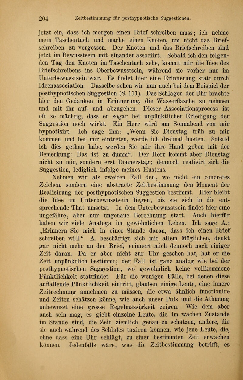 jetzt ein, dass ich morgen einen Brief schreiben muss; ich nehme mein Taschentuch und mache einen Knoten, um nicht das Brief- schreiben zu vergessen. Der Knoten und das Briefschreiben sind jetzt im Bewusstsein mit einander associirt. Sobald ich den folgen- den Tag den Knoten im Taschentuch sehe, kommt mir die Idee des Briefschreibens ins Oberbewusstsein, während sie vorher nur im Unterbewusstsein war. Es findet hier eine Erinnerung statt durch Ideenassociation. Dasselbe sehen wir nun auch bei dem Beispiel der posthypnotischen Suggestion (S. 111). Das Schlagen der Uhr brachte hier den Gedanken in Erinnerung, die Wasserflasche zu nehmen und mit ihr auf- und abzugehen. Dieser Associationsprocess ist oft so mächtig, dass er sogar bei unpünktlicher Erledigung der Suggestion noch wirkt. Ein Herr wird am Sonnabend von mir hypnotisirt. Ich sage ihm: „Wenn Sie Dienstag früh zu mir kommen und bei mir eintreten, werde ich dreimal husten. Sobald ich dies gethan habe, werden Sie mir ihre Hand geben mit der Bemerkung: Das ist zu dumm. Der Herr kommt aber Dienstag nicht zu mir, sondern erst Donnerstag; dennoch realisirt sich die Suggestion, lediglich infolge meines Hustens. Nehmen wir als zweiten Fall den, wo nicht ein concretes Zeichen, sondern eine abstracte Zeitbestimmung den Moment der Bealisirung der posthypnotischen Suggestion bestimmt. Hier bleibt die Idee im Unterbewusstsein liegen, bis sie sich in die ent- sprechende That umsetzt. In dem Unterbewusstsein findet hier eine ungefähre, aber nur ungenaue Berechnung statt. Auch hierfür haben wir viele Analoga im gewöhnlichen Leben. Ich sage A.: „Erinnern Sie mich in einer Stunde daran, dass ich einen Brief schreiben will. A. beschäftigt sich mit allem Möglichen, denkt gar nicht mehr an den Brief, erinnert mich dennoch nach einiger Zeit daran. Da er aber nicht zur Uhr gesehen hat, hat er die Zeit unpünktlich bestimmt; der Fall ist ganz analog wie bei der posthypnotischen Suggestion, wo gewöhnlich keine vollkommene Pünktlichkeit stattfindet. Für die wenigen Fälle, bei denen diese auffallende Pünktlichkeit eintritt, glauben einige Leute, eine innere Zeitrechnung annehmen zu müssen, die etwa ähnlich functionire und Zeiten schätzen könne, wie auch unser Puls und die Athmung unbewusst eine grosse Regelmässigkeit zeigen. Wie dem aber auch sein mag, es giebt einzelne Leute, die im wachen Zustande im Stande sind, die Zeit ziemlich genau zu schätzen, andere, die sie auch während des Schlafes taxiren können, wie jene Leute, dier ohne dass eine Uhr schlägt, zu einer bestimmten Zeit erwachen können. Jedenfalls wäre, was die Zeitbestimmung betrifft, es