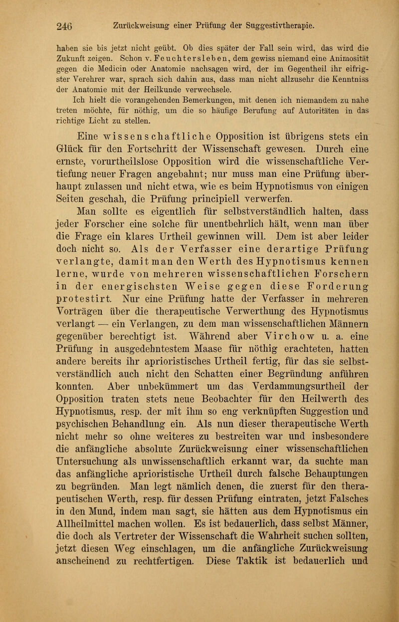 haben sie bis jetzt nicht geübt. Ob dies später der Fall sein wird, das wird die Zukunft zeigen. Schon v. Feuchter sieben, dem gewiss niemand eine Animosität gegen die Medicin oder Anatomie nachsagen wird, der im Gegentheil ihr eifrig- ster Verehrer war, sprach sich dahin aus, dass man nicht allzusehr die Kenntniss der Anatomie mit der Heilkunde verwechsele. Ich hielt die vorangehenden Bemerkungen, mit denen ich niemandem zu nahe treten möchte, für nöthig, um die so häufige Berufung auf Autoritäten in das richtige Licht zu stellen. Eine wissenschaftliche Opposition ist übrigens stets ein Glück für den Fortschritt der Wissenschaft gewesen. Durch eine ernste, vorurtheilslose Opposition wird die wissenschaftliche Ver- tiefung neuer Fragen angebahnt; nur muss man eine Prüfung über- haupt zulassen und nicht etwa, wie es beim Hypnotismus von einigen Seiten geschah, die Prüfung principiell verwerfen. Man sollte es eigentlich für selbstverständlich halten, dass jeder Forscher eine solche für unentbehrlich hält, wenn man über die Frage ein klares Urtheil gewinnen will. Dem ist aber leider doch nicht so. Als der Verfasser eine derartige Prüfung verlangte, damit man den Werth des Hypnotismus kennen lerne, wurde von mehreren wissenschaftlichen Forschern in der energischsten Weise gegen diese Forderung protestirt. Nur eine Prüfung hatte der Verfasser in mehreren Vorträgen über die therapeutische Verwerthung des Hypnotismus verlangt — ein Verlangen, zu dem man wissenschaftlichen Männern gegenüber berechtigt ist. Während aber Virchow u. a. eine Prüfung in ausgedehntestem Maase für nöthig erachteten, hatten andere bereits ihr aprioristisches Urtheil fertig, für das sie selbst- verständlich auch nicht den Schatten einer Begründung anführen konnten. Aber unbekümmert um das Verdammungsurtheil der Opposition traten stets neue Beobachter für den Heilwerth des Hypnotismus, resp. der mit ihm so eng verknüpften Suggestion und psychischen Behandlung ein. Als nun dieser therapeutische Werth nicht mehr so ohne weiteres zu bestreiten war und insbesondere die anfängliche absolute Zurückweisung einer wissenschaftlichen Untersuchung als unwissenschaftlich erkannt war, da suchte man das anfängliche aprioristische Urtheil durch falsche Behauptungen zu begründen. Man legt nämlich denen, die zuerst für den thera- peutischen Werth, resp. für dessen Prüfung eintraten, jetzt Falsches in den Mund, indem man sagt, sie hätten aus dem Hypnotismus ein Allheilmittel machen wollen. Es ist bedauerlich, dass selbst Männer, die doch als Vertreter der Wissenschaft die Wahrheit suchen sollten, jetzt diesen Weg einschlagen, um die anfängliche Zurückweisung anscheinend zu rechtfertigen. Diese Taktik ist bedauerlich und