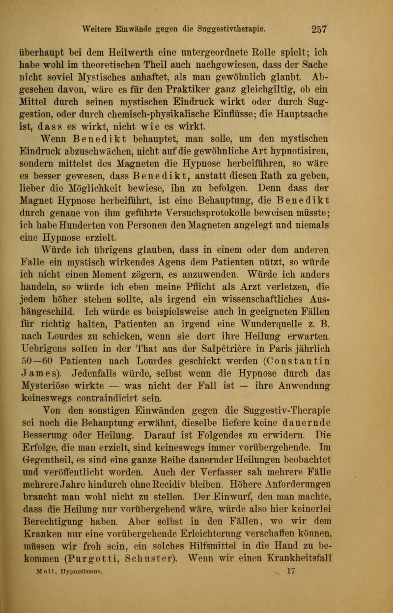 überhaupt bei dem Heilwerth eine untergeordnete Rolle spielt; ich habe wohl im theoretischen Theil auch nachgewiesen, dass der Sache nicht soviel Mystisches anhaftet, als man gewöhnlich glaubt. Ab- gesehen davon, wäre es für den Praktiker ganz gleichgültig, ob ein Mittel durch seinen mystischen Eindruck wirkt oder durch Sug- gestion, oder durch chemisch-physikalische Einflüsse; die Hauptsache ist, dass es wirkt, nicht wie es wirkt. Wenn Benedikt behauptet, man solle, um den mystischen Eindruck abzuschwächen, nicht auf die gewöhnliche Art hypnotisiren, sondern mittelst des Magneten die Hypnose herbeiführen, so wäre es besser gewesen, dass Benedikt, anstatt diesen Rath zu geben, lieber die Möglichkeit bewiese, ihn zu befolgen. Denn dass der Magnet Hypnose herbeiführt, ist eine Behauptung, die Benedikt durch genaue von ihm geführte Versuchsprotokolle beweisen müsste; ich habe Hunderten von Personen den Magneten angelegt und niemals eine Hypnose erzielt. Würde ich übrigens glauben, dass in einem oder dem anderen Falle ein mystisch wirkendes Agens dem Patienten nützt, so würde ich nicht einen Moment zögern, es anzuwenden. Würde ich anders handeln, so würde ich eben meine Pflicht als Arzt verletzen, die jedem höher stehen sollte, als irgend ein wissenschaftliches Aus- hängeschild. Ich würde es beispielsweise auch in geeigneten Fällen für richtig halten, Patienten an irgend eine Wunderquelle z. B. nach Lourdes zu schicken, wenn sie dort ihre Heilung erwarten. Uebrigens sollen in der That aus der Salpetriere in Paris jährlich 50—60 Patienten nach Lourdes geschickt werden (Constantin James). Jedenfalls würde, selbst wenn die Hypnose durch das Mysteriöse wirkte — was nicht der Fall ist — ihre Anwendung keineswegs contraindicirt sein. Von den sonstigen Einwänden gegen die Suggestiv-Therapie sei noch die Behauptung erwähnt, dieselbe liefere keine dauernde Besserung oder Heilung. Darauf ist Folgendes zu erwidern. Die Erfolge, die man erzielt, sind keineswegs immer vorübergehende. Im Gegentheil, es sind eine ganze Reihe dauernder Heilungen beobachtet und veröffentlicht worden. Auch der Verfasser sah mehrere Fälle mehrere Jahre hindurch ohneRecidiv bleiben. Höhere Anforderungen braucht man wohl nicht zu stellen. Der Einwurf, den man machte, dass die Heilung nur vorübergehend wäre, würde also hier keinerlei Berechtigung haben. Aber selbst in den Fällen, wo wir dem Kranken nur eine vorübergehende Erleichterung verschaffen können, müssen wir froh sein, ein solches Hilfsmittel in die Hand zu be- kommen (Purgotti, Schuster). Wenn wir einen Krankheitsfall Moll, Hypnotismus. 17